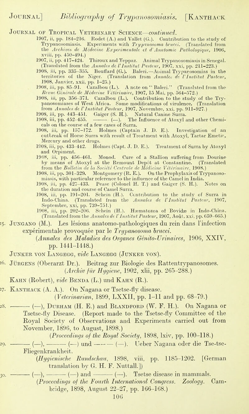 Journal of Tropical Veterinary Science—continued. 1907, ii, pp. 184-216. Rodet (A.) and Vallet (G.). Contribution to the study of Trypanosomiasi.s. Experiments with Trypnnosoma brucei. (Translated from the Archives de Medecine Experimentale et d'Anatomie Patholorjique, 1906, xviii, pp. 450-494.) 1907, ii, pp. 417-424. Thiroux and Teppaz. Animal Trypanosomiasis in Senegal. (Translated from the Amiales de rinstitut Pasteur, 1907, xxi, pp. 211-223.) 1908, iii, pp. 335-355. Boufiard (G.). Baleri.—Ai/imal Trypanosomias iu the territories of the Niger. (Translation from Annakc de rinstitut Pastetii\ 1908, Janvier, xxii, pp. 1-25.) 1908, iii, pp. 85-91. Cazalbou (L.). A note on  Baleri. (Translated from the Revub Qenerale de Medecine Veterinaire, 1907, 15 Mai, j)p. 564-572.) 1908, iii, pp. 356-371. Cazalbou (L.). Contribution to the study of the Try- panosomiases of West Africa. Some modifications of virulence. (Translation from Annales de I'lnstitut Pasteur, 1907. Novembre, xxi. pp. 911-927.) 1908, iii, pp. 443-451. Gaiger (S. H.). Natural Canine Surra. 1908, iii, pp. 452-455. (—). The Influence of Atoxyl and other Chemi- cals on the course of a few cases of Surra. 1908, iii, pp. 157-172. Holmes (Captain .J. D. E.). Investigation of an outbreak of Horse Surra with result of Treatment with Atoxyl, Tartar Emetic, Mercury and otlier drugs. 1908, iii, pp. 433- 442. Holmes (Capt. J. D. E.). Treatment of Surra by Atoxyl and Orpiment. 1908, iii, pp. 456-461. Monod. Cure of a Stalhon suffering from Dourine by means of Atoxyl at the Remount Depot at Constantine. (Translated from the Bulletin de la Societc Centrale de Medicine Veterinaire, 1908.) 1908, iii, pp. 301-329. Montgomery (R. E.). On the Prophylaxis of Trypanoso- miasis, with particular reference to the influence of the Camel in India. 1908, iii, pp. 427-433. Pease (Colonel H. T.) and Gaiger (S. H.). Notes on the duration and course of Camel Surra. 1908, iii, pp. 191-201. Schein (H.). Contribution to the study of Surra in Indo-China. (Translated from the Annales de Vlnstitut Pasteur, 1907, Septembre, xxi, pp. 739-751.) 1908, iii, pp. 202-206. Schein (H.). Haematozoa of Bovid» in Indo-China. (Translated from the Annales de VInstitiit Pasteur, 1907, Aout, xxi, pp. 659-665.) 25- Jungano (M.). Les lesions anatomo-pathologiques du rein dans Tinfection experimentale provoquee par le Trypanosoma hrucei. {Annales des Maladies des Organes Genito-Urinaires, 1906, XXIV, pp. lMl-1-148.) Junker von Langegg, vide Langegg (Junker von). 26. JuRGENS (Oberarzt Dr.). Beitrag zur Biologie des Battentrypanosonies. {Archiv fur Hygiene, 1902, xlii, pp. 265-288.) Kahn (Bobert), vide Benda (L.) iind Kahn (R.). 27- Kanthack (A. A.). On Nagana or Tsetse-fly disease. {Veterinarian, 1899, LXXII, pp. 1-11 and pp. 68-79.) 28. (—), Durham (H. E.) and Blandford (W. F. H.). On Nagana or Tsetse-fly Disease. (Report made to the Tsetse-fly Committee of the Royal Society of Observations and Experiments carried out from November, 1896, to August, 1898.) {Proceedings of the Royal Society, 1898, Ixiv, pp. 100-118.) 29. (—), (—) und (—). Ueber Nagana oder die Tse-tse- Fiiegenkrankheit. {Hygienische Rundschau, 1898, viii, pp. 1185-1202. [German translation by G. H. F. Nuttall.]) 30. (—), (—) and (—). Tsetse disease in mammals. {Proceedings of the Fourth International Congress. Zoology. Cam- bridge, 1898, August 22-27, pp. 166-168.)