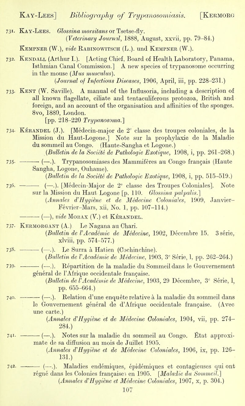 731- Kay-Lees. 6rZossmff mors/tons or Tsetse-fly. [Veterinary Journal, 1888, August, xxvii, pp. 79-84.) Kempner (W.), vide Rabinowitsch (L.). und Kempner (W.). 732. Kendall (Arthur I.). [Acting Chief, Board of Health Laboratory, Panama, Isthmian Canal Commission.] A new species of trypanosome occurring in the mouse [Mus musculus). {Journal of Infectious Diseases, 1906, April, iii, pp. 228-231.) 733. Kent (W. Saville). A manual of the Influsoria, including a description of all known flagellate, ciUate and tentaculiferous protozoa, British and foreign, and an account of the organisation and affinities of the sponges. 8vo, 1880, London. [pp. 218-220 Trypanosoma.] 734- Kerandel (J.). [Medecin-major de 2' classe des troupes coloniales, de la Mission du Haut-Logone.] Note sur la prophylaxis de la Maladie du sommeil au Congo. (Haute-Sangha et Logone.) {Bulletin de la Societe de PatJiologie Exotique, 1908, i, pp. 261-268.) 735- (—.). Trypanosomiases des Mammiferes au Congo franjais (Haute Sangha, Logone, Ouhame). {Bulletin de la Societe de Pathologic Exotique, 1908, i, pp. 515-519.) 736. (—.). [Medecin-Major de 2° classe des Troupes Coloniales]. Note sur la Mission du Haut Logone [p. 110. Glossina palpalis.] {Annates d'Hygiene et de Medecine Coloniales, 1909, Janvier- Fevrier-Mars, xii, No. 1, pp. 107-114.) ■ (—), vide MoRAx (V.) et Kerandel. 737- Kermorgant (A.) Le Nagana au Chari. {Bulletin de VAcademic de Medecine, 1902, Decembre 15. 3serie, xlviii, pp. 574-577.) 738- (—.). Le Surra a Hatien (Cochinchine). {Bulletin de VAcademie de Medecine, 1903, 3^' Serie, 1, pp. 262-264.) 739- (—.). Repartition de la maladie du Sommeil dans le Gouvernement general de I'Afrique occidentale fran^aise. {Bulletin de VAcademie de Medecine, 1903, 29 Decembre, S Serie, 1, pp. 655-664.) 740. (—.). Relation d'une enquete relative a la maladie du sommeil dans le Gouvernement general de d'Afrique occidentale frangaise. (Avec une carte.) {Annales d'Hygiene et de Medecine Qoloniales, 1904, vii, pp. 274— 284.) 741. (—Notes sur la maladie du sommeil au Congo. Etat approxi- mate de sa difiiusion au mois de Juillet 1905. {Annates d'Hygiene et de Medecine Coloniales, 1906, ix, pp. 126- 131.) 742. (—.). Maladies endemiques, epidemiques et contagieuses qui ont regne dans les Colonies franfaisei en 1905. [Maladie du Sommeil.] {Annales d'Hygiene et Medecine Coloniales, 1907, x, p. 304.)