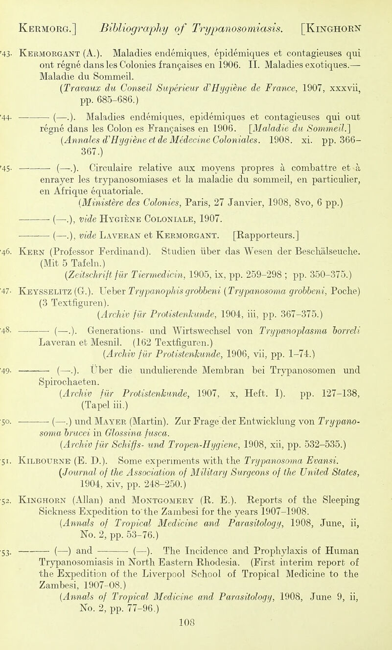 '43' Kermorgant (A.). Maladies endemiques, epidemiques et contagieuses qui out regne dansles Colonies fran9aises en 1906. II. Maladies exotiques.— Maladie du Sommeil. {Travaux du Conseil Su-perieur dJ'Hygiene de France, 1907, xxxvii, pp. 685-686.) '44- —■ (—.). Maladies endemiques, epidemiques et contagieuses qui out regne dans les Colon es Frangaises en 1906. [31aladie du Sommeil.] [Annales d''Hygiene etde MedecineColoniales. 1908. xi. pp. 366- 367.) '45. ■—• (—-.). Circulaire relative aux moyens propres a combattre et a enrayer les trypanosomiases et la maladie du sommeil, en particulier, en Afrique equatoriale. {Mmistere des Colonies, Paris, 27 Janvier, 1908, 8vo, 6 pp.) (—.), vide Hygiene Coloniale, 1907. (—.), vide Laveran et Kermorgant. [Eapporteurs.] ■46. Kern (Professor Ferdinand). Studien iiber das Wesen der Beschalseuche. (Mit 5 Tafeln.) {Zeitschrift fur Tiermedicin, 1905, ix, pp. 259-298 ; pp. 350-375.) '47- Keysselitz (G-.). Vehev Trypanophis grohbeni {Trypanosoma grobbeni, Poche) (3 Textfiguren). {Archiv fiir Protistenkunde, 1904, iii, pp. 367-375.) '48' ■ (—.). Generations- and Wirtswechsel von Trypanoplasma horreli Laveran et Mesnil. (162 Textfiguren.) {Archiv fiir Protistenkunde, 1906, vii, pp. 1-74.) '49- (—-.). Uber die undulierende Membran bei Trypanosomen \md Spirochaeten. {Archiv fiir Protistenkunde, 1907, x. Heft. I). pp. 127-138, (Tapel iii.) 50. (—.) und Mayer (Martin). Zur Frage der Entwicklung von Trypano- soma hrucei in Glossina fusca. {Archiv fiir Schiffs- und Tropen-Hygiene, 1908, xii, pp. 532-535.) 51. KiLBOURNE- (E. D.). Some experiments with the Trypanosoma Evansi. {Journal of the Association of Military Surgeons of the United States, 1904, xiv, pp. 248-250.) 52. KiNGHORN (Allan) and Montgomery (E. E.). Reports of the Sleeping Sickness Expedition to'the Zambesi for the years 1907-1908. {Annals of Tropical Medicine and Parasitology, 1908, June, ii, No. 2, pp. 53-76.) 53. (—) and (—). The Incidence and Prophylaxis of Human Trypanosomiasis in North Eastern Rhodesia. (First interim report of the Expedition of the Liverpool School of Tropical Medicine to the Zambesi, 1907-08.) {Annals of Tropical Medicine and Parasitology, 1908, June 9, ii, No. 2, pp. 77-96.)
