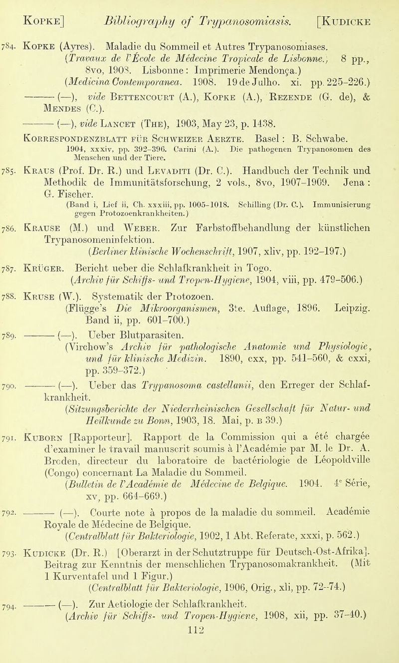 784- Kopke (Ayres). Maladie du Sommeil et Autres Trypanosomiases. {Travaux de VEcole de Medecine Tropicale de Lisbonne., 8 pp., 8vo, 1903. Lisbonne : Imprimerie Mendonga.) {Medicina Gontemporanea. 1908. 19deJu]ho. xi. pp. 225-226.) (—), vide Bettencourt (A.), Kopke (A.), Eezende (G. de), & Mendes (C). (—), vide Lancet (The), 1903, May 2.3, p. 1438. Korrespondenzblatt fur Schweizer Aerzte. Basel: B. Schwabe. 1904, xxxiv, pp. 392-396. Carini (A.). Die pathogenen Trypanosomen des Mensclien unci der Tiere. 785. Kral'S (Prof. Dr. R.) und Levaditi (Dr. C). Handbuch. der Tecbnik und Methodilv de Immunitatsforschung, 2 vols., 8vo, 1907-1909. Jena : G. Fischer. (Band i. Lief ii, Ch. xxxiii, pp. 1005-1018. Schilling (Dr. C). Immunisieiuug gegen Protozoenkrankheiten.) 786. Kr.\use (M.) und Weber. Zur Farbstoflbehandbmg der kiinstlichen Trypanosomeninfektion. [Berliner hlinisclie Wochenschrift, 1907, xliv, pp. 192-197.) 787. Kpt'GER. Bericht ueber die Scblafkrankheit in Togo. {Archiv fiir Schifjs- und Tropm-Hygiem, 1904, viii, pp. 479-506.) 788. Kruse (W.). Systeniatik der Piotozoen. (Fliigge's Die Mihroorganismen, 3te. Auflage, 1896. Leipzig. Band ii, pp. 601-700.) 789. (—). Ueber Bliitparasiten. (Virchow's Archiv fur paihologische Anatomie und PJiysiologie, und jur hlinische Medizin. 1890, cxx, pp. 541-560, & cxxi, pp. 359-372.) 790. —• (—). LTeber das Trypanosoma castellanii, den Erreger der Schlaf- kranklieit. [Sitzungsherichte der Niederrheinischen Gesellschajt fiir Naiur- und Heilhmde zu Bonn, 1903, 18. Mai, p. b 39.) 791. KuBORN [Rapporteur]. Rapport de la Commission qui a ete chargee d'examiner le travail manuscrit soumis a I'Academie par M. le Dr. A. Broden, directeur du laboratoire de bacteriologie de Leopoldville (Congo) concernant La Maladie du Sommeil. [Bulletin de VAcademie de Medecine de Belgique. 1904. 4 Serie, XV, pp. 664-669.) 792. • (—). Courte note a propos de la maladie du sommeil. Academie Royale de Medecine de Belgique. [Centralhlatt fiir BaJcteriologie, 1902,1 Abt. Referate, xxxi, p. 562.) 793- Kudicke (Dr. R.) [Oberarzt in der Scbutztruppe fiir Deutscli-Ost-Afrika]. Beitrag zur Kenntnis der menschlichen Trypanosomakranklieit. (Mit 1 Kurveiitafel und 1 Figur.) [Centralhlatt fiir Bakteriologie, 1906, Orig., xli, T)p. 72-74.) 7^4. (—). Zur Aetiologie der Schlafkrankheit. [Archiv fiir Schiffs- und Tropen-Hijgiene, 1908, xii, pp. 37-40.)