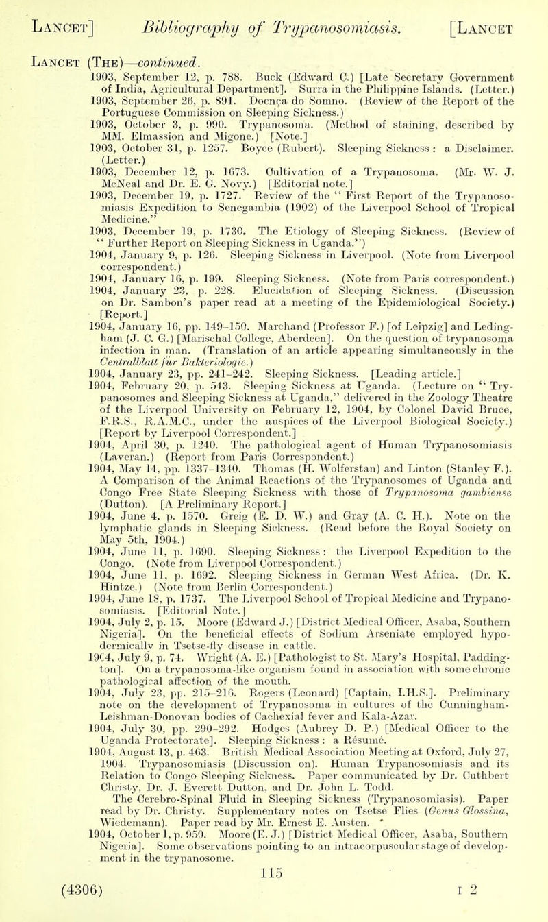 Lancet (The)—continued. 1903, September 12, p. 788. Buck (Edward C.) [Late Secretary Government of India, Agricultural Department]. Surra in the Philippine Islands. (Letter.) 1903, September 26, p. 891. Doen^a do Somno. (Re-view of the Report of the Portuguese Commission on Sleeping Sickness.) 1903, October 3, p. 990. Trypanosoma. (Method of staining, described by MM. Elmassion and Migone.) [Note.] 1903, October 31, p. 1257. Boyce (Rubert). Sleepinsr Sickness : a Disclaimer. (Letter.) 1903, December 12, p. 1673. Cultivation of a Trypanosoma. (Mr. W. J. McNeal and Dr. E. G. Novy.) [Editorial note.] 1903, December 19, p. 1727. Review of the  Fir.st Report of the Trypanoso- miasis Expedition to Senegambia (1902) of the Liverpool School of Tropical Medicine. 1903, December 19, p. 1730. The Etiology of Sleeping Sickness. (Review of  Further Report on Sleeping Sickness in Uganda.) 1904, January 9, j). 126. Sleeping Sickness in Liverpool. (Note from Liverpool corresjjondent.) 1904, January 16, p. 199. Sleeping Sickness. (Note from Paris corresiiondent.) 1904, January 23, p. 228. Elucidation of Sleeping Sickness. (Discussion on Dr. Sambon's j^aper read at a meeting of the Epidemiological Society.) [Report.] 1904, January 16, pp. 149-150. Marchand (Professor F.) [of Leipzig] and Leding- ham (J. C. G.) [Marisclial College, Aberdeen]. On the question of trypanosoma infection in man. (Translation of an article appearing simultaneously in the Centrnlhlatt jiir BaMeriologie.) 1904, January 23, pj:.. 241-242. Sleeping Sickness. [Leading article.] 1904, February 20, p. 543. Sleeping Sickness at LTganda. (Lecture on  Try- panosomes and Sleeping Sickness at Uganda, delivered in the Zoology Theatre of the Liverpool University on February 12, 1904, by Colonel David Bruce, F.R.S., R.A.M.C., under the auspices of the Liverpool Biological Society.) [Report by Liverpool Correspondent.] 1904, April 30, -p. 1240. The pathological agent of Human Tryjjanosomiasis (Laveran.) (Report from Paris Correspondent.) 1904, May 14, pp. 1337-1340. Thomas (H. Wolferstan) and Linton (Stanley F,). A Comparison of the Animal Reactions of the Trypanosomes of Uganda and Congo Free State Sleeping Sickness with those of Trypanosoma gambiense (Dutton). [A Preliminary Report.] 1904, June 4. p. 1570. Greig (E. D. W.) and Gray (A. C. H.). Note on the lymphatic glands in Slee]iing Sickness. (Read before the Royal Society on May 5th, 1904.) 1904, June 11, p. 1690. Sleeping Sickness: the Liverpool Expedition to the Congo. (Note from Liverpool Correspondent.) 1904, June 11, p. 1692. Sleeping Sickness in German West Africa. (Dr. K. Hintze.) (Note from Berhn Correspondent.) 1904, June 18, p. 1737. The Liverpool School of Tropical Medicine and Trypano- somiasis. [Editorial Note.] 1904, July 2, p. 15. Moore (Edward J.) [District Medical Officer, Asaba, Southern Nigeria]. On the beneficial effects of Sodium Arseniate employed hypo- dermicallv in Tsetse-fly disease in cattle. 19C4, July 9, p. 74. Wright (A. E.) [Pathologist to St. Mary's Hospital, Padding- ton]. On a trypanosoma-like organism found in association with some chronic pathological affection of the mouth. 1904, July 23, ]ip. 215-210. Rogers (Leonard) [Captain, I.H.S.]. Preliminary note on the development of Trypanosoma in cultures of the Cunningliam- Leishman-Donovan bodies of Cachexia! fever and Kala-Azar. 1904, July 30, pp. 290-292. Hodges (Aubrey D. P.) [Medical Officer to the Uganda Protectorate]. Sleeping Sickness : a Resume. 1904, August 13, p. 463. British Medical Association Meeting at Oxford, July 27, 1904. Trypanosomiasis (Discussion on). Human Trypanosomiasis and its Relation to Congo Sleeping Sickness. Paper communicated by Dr. Cuthbert Christy, Dr. J. Everett Dutton, and Dr. John L. Todd. The Cerebro-Spinal Fluid in Sleeping Sickness (Trypanosomiasis). Paper read by Dr. Christy. Sujiplementary notes on Tsetse Flies (Oenvs Olossina, Wiedemann). Paper read by Mr. Ernest E. Austen. ' 1904, October 1, p. 959. Moore (E. J.) [District Medical Officer, Asaba, Southern Nigeria]. Some observations pointing to an intracorpusoular stage of develop- ment in the trypanosome. 115