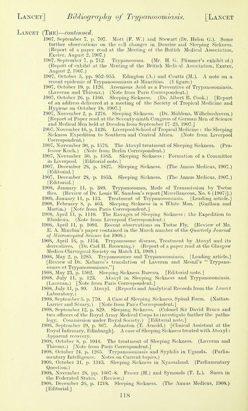 Lancet (The)—contitmed. 1907, September 7, p. 707. Mott (F. W.) and Stewart (Dr. Helen G.). Some further observations on the cell changes in Doiirine and Sleeping Sickness. (Report of a paper read at the Meeting of the British Medical Association, Exeter, August 2, 1907.) 1907, September 7, p. 712. Trypanosoma. (Mr. H. G. Plimmer's exhibit of.) (Report of exhibit at the .Meeting of the British Medical Association, Exeter, August 2, 1907.) 1907, October 5, pp. 952-9.55. Edington (A.) and Coutts (M.). A note on a recent epidemic of Trypanosomiasis at Mauritius. (1 figure.) 1907, October 19, p. 1126. Arsenious Acid as a Preventive of Trypanosomiasis. (Laveran and Thiroux.) (Note from Paris Corres^Jondeut.) 1907, October 26, p. 1160. Sleeping Sickness. (Dr. Albert R. Cook.) [Report of an address delivered at a meeting of the Society of Tropical Medicine and Hygiene on October 18, 1907.] 1907, November 2, -p. 1276. Sleeping Sickness. (Dr. Miihlens, WUhelmshaven.) [Report of Paper read at the Seventy-ninth Congress of German Men of Science and Medical Men held at Dresden from September 17-23, 1907.] 1907, November 16, p. 1426. Liverpool School of Tropical Medicine : the Sleeping Sickness Expedition to Southern and Central Africa. (Note from Liverpool Correspondent.) 1907, November 30, p. 1578. The Atoxyl treatment of Sleeping Sickness. (Pro- fessor Koch.) (Note from Berhn Correspondent.) 1907, November 30, p. 1583. Sleeping Sickness : Formation of a Committee in Liverpool. [Editorial note.] 1907, December 28, p. 1827. Sleeping Sickness. (The Annus Medicus, 1907.) [Editorial.] 1907, December 28, p. 1853. Sleeping Sickness. (The Annus Medicus, 1907.) [Editorial.] 1908, January 11, p. 389. Trypanosomes, Mode of Transmission by Tsetse flies. (Review of Dr. Louis W. Sambon's report [Miscellaneous, No. 0 (1907)].) 1908, January 11, p. 113. Treatment of Trypanosomiases. [Leading article.] 1908, February 8, p. 463. Sleeping Sickness in a White Man. (Guillain and Martin.) [Note from Paris Correspondent.] 1908, April 11, 23. 1110. The Ravages of Sleeping Sickness : the Expedition to Rhodesia. (Note from Liverpool Correspondent.) 1908, April 11, p. 1091. Recent observations on Tsetse Fly. (Review of Mr. E. A. Minchin's paper contained in the March number of the Quarterly Journal oj Microscopical Science for 1908.) 1908, April 18, p. 1154. Trypanosome disease. Treatment by Atoxyl and its derivatives. (Dr. Carl H. Browning.) (Report of a paper read at the Glasgow Medico-Chirurgical Society on March 13, 1908.) 1908, May 2, p. 1285. Trypanosomes and Trypanosomiasis. [Leading article.] [Review of Dr. Nabarro's translation of Laveran and Mesuil's  Trypano- somes et Tryjpanosomiases.] 1908, May 23, p. 1502. Sleeping Sickness Bureau. [Editorial note.] 1908, July 11, p. 123. Atoxyl in Sleeping Sickness and Trypanosomiasis. (Laveran.) [Note from Paris Correspondent.] 1908, July 11, p. 99. Atoxyl. (Reports and Analytical Records from the Lancet Laboratory.) 1908, September 5, p. 770. A Case of Sleeping Sickness, Spinal Form. (Nattan- Larrier and Sezary.) [Note from Paris Correspondent.] 1908, September 12, p. 829. Sleeping Sicknftss. (Colonel Sir David Bruce and two officers of the Royal Army Medical Corps to investigate further the patho- logy. Commission under Royal Society.) [Editorial note.] 1908,'September 19, p. 867. Johnston (T. Arnold.) [Clinical Assistant at the Royal Infirmary, Edinburgh]. A case of Sleeping Sickness treated with Atoxyl: Apjjarent recovery. 1908, October 8, p. 1044. The treatment of Sleeping Sickness. (Laveran and Thiroux.) [Note froni Paris Correspondent.] 1908, October 24, p. 1205. Trypanosomiasis and Syiohihs in Uganda. (Parlia- mentary Intelligence. Notes on Current topics.) 1908, October 31, p. 1343. Sleeping Sickness in Nyassaland. (Parhamentary Question.) 1908, November 28, pp. 1607-8. Eraser (H.) and Symonds (T. L.). Surra in the Federated States. (Review.) 1908, December 26, p. 1218. Sleeping Sickness. (The Annus Medicus, 1908.) [Editorial.]