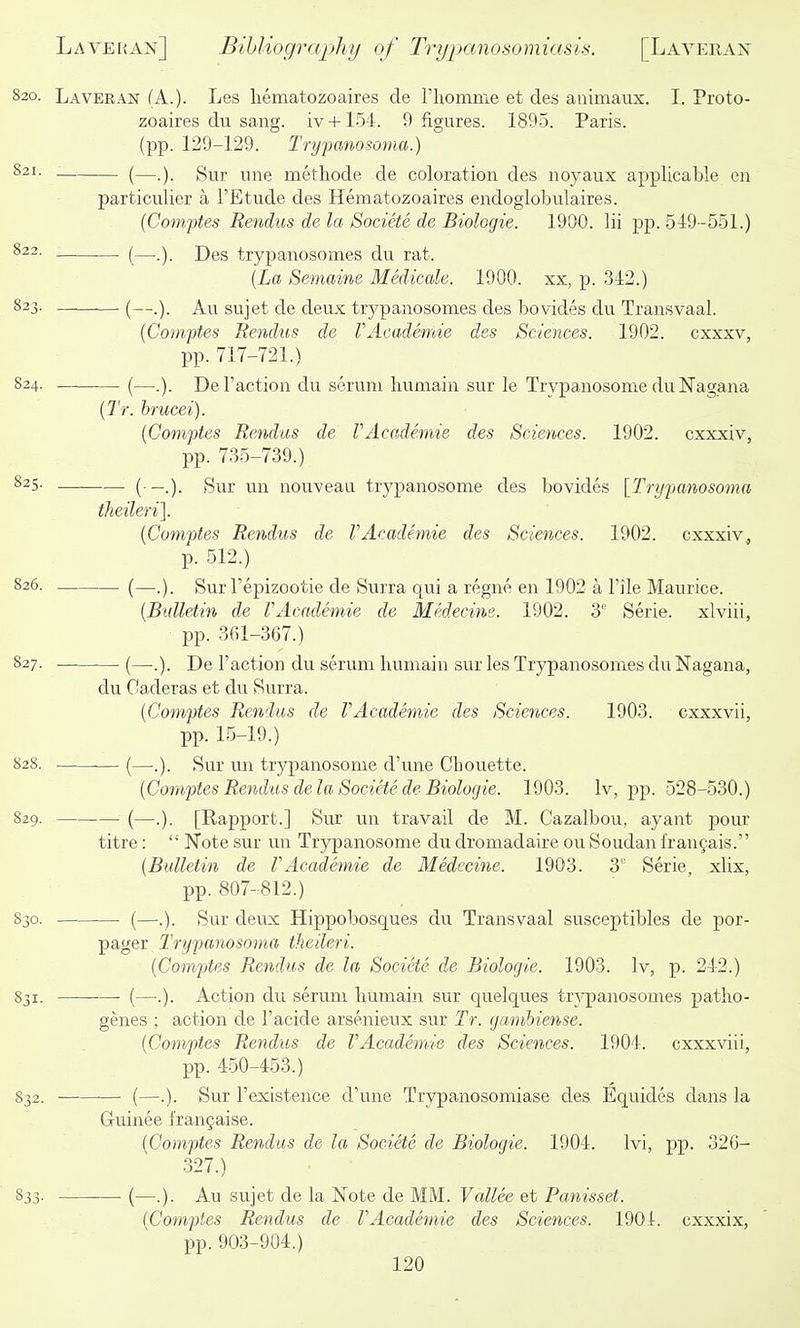 820. Laveran (A.). Les liematozoaires de riiomme et des animaux. T. Proto- zoaires du sang, iv + 154. 9 figures. 1895. Paris, (pp. 129-129. Trypanosoma.) ^2'- (—.). Sur une methode de coloration des noyaux applicable en particulier a I'Etude des Hematozoaires endoglobulaires. (Comptes Rendus de la Societe de Biologie. 1900. Hi pp. 519 -551.) ^22- . (—Des trypanosomes du rat. {La Semaine Medicale. 1900. xx, p. 312.) 823. (—Au sujet de deux trypanosomes des bovides du Transvaal. {Comptes Rendus de VAcadenvie des Sciences. 1902. cxxxv, pp. 717-721.) 824. _- (—.). Deraction du serum liumain sur le Trypanosome du Nagana (7V. hmcei). {Gomftes Rendus de VAcademie des Sciences. 1902. cxxxiv, pp. 735-739.) —.). iSur un nouveau trypanosome des bovides [Trypanosoma theileri]. {Comptes Rendus de VAcademie des Sciences. 1902. cxxxiv, p. 512.) — (—.). Sur I'epizootie de Surra qui a regne en 1902 a Pile Maurice. {Bidletin de VAcademie de Medecine. 1902. 3' Serie. xlviii, pp. 361-367.) — (—.). De Taction du serum humain sur les Trypanosomes du Nagana, du Oaderas et du Surra. {Comptes Rendus de VAcademie des Sciences. 1903. cxxxvii, pp. 15-19.) -— (—.). Sur un trypanosome d'une Chouette. {Comptes Rendus de la Societe de Biologie. 1903. Iv, pp. 528-530.) —■ (—.). [Rapport.] Sm un travail de M. Cazalbou, ayant pour titre:  Note sur un Tryj)anosome du dromadaire ou Soudan fraufais. {Bulletin de VAcademie de Medecine. 1903. 3' Serie, xlix, pp. 807-812.) — (—.). Sur deux Hippobosques du Transvaal susceptibles de por- pager Trypanosoma theileri. {Comptes Rendus de la Societe de Biologie. 1903. Iv, p. 242.) — (—.). Action du serum liumain sur quelques tr^-panosomes patho- genes ; action de I'acide arsenieux sur Tr. gmnhiense. {Comptes Rendus de VAcademie des Sciences. 1901. cxxxviii, pp. 450-453.) — (—.). Sur I'existence d'une Trypanosomiase des Equides dans la Guinee fran§aise. {Comptes Rendus de la Societe de Biologie. 1904. Ivi, pp. 326- 327.) (—.). Au sujet de la Note de MM. Vallee et Panisset. {Comptes Rendus de VAcademie des Sciences. 1901. cxxxix, pp. 903-904.)
