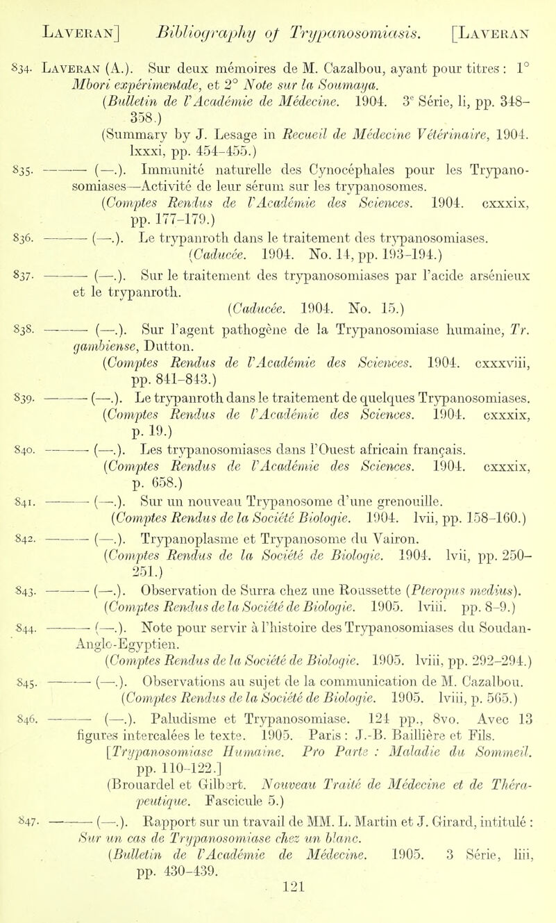 834- Laveran (A.). Sur deux memoires cle M. Cazalbou, ayant pour titres : 1° Mhori experimentale, et 2° Note sur la Soumaya. (Bulletin de rAcademic de Medecine. 1904. 3 Serie, li, pp. 348- 358.) (Summary by J. Lesage in Recueil de Medecine Veterinaire, 1904. Ixxxi, pp. 454-455.) 835. •—■ (—.). Immnnite naturelle des Cynociphales pour les Trypano- somiases—Activite de leur serum sur les trypanosomes. {Comptes Rendus de VAeademic des Sciences. 1904. cxxxix, pp. 177-179.) 836. (—•.). Le trypanrotli dans le traitement des trypanosomiases. {Caducee. 1904. No. 14, pp. 193-194.) 837- —■ (—.). Sur le traitement des trypanosomiases par I'acide arsenieux et le trvpanrotli. {Caducee. 1904. No. 15.) 838. • (—.). Sur I'agent pathogene de la Trypanosomiase humaine, Tr. gambiense, Button. {Comptes Rendus de VAcademic des Sciences. 1904. cxxxviii, pp. 841-843.) 839. ■ (—.). Le trj'panroth dans le traitement de quelques Trypanosomiases. {Comptes Rendus de I'Academie des Sciences. 1904. cxxxix, p. 19.) 840. • (—.). Les trypanosomiases dans TOuest africain frangais. {Comptes Rendus de VAcademie des Sciences. 1904. cxxxix, p. 658.) 841. (—■.). Sur un nouveau Trypanosome d'une grenouille. {Comptes Rendus de la Societe Biologic. 1904. Ivii, pp. 158-160.) 842. (—.). Trypanoplasme et Tryjjanosome du Vairon. {Comptes Rendus de la Societe de Biologic. 1904. Ivii, pp. 250- 251.) 843. ■ (—•.). Observation de Surra cliez une Roussette {Pteropus medius). {Comptes Rendus de la Societe de Biologic. 1905. Iviii. pp. 8-9.) S44. ■ (—•.). Note pour servir al'histoire des Trypanosomiases du Soudan- Anglo -Egyptien. {Comptes Rendus de la Societe de Biologie. 1905. Iviii, pp. 292-294.) 845. —■ (—.). Observations au sujet de la communication de M. Cazalbou. {Comptes Retidus de la Societe de Biologie. 1905. Iviii, p. 565.) 846. (—.). Paludisme et Trypanosomiase. 124 pp., 8vo. Avec 13 figures intercalees le texte. 1905. Paris : J.-B. Bailliere et Fils. [Tri/panosomiase Humaine. Pro Parts : Maladie du Sommeil. pp. 110-122.] (Brouardel et Gilbert. Nouveau Traiie de Medecine et de Thera- peutique. Fascicule 5.) 847- (—.). Rapport sur un travail de MM. L. Martin et J. Girard, intitule : Sur un cas de Trypanosomiase chez un hlanc. {Bulletin de VAcademie de Medecine. 1905. 3 Serie, liii, pp. 430-439.