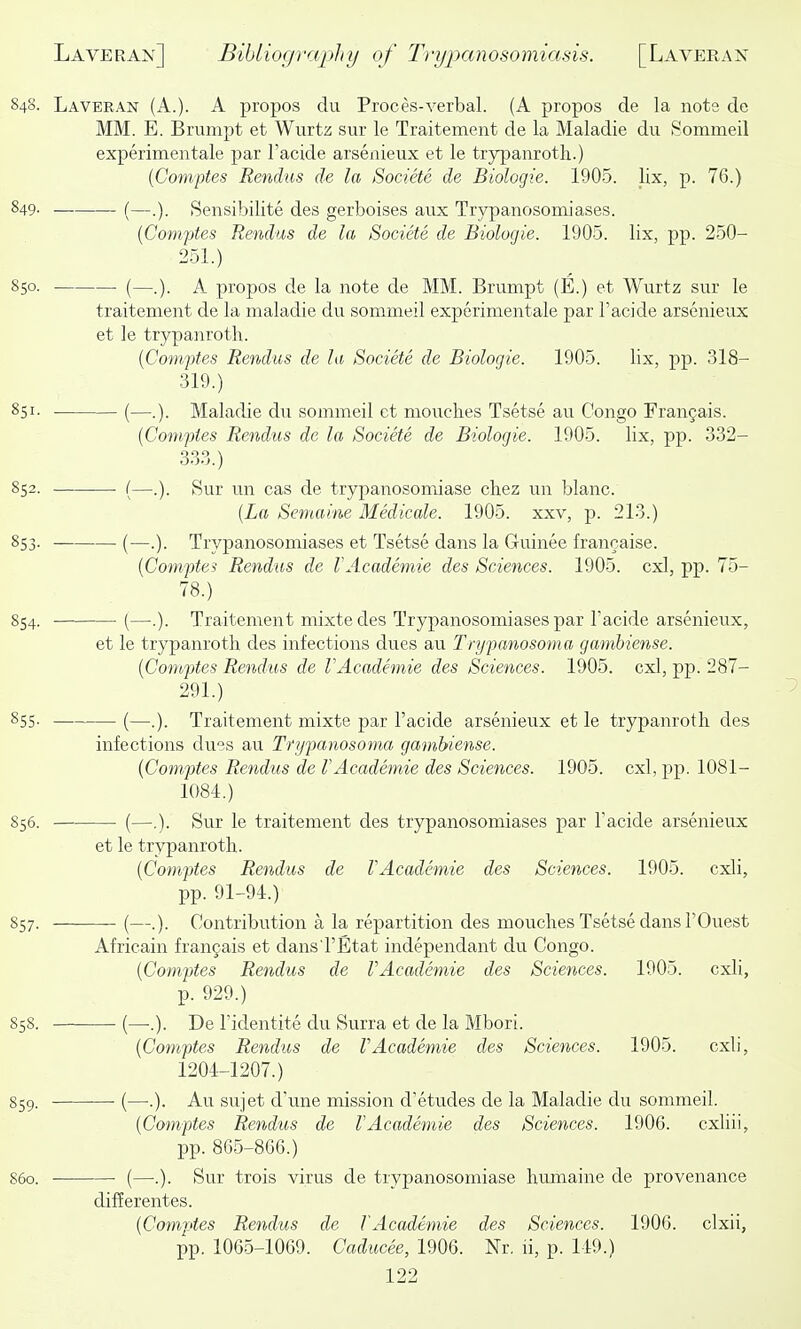 848. Laveran (A.). A propos du Proces-verbal. (A propos de la note de MM. E. Brumpt et Wurtz sur le Traitement de la Maladie du Sommeil experimentale par I'acide arsenieux et le trypanrotli.) {Comptes Rendus de la Societe de Biologie. 1905. lix, p. 76.) 849. (—Sensibilite des gerboises aux Trypanosomiases. {Comptes Rendus de la Societe de Biologie. 1905. lix, pp. 250- 251.) 850. (—.). A propos de la note de MM. Brumpt (E.) et Wurtz sur le traitement de la maladie du sommeil experimentale par Tacide arsenieux et le trypanroth. {Comptes Rendus de la Societe de Biologie. 1905. lix, pp. 318- 319.) 851- (—.). Maladie du sommeil et mouches Tsetse au Congo Frangais. {Comptes Rendus dc la Societe de Biologie. 1905. lix, pp. 332- 333.) 852. (—.). Sur un cas de trypanosomiase cliez un blanc. [La Semaine Medicale. 1905. xxv, p. 213.) 853. • (—.). Trypanosomiases et Tsetse dans la Guinee francaise. {Comptes Rendus de VAcademie des Sciences. 1905. cxl, pp. 75- 78.) 854. (—.). Traitement mixtedes Trypanosomiases par Tacide arsenieux, et le trypanroth des infections dues au Trypanosoma gambiense. {Comptes Rendus de VAcademie des Sciences. 1905. cxl, pp. 287- 291.) 855- (—.). Traitement mixte par I'acide arsenieux et le trypanroth des infections du°s au Trypanosoma gambiense. {Comptes Rendus de VAcademie des Sciences. 1905. cxl, pp. 1081- 1084.) 856. (—.). Sur le traitement des trypanosomiases par Tacide arsenieux et le trypanroth. {Comptes Rendus de VAcademie des Sciences. 1905. cxli, pp. 91-91.) 857. (—.). Contribution a la repartition des mouches Tsetse dans I'Ouest Africain franyais et dans I'Etat independant du Congo. {Comptes Rendus de VAcademie des Sciences. 1905. cxli, p. 929.) 858. (—.). De ridentite du Surra et de la Mbori. {Comptes Rendus de VAcademie des Sciences. 1905. cxli, 1204-1207.) 859. (—.). Au sujet d'une mission d'etudes de la Maladie du sommeil. {Comptes Rendus de VAcademie des Sciences. 1906. cxliii, pp. 865-866.) 860. • (—.). Sur trois virus de trypanosomiase humaine de provenance difJerentes. {Comptes Rendus de VAcademie des Sciences. 1906. clxii, pp. 1065-1069. Caducee, 1906. Nr. ii, p. 119.)