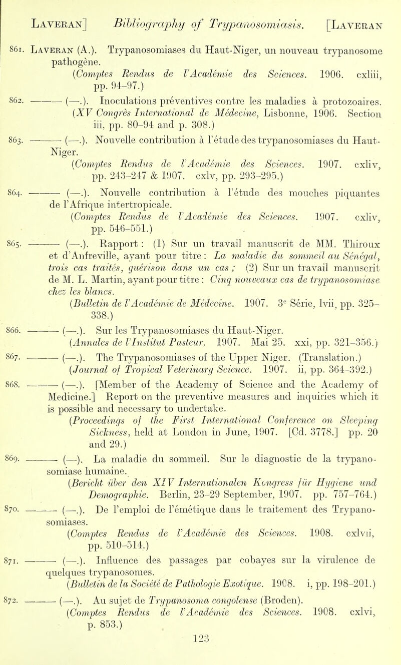 86i. Laveran (A.). Trypanosomiases du Haut-Niger, un nouveau trypanosome pathogene. {Comjdes Renins de VAcailhnie des Sciences. 1906. cxliii, pp. 9-4-97.) S62. (—..). Inoculations preventives contre les maladies a protozoaires. {XV Congres International de Medecine, Lisbonne, 1906. Section iii, pp. 80-94 and p. 308.) 863. (—.). Nouvelle contribution a Tetude des trypanosomiases du Haut- Niger. {Comptes Rendus de VAcademie des Sciences. 1907. cxliv, pp. 243-247 & 1907. cxlv, pp. 293-295.) S64. (—.). Nouvelle contribution a Tetude des mouches piquantes de TAfrique intertropicale. {Comptes Rendus de VAcademic des Sciences. 1907. cxliv, pp. 546-551.) 865. (—.). Rapport : (1) Sur un travail manuscrit de MM. Thiroux et d'Anfreville, ayant pour titre: La maladie du sommeil au Senegal, trois cas traites, guerison dans un cas; (2) Sur un travail manuscrit de M. L. Martin, ayant pour titre : Cinq nouveaux cas de trijpanosomiase chez les Wanes. {Bulletin de VAcademie de Medecine. 1907. 3'= Serie, Ivii, pp. 325- 338.) 866. (—.). Sur les Trypanosomiases du Haut-Niger. {Annules de VInditut Pasteur. 1907. Mai 25. xxi, pp. 321-356.) 867. (—The Trypanosomiases of the Upper Niger. (Translation.) {Journal of Tropical Veterinary Science. 1907. ii, pp. 364-392.) 868. (—.). [Member of the Academy of Science and the Academy of Medicine.] Report oii the preventive measures and inquiries which it is possible and necessary to undertake. {Proceedings of the First International Conference on Sleeping Sickness, held at London in June, 1907. [Cd. 3778.] pp. 20 and 29.) S69. (—La maladie du sommeil. Sur le diagnostic de la trypano- somiase humaine. {Bericht iiher den XIV Internationalen Kongress f iir Hygiene und Demographie. BerHn, 23-29 September, 1907. pp. 757-764.) 870. (—L)e I'emploi de Fenietique dans le traitement des Trypano- somiases. {Comptes Rendus de VAcademie des Sciences. 1908. cxlvii, pp. 510-514.) 871. — (—.). Influence des passages par cobayes sur la virulence de quelques trypanosomes. {Bidletin de la Societe de Pathologie Exotique. 1908. i, pp. 198-201.) 872. (—.). Au sujet de Trypanosoma congoleme (Broden). {Comptes Rendus de VAcademie des Sciences. 1908. cxlvi, p. 853.)