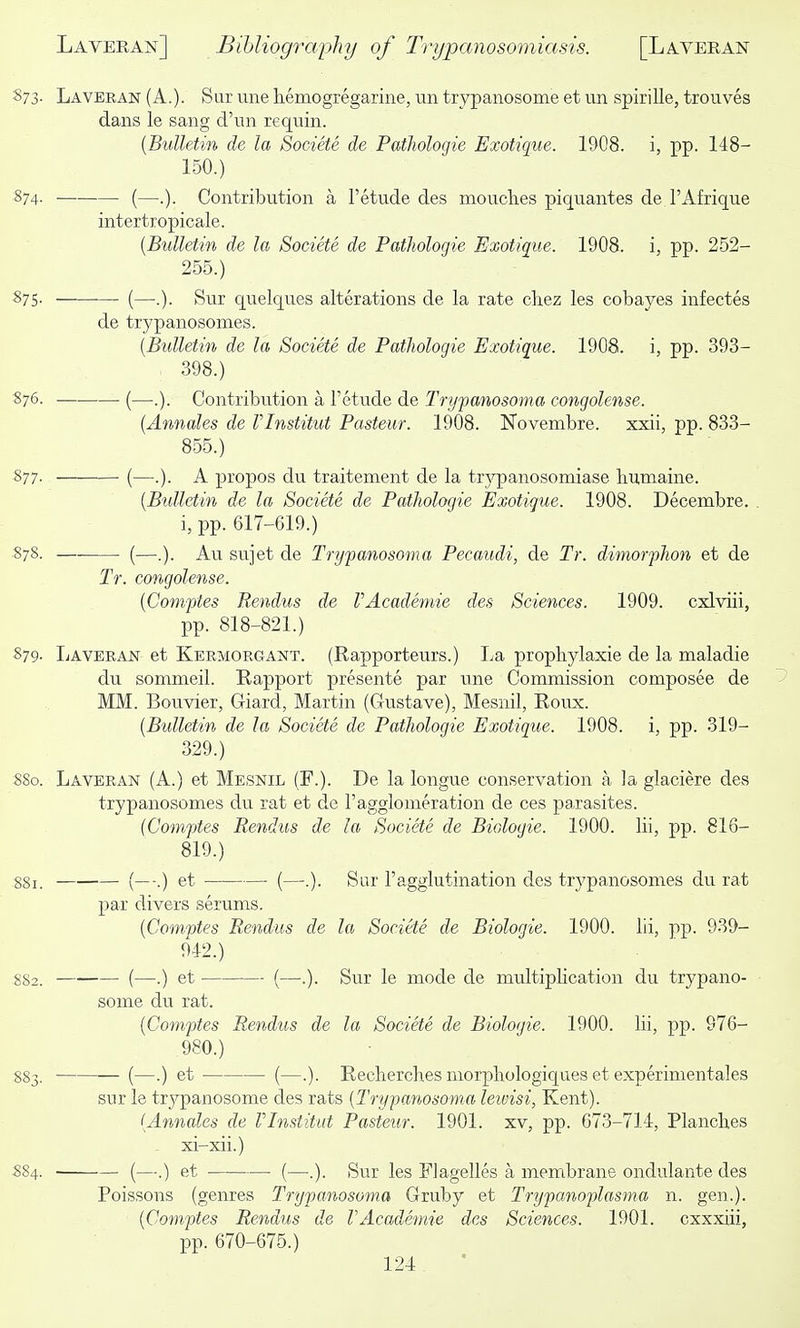 S73. Laveran (A.). Sur une hemogregarine, un trypaiiosome et un spirille, trouves dans le sang d'nn requin. {Bulletin de la Societe de Pathologie Exotique. 1908. i, pp. 148- 150.) 874. (—.). Contribution a I'etude des mouches piquantes de I'Afrique intertropicale. [Bulletin de la Societe de Pathologie Exotique. 1908. i, pp. 2-52- 255.) S75. (—.). Sur quelques alterations de la rate chez les cobayes infectes de trypanosomes. [Bulletin de la Societe de Pathologie Exotique. 1908. i, pp. 393- , 398.) 876. (—.). Contribution a I'etude de Trypanosoma congolense. [Annales de Vlnstitut Pasteur. 1908. Novembre. xxii, pp. 833- 855.) 877. (—.). A propos du traitement de la trypanosomiase liumaine. [Biilletin de la Societe de Pathologie Exotique. 1908. Decembre. i, pp. 617-619.) 878. (—.). Au sujet de Trypanosoma Pecaudi, de Tr. dimorphon et de Tr. congolense. [Comptes Rendus de VAcademie des Sciences. 1909. cxlviii, pp. 818-821.) 879. IjAveran et Kermorgant. (Rapporteurs.) La propbylaxie de la maladie du sommeil. Rapport presente par une Commission composee de MM. Bouvier, Giard, Martin (Gustave), Mesnil, Roux. [Bulletin de la Societe de Pathologie Exotique. 1908. i, pp. 319- 329.) 8S0. Laveran (A.) et Mesnil (F.). De la longue conservation a la glaciere des trypanosomes du rat et de I'agglomeration de ces parasites. (Comptes Rendus de la Societe de Biologic. 1900. lii, pp. 816- 819.) 881. (—.) et (—.). Sur ragglutination des trypanosomes du rat par divers serums. [Comptes Rendus de la Societe de Biologic. 1900. lii, pp. 939- 94-2.) 882. (—.) et (—.). Sur le mode de multiplication du trypano- some du rat. [Comptes Rendus de la Societe de Bioloyie. 1900. lii, pp. 976- 980.) 883. (—•) et — (—.). Recherches morphologiqaes et experimentales sur le trypanosome des rats [Trypanosoma leivisi, Kent). [Annales de rinstitut Pasteur. 1901. xv, pp. 673-714, Plancb.es xi-xii.) S84. (—.) et (—.). Sur les Flagelles a membrane ondulante des Poissons (genres Trypanosoma Gruby et Trypanoplasma n. gen.). [Comptes Rendus de VAcademie des Sciences. 1901. cxxxiii, pp. 670-675.)