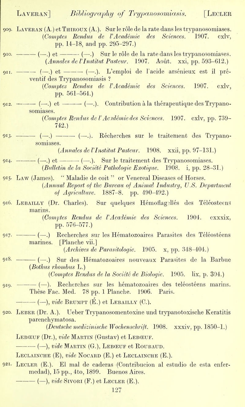 909. Laveran (A.) etTniROUX (A.). Sur le role de la rate dans les trypanosomiases. (Comptes Rendus de rAcademie des Sciences. 1907. cxlv, pp. 14-18, and pp. 295-297.) 910. (—.) et (—.) Sur le role de la rate dans les trypanosomiases. {Annales de Vlnstitut Pasteur. 1907. Aout. xxi, pp. 593-612.) 911. (—.) et ■ (—.). L'emjjloi de Tacide arsenieiix est il pre- ventif des Trypanosomiasis ? [Comptes Rendus de VAcademie des Sciences. 1907. cxlv, pp. 561-5(54:.) 912. •—■ (—-.) et ■ (—.). Contribution a la tlierapeutique des Trypano- somiases. [Comptes Rendus de f Academic des Sciences. 1907. cxlv, pp. 739- 742.) 913- — (—■.) —■ (—.). Recherclies sur le traitemenfc des Trypano- somiases. [Annales de Vlnstitut Pasteur. 1908. xxii, pp. 97-131.) 914. (—.) et ■ (—.). Sur le traitement des Trypanosomiases. [Bulletin de la Societe Pathologic Exotiyue. 1908. i, pp. 28-31.) 915- Law (James).  Maladie de coit  or Venereal Diseases of Horses. [Annual Report of the Bureau of Animal Industry, U.S. Department of Agriculture. 1887-8. pp. 490-492.) 916. Lebailly (Dr. Charles). Sur quelques Hemoflagjlles des Teleosteens marins. [Comptes Rendus de rAcademie des Sciences. 1901. cxxxix, pp. 576-577.) 917- (—.) Reclierclies sur les Hematozoaires Parasites des Teleosteens marines. [Planche vii.] [Archives de Parasitologic. 1905. x, pp. 348-404.) 918. (—.) gur des Hematozoaires nouveaux Parasites de la Barbue (Bothus rhombus L.) [Comptes Rendus de la Societe de Biologic. 1905. lix, p. 304.) 919. (—). Recherclies sur les hematozoaires des teleosteens marins. These Fac. Med. 78 pp. 1 Planche. 1906. Paris. • (—), vide Brumpt (E.) et Lebailly (C). 920. Leber (Dr. A.). Ueber Trypanosomentoxine und trypanotoxische Keratitis parencliymatosa. (Deutsche medizinische Wochenschrift. 1908. xxxiv, pp. 1850-1.) Leb(euf (Dr.), vide Martin (Gustav) et Lebceuf. (—), vide Martin (G.), Lebceuf et Roubaud. Leclainohe (E), vide Nocarb (E.) et Leclainche (E.). 921. Lecler (E.). El mal de caderas (Contribucion al estudio de esta enfer- medad), 15 pp., 4to, 1899. Buenos Aires. (—), vide SivoRi (F.) et Lecler (E.).