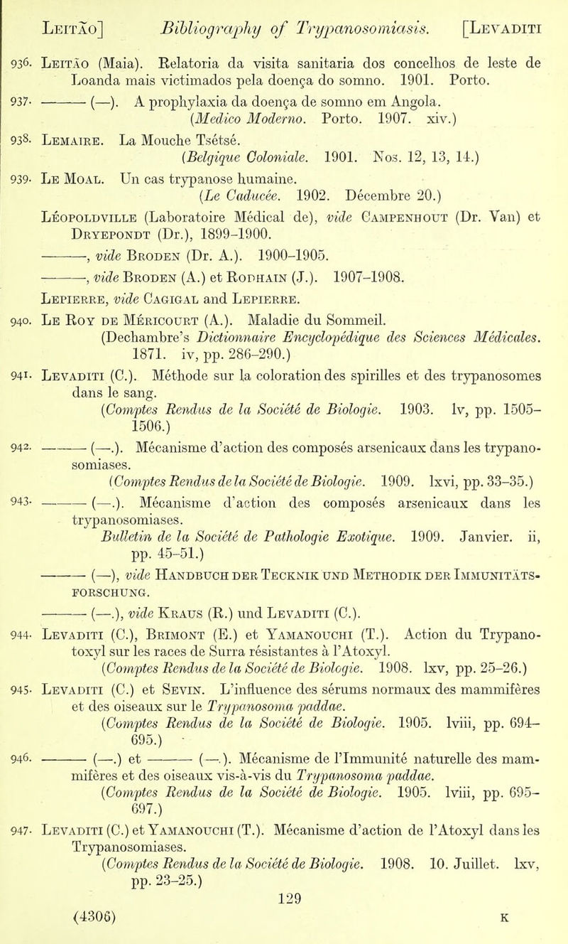 936- Leitao (Maia). Relatoria da visita sanitaria dos concelhos de leste de Loanda mais victimados pela doenga do somno. 1901. Porto. 937- (—). A proplaylaxia da doenya de somno em Angola. {Medico Moderno. Porto. 1907. xiv.) 938- Lemaire. La Mouche Tsetse. (Belgique Goloniale. 1901. Nos. 12, 13, 11.) 939- Le Moal. Un cas trypanose humaine. (ie Caducee. 1902. Decembre 20.) LeopoldviLLE (Laboratoire Medical de), vide Campenhout (Dr. Van) et Dryepondt (Dr.), 1899-1900. , vide Broden (Dr. A.). 1900-1905. , vide Broden (A.) et Rodhain (J.). 1907-1908. Lepierre, vide Cagigal and Lepierre. 940. Le Roy de Mericourt (A.). Maladie du Sommeil. (Dechambre's Dietionnaire Encyclopedique des Sciences Medicales. 1871. iv, i3p. 286-290.) 941- Levaditi (C). Methode sur la coloration des spirilles et des tr5rpanosomes dans le sang. {Comptes Rendus de la Societe de Biologic. 1903. Iv, pp. 1505- 1506.) 942. (—Mecanisme d'action des composes arsenicaux dans les trypano- somiases. (Comptes Rendus de la Societe de Biologic. 1909. Ixvi, pp. 33-35.) 943- (—.). Mecanisme d'action des composes arsenicaux dans les trypanosomiases. Bulletin de la Societe de Pathologic Exotique. 1909. Janvier, ii, pp. 45-51.) (—), vide Handbuoh DER Teckmk UND Methodik DER Immunitats- POESCHUNG. (—.), vide Kraus (R.) und Levaditi (C). 944- Levaditi (C), Brimont (E.) et Yamanouchi (T.). Action du Trypano- toxyl sur les races de Surra resistantes a I'Atoxyl. [Comptes Rendus de la Societe de Biologic. 1908. Ixv, pp. 25-26.) 945- Levaditi (C.) et Sevin. L'influence des serums normaux des mammiferes et des oiseaux sur le Trypanosoma paddae. (Comptes Rendus de la Societe de Biologic. 1905. Iviii, pp. 694- 695.) ■ 946. (—.) et (—.). Mecanisme de I'lmniunite natureUe des mam- miferes et des oiseaux vis-a-vis du Trypanosoma paddae. [Comptes Rendus de la Societe de Biologic. 1905. Iviii, pp. 695- 697.) 947- Levaditi (C.) et Yamanouchi (T.). Mecanisme d'action de I'Atoxyl dans les Trypanosomiases. [Comptes Rendus de la Societe de Biologic. 1908. 10. Juillet. Ixv, pp. 23-25.) 129 (4306) K