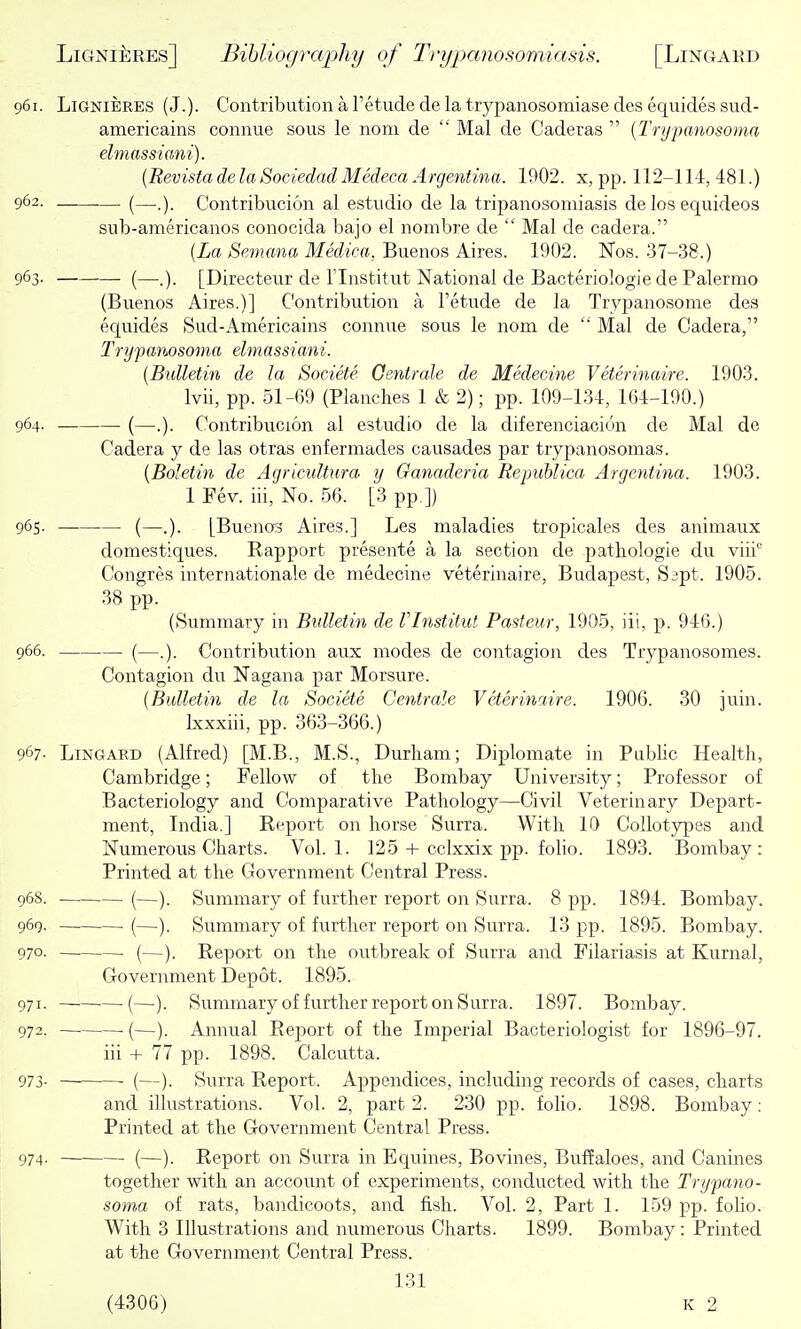 961. LiGNiERES (J.). Contribution a Tetude de la trypanosomiase des equides sud- americains connue sous le noni de  Mai de Caderas  {Trypanosoma elmassiani). {Revista de la Sociedad Medeca Argentina. 1902. x, pp. 112-114,481.) 962. .— (—Contribucion al estudio de la tripanosomiasis de los equideos sub-americanos conocida bajo el nonibre de  Mai de cadera. {La Semana Medica, Buenos Aires. 1902. Nos. 37-38.) 963. (—[Directeur de I'lnstitut National de Bacteriologie de Palermo (Buenos Aires.)] Contribution a I'etude de la Trypanosonie des equides Sud-Americains connue sous le nom de  Mai de Cadera, Trypanosoma elmassiani. {Bulletin de la Societe Oentrale de Medecine Veterinaire. 1903. Ivii, pp. 51-69 (Planches 1 & 2); pp. 109-134, 164-190.) 964. (—.). Contribucion al estudio de la diferenciacion de Mai de Cadera y de las otras enfermades causadea par trypanosomas. {Boletin de Agricultura y Ganaderia Republica Argentina. 1903. 1 Fev. iii. No. 56. [3 pp.]) 965. (—.). [Bueno3 Aires.] Les maladies tropicales des animaux domestiques. Rapport presente a la section de pathologic du viii Congres Internationale de medecine veterinaire, Budapest, Sapt. 1905. 38 pp. (Summary in Bidletin de VInstitut Pasteur, 1905, iii, p. 946.) 966. . (—.). Contribution aux modes de contagion des Trypanosomes. Contagion du Nagana par Morsure. {Bulletin de la Societe Centrale Veterinaire. 1906. 30 juin. bcxxiii, pp. 363-366.) 967- LiNGARD (Alfred) [M.B., M.S., Durham; Diplomate in Public Health, Cambridge; Fellow of the Bombay University; Professor of Bacteriology and Comparative Pathology—Civil Veterinary Depart- ment, India.] Report on horse Surra. With 10 Collotypes and Numerous Charts. Vol. 1. 125 + cclxxix pp. folio. 1893. Bombay: Printed at the Government Central Press. 968. (—). Summary of further report on Surra. 8 pp. 1894. Bombay. 969. (—). Summary of further report on Surra. 13 pp. 1895. Bombay. 970- (—). Report on the outbreak of Surra and Filariasis at Kurnal, Government Depot. 1895. 971. (—). Summary of further report on Surra. 1897. Bombay. 972. (—). Annual Report of the Imperial Bacteriologist for 1896-97. iii + 77 pp. 1898. Calcutta. 973- ■ (—). Surra Report. Appendices, including records of cases, charts and illustrations. Vol. 2, part 2. 230 pp. folio. 1898. Bombay: Printed at the Government Central Press. 974- (—). Report on Surra in Equines, Bovines, Buf?aloes, and Canines together with an accovint of experiments, conducted with the Trypano- soma of rats, bandicoots, and fish. Vol. 2, Part 1. 159 pp. folio. With 3 Illustrations and numerous Charts. 1899. Bombay: Printed at the Government Central Press. 131