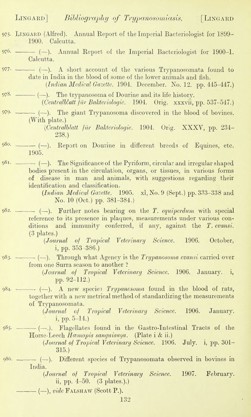 97S- Lingard (Alfred). Annual Report of tke Imperial Bacteriologist for 1899- 1900. Calcutta. 976. (—). Annual Report of the Imperial Bacteriologist for 1900-1. Calcutta. 977- (—). A short account of the various Trypanosomata found to date in India in the blood of some of the lower animals and fish. {Indian Medical Gazette. 1904. December. No. 12. pp. 445-447.) 978- — (—.). The trypanosoma of Dourine and its life history. {Gentralblatt fiir BaJderiologie. 1904. Orig. xxxvii, pp. 537-547.) 979- (—). The giant Trypanosoma discovered in the blood of bovines. (With plate.) [Centralhlatt fur BaUeriologie. 1904. Orig. XXXV, pp. 234- 238.) 980- (—). Report on Dourine in different breeds of Equines, etc. 1905. 981. — (—). The Significance of the Pyriform, circular and irregular shaped bodies present in the circulation, organs, or tissues, in various forms of disease in man and animals, with suggestions regarding their identification and classification. {Indian Medical Gazette. 1905. xl, No. 9 (Sept.) pp. 333-338 and No. 10 (Oct.) pp. 381-384.) 982. (—). Further notes bearing on the T. equi/perdum with special reference to its presence in plaques, measurements under various con- ditions and immunity conferred, if any, against the T. evmsi. (3 plates.) [Journal of Tropical Veterinary Science. 1906. October, i, pp. 353 -386.) 983. (—). Through what Agency is the Trypanosoma evansi carried over from one Surra season to another ? {Journal of Tropical Veterinary Science. 1906. January, i, pp. 92-112.) 984. (—). A new speciei Trypanosoma found in the blood of rats, together with a new metrical method of standardizing the measurements of Trypanosomata. {Journal of Tropical Veterinary Science. 1906. January. i, pp. 5-14.) 985. (—.). Flagellates found in the Gastro-Intestinal Tracts of the Horse-Leech Hceniopis sanguisuga. (Plate i & ii.) {Journal of Tropical Veterinary Science. 1906. July, i, pp. 301- 315.) 986. — (—). Different species of Trypanosomata observed in bovines in India. {Journal of Tropical Veterinary Science. 1907. February. ii, pp. 4-50. (3 plates.).) (—), vide Falshaw (Scott P.).