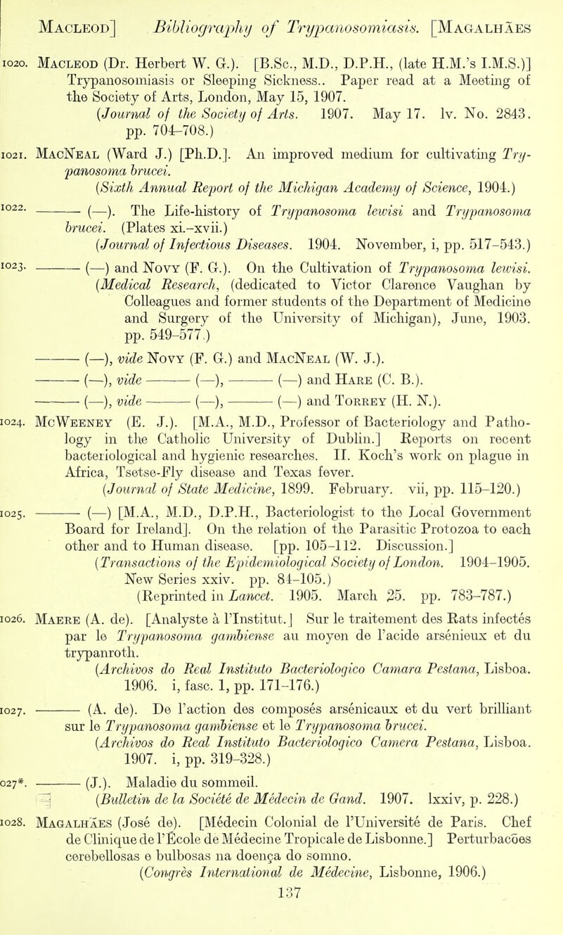 1020. Macleod (Dr. Herbert W. G.). [B.Sc, M.D., D.P.H., (late H.M.'s I.M.S.)] Trypanosomiasis or Sleeping Sickness.. Paper read at a Meeting of the Society of Arts, London, May 15, 1907. {Journal of the Society of Arts. 1907. May 17. Iv. No. 2843. pp. 704-708.) 1021. MacNeal (Ward J.) [Ph.D.]. An improved medium for cultivating Tnj- panosoma hrucei. {Sixth Annual Report of the Michigan Acadefny of Science, 1904.) 1022. . ^—^_ rjy^^Q Lifc-history of Trypanosoma lewisi and Trypanosoma hrucei. (Plates xi.-xvii.) {Journal of Infectious Diseases. 1904. November, i, pp. 517-543.) 1023. (—) and NovY (F. G.). On the Cultivation of Trypanosoma lewisi. {Medical Research, (dedicated to Victor Clarence Vaughan by Colleagues and former students of the Department of Medicine and Surgery of the University of Michigan), June, 1903. pp. 549-577.) (—), vide NovY (F. G.) and MacNeal (W. J.). — (—), vide (—), (—) and Hare (C. B.). (—), vide (—), (—) and Torrey (H. N.). 1024. McWeeney (E. J.). [M.A., M.D., Professor of Bacteriology and Patho- logy in the Catholic University of Dublin.] Eejjorts on recent bacteriological and hygienic researches. II. Koch's work on plague in Africa, Tsetse-Fly disease and Texas fever. {Journal of State Medicine, 1899. February, vii, pp. 115-120.) 1025. ■ (—) [M.A., M.D., D.P.H., Bacteriologist to the Local Government Board for Ireland]. On the relation of the Parasitic Protozoa to each other and to Human disease. [pp. 105-112. Discussion.] {Transactions of the Epidemiological Society of London. 1904-1905. New Series xxiv. pp. 84-105.) (Reprinted in iawcei. 1905. March 25. pp. 783-787.) 1026. Maere (A. de). [Analyste a I'lnstitut.J Sur le traitement des Rats infectes par le Trypanosoma gamhiense au moyen de I'acide arsenieux et du trypanroth. {Archivos do Real Instituto Bacteriologico Camara Pestana, Lisboa. 1906. i, fasc. 1, pp. 171-176.) 1027. • (A. de). De Faction des composes arsenicaux et du vert brilliant sur le Trypanosoma gamhiense et le Trypanosoma hrucei. {Archives do Real Instituto Bacteriologico Camera Pestana, Lisboa. 1907. i, pp. 319-328.) 027*. (J.). Maladie du sommeil. 1 {Bulletin de la Societe de Medecin de Gand. 1907. Ixxiv, p. 228.) 1028. Magalh'aes (Jose de). [Medecin Colonial de I'Universite de Paris. Chef de Clmique de I'Ecole de Medecine Tropicale de Lisbonne.] Perturbacoes cerebellosas e bulbosas na doen§a do somno. {Congres International de Medecine, Lisbonne, 1906.)