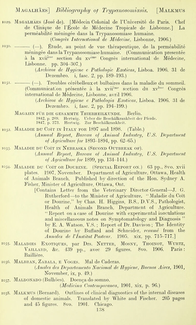 1029. Magalhaes (Jose de). [Medecln Colonial de I'Universite de Paris. Chef de Clinique de I'Ecole de Medecine Tropicale de Lisbonne.] La permeabilite meningee dans la Trypanosomiase humaine. {Congres International de Medecine, Lisbonne, 1906.) 1030. (—Etude, au point de vue therapeutique, de la permeabilite meningee dans la Trypanosomiase humaine. (Communication presentee a la xvii^' section du xv^™ Congres international de Medecine, Lisbonne. pp. 304-307.) {ArcMvos de Hygiene e Pathologie Exoticas, Lisboa. 1906. 31 de Dezembro. i, fasc. 2, pp. 189-193.) 1031. (—). Troubles cerebelleuxet bulbaires dans la maladie du sommeil. (Communication presentee a la xvii* section du xv^'^ Congres international de Medecine, Lisbonne, avril 1906. {Archivos de Hygiene e PatJiologia Exoticas, Lisboa. 1906. 31 de Dezembro. i, fasc. 2, pp. 194-199.) Magazin fur die gesammte Thierheilkunde. Berlin. 1842, p. 269. Hertwig. Ueber die Beschalkrankheit der Pferde. 1847, p. 373. Hertwig. Zur Beschalkrankheit. 1032. Maladie du Coit in Italy for 1897 and 1898. (Table.) {Annual Report, Bureau of Animal Industry, U.S. Department of Agriculture for 1893-1894, pp. 62-65.) 1033. Maladie du Coit in IsTebraska (Second Outbreak of). {Annual Report, Bureau of Animal Industry, U.S. Department of Agriculture for 1899, pp. 134-144.) 1034- Maladie du Coit or Dourine. (Special Report on.) 63 pp., 8vo, xvii plates. 1907, November. Department of Agriculture, Ottawa, Health of Animals Branch. Published by direction of the Hon. Sydney A. Fisher, Minister of Agriculture, Ottawa, Out. [Contains Letter from the Veterinary Director-General—J. G. Rutherford—to the Minister of Agriculture.  Maladie du Coit or Dourine, by Chas. H. Higgins, B.S., D.V.S., Pathologist, Health of Animals Branch, Department of Agriculture. Report on a case of Dourine with experimental inoculations and miscellaneous notes on Symptomatology and Diagnosis  by E. A. Watson, V.S.; Report of Dr. Davison ; The Identity of Dourine by Buffard and Schneider, resume from the Annales de Vlnstitut Pasteur. 1905. xix, pp. 715-717.] 1035. Maladies Exotiques, par Drs. Netter, Mosny, Thoinot, Wurtz, Vaillard, &c. 439 pp., avec 29 figures. 8vo. 1906. Paris: BaiUiere. 1036. Malbran, Zabala, e Voges. Mai de Caderas. {Anales des Departamento Nacional de Hygiene, Buenos Aires, 1901, ISTovember, ix, p. 49.) 1037. Maldonado (Bulhoes). Doen^a do somno. [Medicina Contemporanea, 1901, xix, p. 96.) 1038. Malkmus (Bernard). Outlines of clinical diagnostics of the internal diseases of domestic animals. Translated by White and Fischer. 205 pages and 45 figures. 8vo. 1901. Chicago.