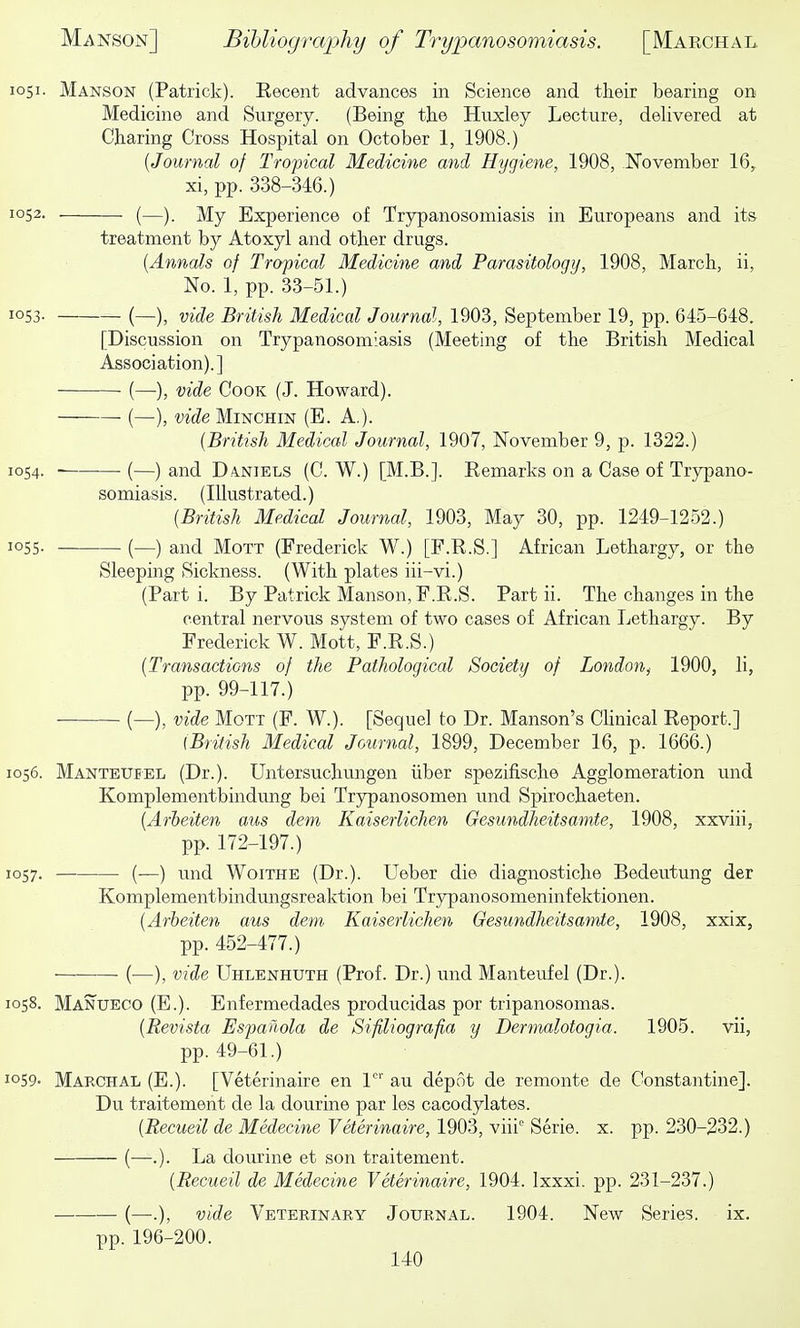 1051. Manson (Patrick). Eecent advances in Science and their bearing on Medicine and Surgery. (Being the Huxley Lecture, delivered at Charing Cross Hospital on October 1, 1908.) {Journal of Tropical Medicine mid Hygiene, 1908, November 16, xi, pp. 338-346.) 1052. (—). My Experience of Trypanosomiasis in Europeans and its treatment by Atoxyl and other drugs. {Annals of Tropical Medicine and Parasitology, 1908, March, ii, No. 1, pp. 33-51.) 1053- (—), vide British Medical Journal, 1903, September 19, pp. 645-648. [Discussion on Trypanosomiasis (Meeting of the British Medical Association).] (—), vide Cook (J. Howard). (—), vide MmcHiN (E. A.). {British Medical Journal, 1907, November 9, p. 1322.) 1054. (—) and D.4NIELS (C. W.) [M.B.]. Kemarks on a Case of Trypano- somiasis. (Illustrated.) {British Medical Journal, 1903, May 30, pp. 1249-1252.) 1055. (—) and MoTT (Frederick W.) [F.R.S.] African Lethargy, or the Sleeping Sickness. (With plates iii-vi.) (Part i. By Patrick Manson, F.R.S. Part ii. The changes in the central nervous system of two cases of African Lethargy. By Frederick W. Mott, F.R.S.) {Transactions of the Pathological Society of London^ 1900, li, pp. 99-117.) (—), vide Mott (F. W.). [Sequel to Dr. Manson's Clinical Report.] (British Medical Journal, 1899, December 16, p. 1666.) 1056. Manteubel (Dr.). Untersuchungen iiber spezifische Agglomeration u.nd Komplementbindung bei Trypanosomen und Spirochaeten. {Arheiten aus dem Kaiserlichen Gesundheitsamte, 1908, xxviii, pp. 172-197.) 1057. (—) und WoiTHE (Dr.). Ueber die diagnostiche Bedeutung der Komplementbindungsreaktion bei Trypanosomeninfektionen. {Arheiten aus dem Kaiserlichen Gesundheitsamte, 1908, xxix, pp. 452-477.) (—), vide Uhlenhuth (Prof. Dr.) und Manteufel (Dr.). 1058. Manueco (E.). Enfermedades producidas por tripanosomas. {Revista Espaiiola de Sifiliografia y Dermalotogia. 1905. vii, pp. 49-61.) 1059- Marchal (E.). [Veterinaire en 1' au depot de remonte de Constantine]. Du traitement de la dourine par les cacodylates. {Recueil de Medecine Veterinaire, 1903, viii Serie. x. pp. 230-232.) (—.). La dourine et son traitement. {Recueil de Medecine Veterinaire, 1904. Ixxxi. pp. 231-237.) — (—.), vide Veterinary Journal. 1904. New Series, ix. pp.196-200.