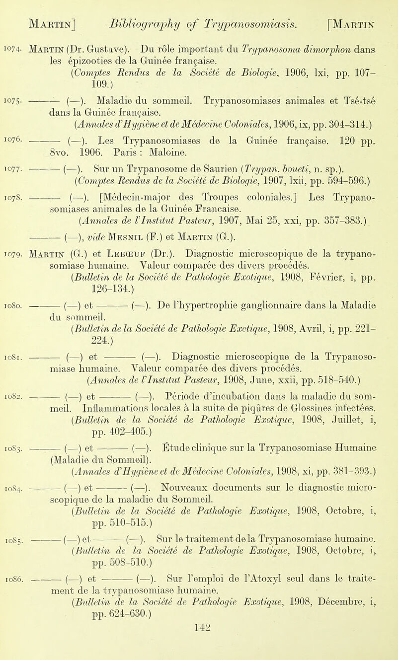 1074- Martin (Dr. Gustave). Du role important du Trypanosoma dimorphon dans les epizooties de la Guinee frangaise. (Comptes Rendus de la Societe de Biologie, 1906, Ixi, jjp. 107- 109.) 1075. _ (—). Maladie du sommeil. Trypanosomiases animales et Tse-tse dans la Guinee fran9aise. {Annates d'Hygiene et de Medecine Coloniales, 1906, ix, pp. 304-314.) 1076. (—)_ Leg Trypanosomiases de la Guinee frangaise. 120 pp. 8vo. 1906. Paris: Maloine. 1077. (—). Sur un Trypanosome de Saurien {Trypan, houeti, n. sp.). {Comptes Rendus de la Societe de Biologie, 1907, Ixii, pp. 594-596.) 1078. (—). [Medecin-major des Troupes coloniales.] Les Trypano- somiases animales de la Guinee Francaise. {Annates de VInstitut Pasteur, 1907, Mai 25, xxi, pp. 357-383.) (—), vide Mesnil (F.) et Martin (G.). 1079. Martin (G.) et Lebceuf (Dr.). Diagnostic microscopique de la trypano- somiase humaine. Valeur comparee des divers precedes. {Bulletin de ta Societe de Pathologic Exotique, 1908, Fevrier, i, pp. 126-134.) 1080. (—) et (—). De riiypertrophie ganglionnaire dans la Maladie du sommeil. {Bulletin de ta Societe de Pathotogie Exotique, 1908, Avril, i, pp. 221- 224.) 1081. (—) et (—). Diagnostic microscopique de la Trypanoso- miase humaine. Valeur comparee des divers precedes. {Annates de VInstitut Pasteur, 1908, June, xxii, pp. 518-540.) et (—). Periode d'incubation dans la maladie du som- meil. Inflammations locales a la suite de piqures de Glossines infectees. {Bulletin de la Societe de Pathotogie Exotique, 1908, Juillet, i, pp. 402-405.) 1083. ■ (—) et (—). Etude clinique sur la Trypanosomiase Humaine (Maladie du Sommeil). {Annates d'Hygieneet de Medecine Coloniales, 1908, xi, pp. 381-393.) 1084. (—) et (—). Nouveaux documents sur le diagnostic micro- scopique de la maladie du Sommeil. {Bulletin de la Societe de Pathotogie Exotique, 1908, Octobre, i, pp. 510-515.) 10S5. (—) et (—). Sur le traitement de la Trypanosomiase Immaine. {Bulletin de la Societe de Pathologic Exotique, 1908, Octobre, i, pp. 508-510.) 1086. (—) et • (—). Sur I'emploi de I'Atoxyl seul dans le traite- ment de la trypanosomiase humaine. {Bulletin de la Societe de Pathotogie Exotique, 1908, Decembre, i, pp. 624-630.)