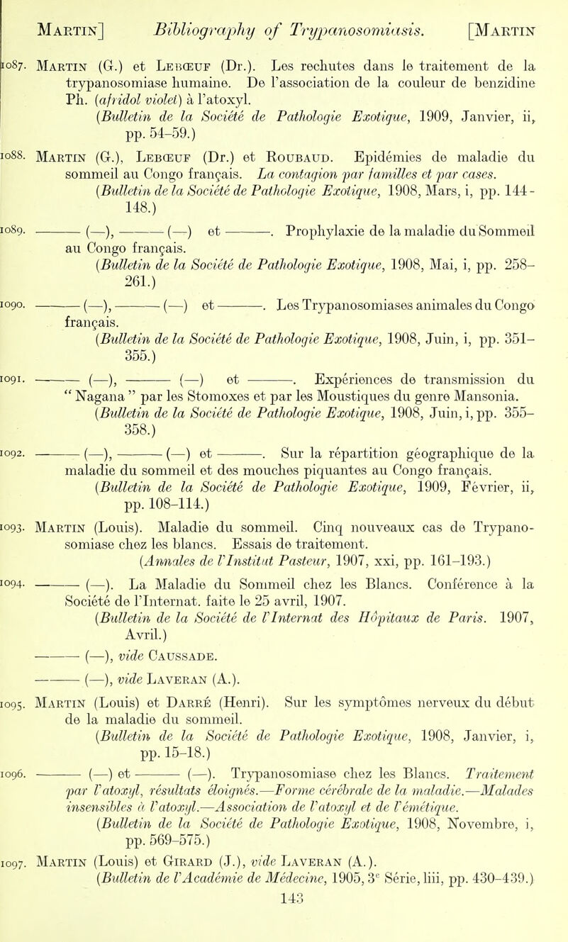 [087. Martin (G.) et Lei^ceuf (Dr.). Les recliutes dans le traitement de la trypanosomiase liumaine. De I'association de la couleur de benzidine Ph. [afridol violet) a I'atoxyl. [Bulletin de la Societe de Pathologie Exotigue, 1909, Janvier, ii, pp. 54-59.) 1088. Martin (G.), Lebceuf (Dr.) et Roubaud. Epidemies de maladie du sommeil au Congo franyais. La contagion far families et far cases. [Bulletin de la Societe de Pathologie Exotigue, 1908, Mars, i, pp. 144- 148.) 1089. . (—)^ (—) et . Prophylaxie de la maladie du Sommeil au Congo franjais. [Bulletin de la Societe de Pathologie Exotigue, 1908, Mai, i, pp. 258- 261.) 1090. (—)^ . (—) et . Les Trypanosomiases animales du Congo franyais. [Bulletin de la Societe de Pathologie Exotigue, 1908, Juin, i, pp. 351- 355.) 1091. (—)j (—) et . Experiences de transmission du Nagana par les Stomoxes et j^ar les Moustiques du genre Mansonia. [Bulletin de la Societe de Pathologie Exotigue, 1908, Juin, i, pp. 355- 358.) 1092. . (—)j — (—) et . Sur la repartition geograpliique de la maladie du sommeil et des mouclies piquantes au Congo frangais. [Bulletin de la Societe de Pathologie Exotigue, 1909, Fevrier, ii, pp. 108-114.) 1093- Martin (Louis). Maladie du sommeil. Cinq nouveaux cas de Trypano- somiase cliez les blancs. Essais de traitement. [Annates de Vlnstitat Pasteur, 1907, xxi, pp. 161-193.) 1094. (—) La Maladie du Sommeil cliez les Blancs. Conference a la Societe de I'lnternat. faite le 25 avril, 1907. [Bulletin de la Societe de VInternat des Hofitaux de Paris. 1907, Avril.) • (—), vide Caussade. (—), vide Laveran (A.). 1095. Martin (Louis) et Darre (Henri). Sur les symptomes nerveux du debut de la maladie du sommeil. [Bulletin de la Societe de Pathologie Exotigue, 1908, Janvier, i, pp. 15-18.) 1096. (—) et (—). Trypanosomiase chez les Blancs. Traitement far Vatoxyl, resultats eloignes.—Forme cerebrale de la maladie.—Malades insensibles a Vatoxyl.—Association de Vatoxyl et de Vemetigue. [Bulletin de la Societe de Pathologie Exotigue, 1908, Novembre, i, pp. 569-575.) 1097. Martin (Louis) et Girard (J.), vide Laveran (A.). [Bulletin de VAcademic de Medecine, 1905, 3'' Serie,liii, pp. 430-439.)