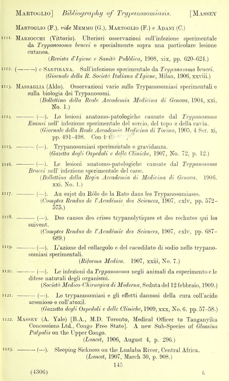 Martoglio (F.), ride Memmo (G.), Martoglio (F.) e Adani (C.) im- Marzocchi (Vittorio). Ulteriori osservazioni suU'mfezione sperimentale da Trypanosoma brucei e specialmente sopra una particolare lesione cutanea. [Revista d'lgiene e Sanita PuhUica, 1908, xix, pp. 620-624.) III2. (—, ) e Sartirana. SuU'infezione sperimentale da Trypanomna hnicei. {Giornale della R. Societu, Italiana d'lgiem, Milan, 1906, xxviii.) *ii3- Massaglia (Aldo). Osservazioni varie suUe Trypanosomiasi sperimentali e suUa biologia dei Trypanosomi. [Bollettino della Reals Accademia Medicina di Genova, 1904, xxi. No. 1.) 1114. (—). lesioni anatomo-patologiche causate dal Trypanosoma Evansi nell' infezione sperimentale del sorcio, del topo e della cavia. [Giornale della Reale Accad&m'^ Medicina di Torino, 1905, 4 Ser. xi, pp. 491-498. Con l'tr- ■ 1115- (—). Trypianosomiasi sperimeiitale e gravidanza. {Gazetta degli Os])edali e dejle Cliniche, 1907, No. 72, p. 12.) 1116, (—). Le lesioni anatonao-patologiclie causate dal Trypanosoma Brucei nell' infezione sperimentale del cane. {Bollettino della Regia Accademia di Medicina di Genova. 1906. xxi. No. 1.) 1117. (—sujet du Role do la Rate dans les Trypanosomiases. (Comptes Rendus de VAcademic des Sciences, 1907, cxlv, pp. 572- 575.) '^'S- (—). Des causes des crises trypanolytiques et des rechutes qui les suivent. [Comptes Rendus de VAcademic des Sciences, 1907, cxlv, pp. 687- 689.) '9- (—). L'azione del coUargolo e del cacodilato di sodio nelle trypano- somiasi sperimentali. [Riforma Medica. 1907, xxiii, No. 7.) 1120. (—). Le infezioni da Trypanosoma negli animali da esperimento e le difese natural! degli organismi. [Societa Medico-Chirurgica di Moderna, Seduta del 12 febbraio, 1909.) 1121. (—). JjQ trypanosomiasi e gli effetti dannosi deUa cura coU'acido arsenioso e coU'atoxil. [Gazzetta degli Ospedali e delle Cliniche, 1909, xxx, No. 6. pp. 57-58.) 1122. Massey (A. Yale) [B.A., M.D. Toronto, Medical Officer to Tanganyika Concessions Ltd., Congo Free State]. A new Sub-Species of Glossina Palpalis on the Upper Congo. [Lancet, 1906, August 4, p. 296.) 1123. (—Sleeping Sickness on tbe Lualaba River, Central Africa. [Lancet, 1907, March 30, p. 908.) 145 (4306) L