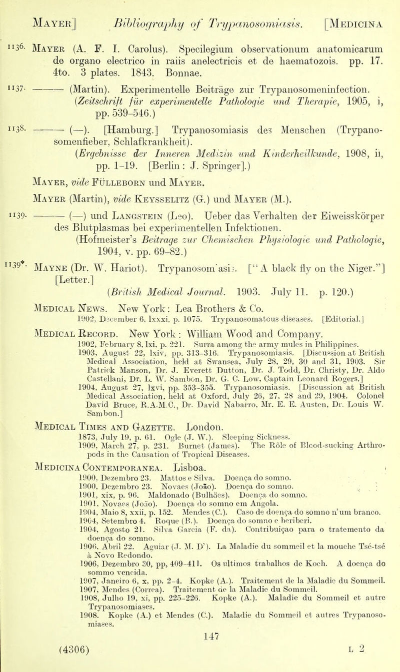 1136- Mayer (A. F. I. Carolus). Specilegium observationum anatomicarum de organo electrico in raiis anelectricis et de haematozois. pp. 17. 4to. 3 plates. 1843. Bonnae. 1137. (Martin). Experimentelle Beitrage zur Trypanosomeninfection. [Zeitschrift fiir experimentelle Patholoqie mid Themjne, 1905, i, pp. 539-546.) [Hanabuig.] Trypanosomiasis des Menschen (Trypano- somenfieber, Scblafkranklieit). (Ergehnisse der hineren Medizin und Kinderjieilkunde, 1908, ii, pp. 1-19. [Berlin : J. Springer].) Mayer, vide Fulleborn und Mayer. Mayer (Martin), vide Keysselitz (G.) und Mayer (M.). 1139. (—) iixid Langstein (Leo). Ueber das Verhalten der Eiweisslvorper des Blutplasmas bei experimentellen Infektioneii. (Hofmeister's Beitrage zur Chemischen Physiologie und Pathologie, 1904, V. pp. 69-82.) 39*- Mayne (Dr. W. Hariot). Trypanosomasi•. [A black fly on the Niger.] [Letter.] {British Medical Journal. 1903. July 11. p. 120.) Medical Kews. New York: Lea Brothers & Co. 1902, Djcember 6. Ixxxi. p. 1075. Tryxjanosomatous diseases. [Editorial.] Medical Record. New York : William Wood and Company. 1902, Febniary 8, Ixi. p. 221. Surra aiuona; the army mules in Philippines. 1903, August 22, Ixiv, pp. 313-316. Trypanosomiasis. [Discussion at British Medical Association, held at Swansea, July 28, 29, 30 and 31, 1903. Sir Patrick Manson, Dr. J. Everett Dutton, Dr. J. Todd, Dr. Christy, Dr. Aldo Castellani, Dr. L. W. Sambon, Dr. G. C. Low, Captain Leonard Rogers.] 1901, August 27, Ixvi, pp. 353-355. Trypanosomiasis. [Discussion at British Medical Association, held at Oxford, July 28, 27. 28 and 29, 1904. Colonel David Bruce, R.A.M.C., Dr. David Nabarro, Mr. E. E. Austen, Dr. Louis W. Sambon.] Medical Times and Gazette. London. 1873, July 19, p. 61. Ogle (J. W.). Sleeping Sickness. 1909, Maich 27, p. 231. Burnet (James). The Role of Blood-sucking Arthro- pods in the Causation of Tropical Diseases. Medicina Contemporanea. Lisboa. 1900, Dezembro 23. Mattos e Silva. Doenga do somno. 1900, Dezembro 23. Novaes (JoSo). Doenya do somno. ■ 1901, xix, p. 96. Maldonado (Bulhoes). Doenca do somno. 1901, Novaes (Joao). Doenca do somno em Angola. 1904, Maio 8, xxii, p. 152. Mendes (C). Caso de doenca do somno n'um branco. 1904, Setembro 4. Roque (B.). Doenca do somno e beriberi. 1904, Agosto 21. Silva Garcia (F. da). Contribuigao para o tratemento da doenija do somno. 1906. Abril 22. Aguiar (J. M. D'). La Maladie du sommeil et la mouche Tse-tse a 'NoYO Redondo. 1906, Dezembro 30, pp, 409-411. Os ultimos trabalhos de Koch. A doen9a do sommo vencida. 1907, Janeiro 6, x, pp. 2-4. Kopke (A.). Traitement de la Maladie du Sommeil. 1907, Mendes (Correa). Traitement de la Maladie du Sommeil. 1908, Julho 19, xi, pp. 22.5-226. Kopke (A.). Maladie du Sommeil et autre Trypanosomiases. 1908. Kojjke (A.) et Mendes (C). Maladie du Sommeil et autres Trypanoso- miases. 147