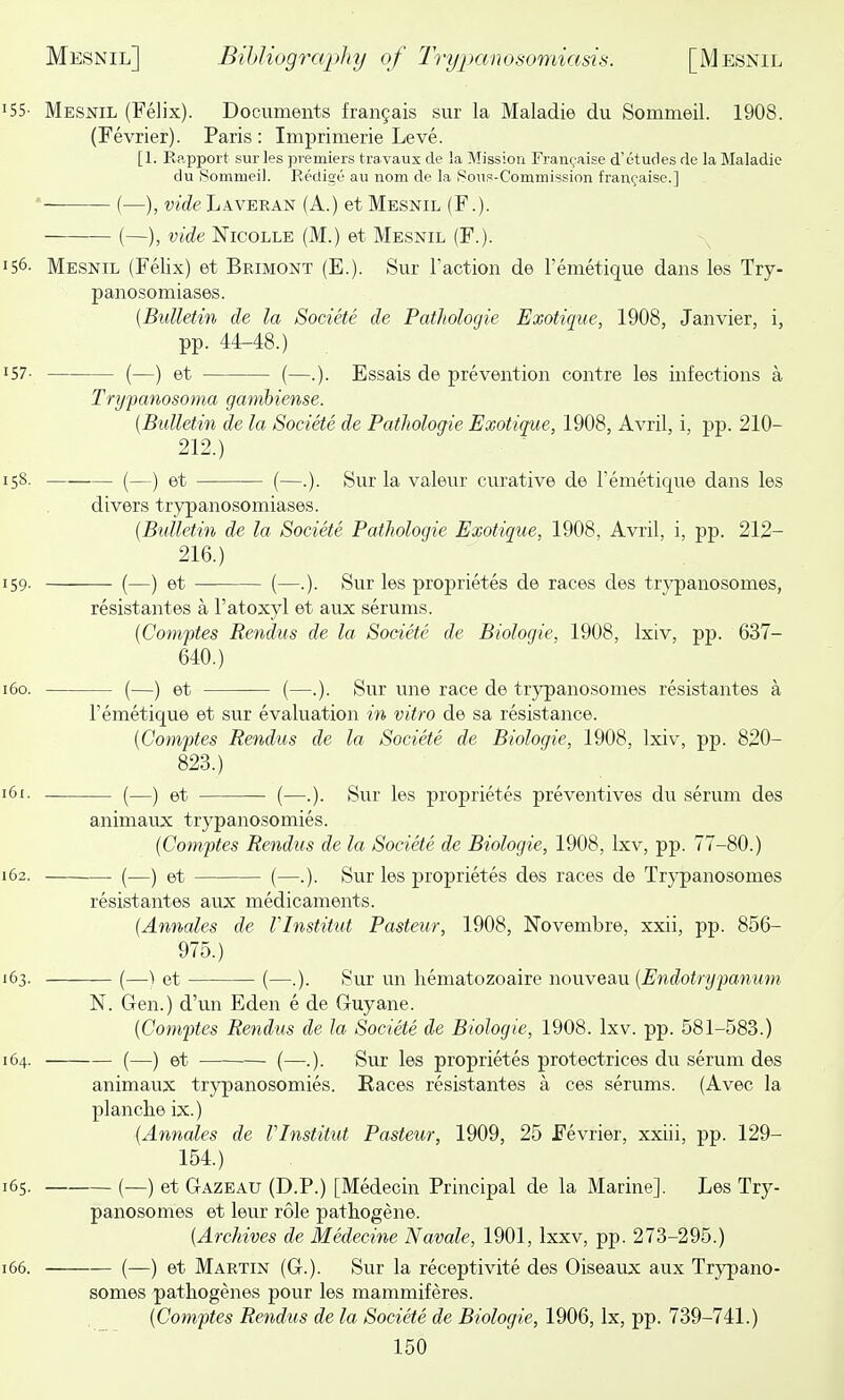 55- Mesnil (Felix). Documents fran9ais sur la Maladie du Sommeil. 1908. (Fevrier). Paris : Imprimerie Leve. [1. Rp.pport sur les premiers tra vaux de la Mission Fran(;aise d'etudes de la Maladie du Somrueil. Eedige au nom de la iSous-Commission franq'aise.] '- (—), vide Laveran (A.) et Mesnil (F.). {—), vide NicoLLE (M.) et Mesnil (F.). 56. Mesnil (Felix) et Brimont (E.). Sur Taction de I'emetique dans les Try- panosomiases. {Bulletin de la Sodete de Pathologie Exotique, 1908, Janvier, i, pp. 44-48.) 57- (—) et (—.). Essais de prevention contre les infections a Trypanosoma gambiense. {Bulletin de la Societe de Pathologie Exotique, 1908, Avril, i, pp. 210- 212.) 58- (—) et (—.). Sur la valeur curative de I'emetique dans les divers trypanosomiases. {Bulletin de la Societe Pathologie Exotique, 1908, Avril, i, pp. 212- 216.) 59- (—) et (—.). Sur les proprietes de races des trypanosomes, resistantes a I'atoxyl et aux serums. {Comftes Rendus de la Societe de Biologic, 1908, Ixiv, pp. 637- 640.) 60. (—) et (—.). Sur une race de trypanosomes resistantes a I'emetique et sur evaluation in vitro de sa resistance. {Comftes Rendus de la Societe de Biologic, 1908, Ixiv, pp. 820- 823.) 6i- (—) et (—.). Sur les proprietes preventives du serum des animaux trypanosomies. {Comftes Rendus de la Societe de Biologic, 1908, Ixv, pp. 77-80.) 62. (—) et (—.). Sur les proprietes des races de Trypanosomes resistantes aux medicaments. {Annates de VInstitut Pasteur, 1908, Novembre, xxii, pp. 856- 975.) 63. (—I et (—.). Sur un hematozoaire nouveau {Endotrypanum N. Gen.) d'un Eden e de Guyane. {Comftes Rendus de la Societe de Biologic, 1908. Ixv. pp. 581-583.) 64. (—) et ■ (—.). Sur les proprietes protectrices du serum des animaux trypanosomies. Races resistantes a ces serums. (Avec la planche ix.) {Annales de VInstitut Pasteur, 1909, 25 Fevrier, xxiii, pp. 129- 154.) 65. (—) et Gazeau (D.P.) [Medecin Principal de la Marine]. Les Try- panosomes et leur role pathogene. {Archives de Medecine Navale, 1901, Ixxv, pp. 273-295.) 66. (—) et Martin (G.). Sur la receptivite des Oiseaux aux Trypano- somes patliogenes pour les mammiferes. {Comptes Rendus de la Societe de Biologic, 1906, Ix, pp. 739-741.)