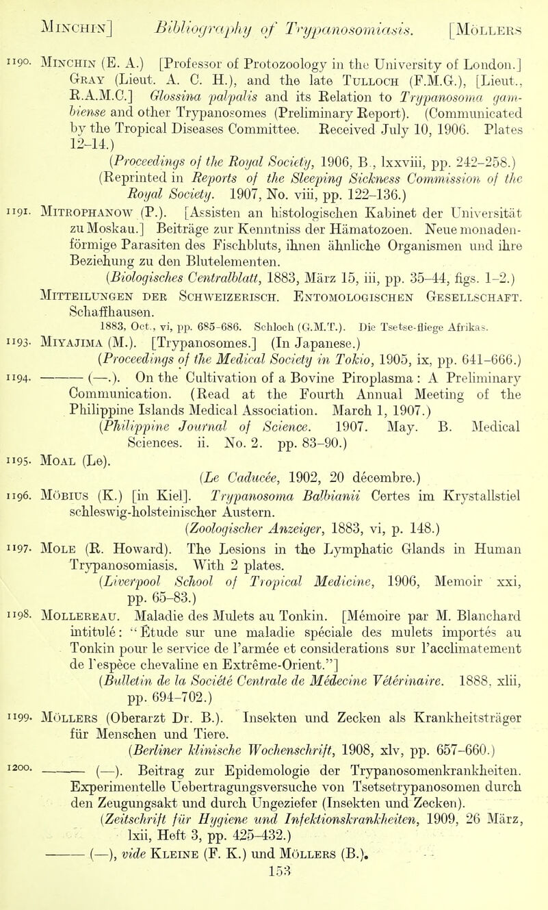 1190. MmcHiN (E. A.) [Professor of Protozoology in the University of London.] Gray (Lieut. A. G. H.), and the late Tulloch (F.M.G.), [Lieut., R.A.M.C.] Glossina falfdis and its Eelation to Trypanosoma gam- hiense and other Trypanosomes (Preliminary Eepoi-t). (Communicated by the Tropical Diseases Committee. Received July 10, 1906. Plates 12-11.) {Proceedings of the Royal Society, 1906, B., Ixxviii, pp. 242-258.) (Reprinted in Reports of the Sleeping Sickness Commission of the Royal Society. 1907, No. viii, pp. 122-136.) 1191. MiTROPHANow (P.). [Assisten an histologischen Kabinet der Universitat zuMoskau.] Beitrage zur Kenntniss der Hamatozoen. Neue monaden- formige Parasiten des Fischbluts, ihnen ahnliche Organismen und ihre Beziehung zu den Blutelementen. (Biologisches CentralUatt, 1883, Marz 15, iii, pp. 35-44, figs. 1-2.) MlTTEILUNGEN DER SCHWEIZERISCH. EnTOMOLOGISCHEN GeSELLSCHAFT. Schafihausen. 1883, Oct., vi, pp. 685-686. Schlocli (G.M.T.). Die Tsetse-fliege Afiikas. II93- MiYAJiMA (M.). [Trypanosomes.] (In Japanese.) {Proceedings of the Medical Society in Tokio, 1905, ix, pp. 641-666.) 1194. (—.). On the Cultivation of a Bovine Piroplasma : A Preliminary Communication. (Read at the Fourth Annual Meeting of the Philippine Islands Medical Association. March 1, 1907.) {Philippine Journal of Science. 1907. May. B. Medical Sciences, ii. No. 2. pp. 83-90.) 1195- MoAL (Le). {Le Caducee, 1902, 20 decembre.) 1196. MoBius (K.) [in Kiel]. Trypanosoma Balhianii Certes im Krystallstiel schleswig-holsteinischer Austern. {Zoologischer Anzeiger, 1883, vi, p. 148.) 1197- Mole (R. Howard). The Lesions in the Lymphatic Glands in Human Trypanosomiasis. With 2 plates. {Liverpool School of Tropical Medicine, 1906, Memoir xxi, pp. 65-83.) 1198. MOLLEREAU. Maladie des Mulets au Tonkin. [Memoire par M. Blancliard intitule:  Etude sur une maladie speciale des mulets importes au Tonkin pour le service de I'armee et considerations sur racclimatement de Tespece clievaline en Extreme-Orient.] {Bulletin de la Societe Centrale de Medecine Veterinaire. 1888. xlii, pp. 694-702.) 1199' MOllers (Oberarzt Dr. B.). Insekten und Zecken als Krankheitstrager fiir Menschen und Tiere. {Berliner Hinische Wochenschrift, 1908, xlv, pp. 657-660.) 1200. ^—^ Beitrag zur Epidemologie der Trypanosomenkrankheiten. Experimentelle Uebertragungsversuche von Tsetsetrypanosomen durch den Zeugungsakt und durch Ungeziefer (Insekten und Zecken). {Zeitschrift fiir Hygiene und Infektionskrankheiten, 1909, 26 Marz, Ixii, Heft 3, pp. 425-432.) (—), vide Kleine (F. K.) und MOllers (B.),