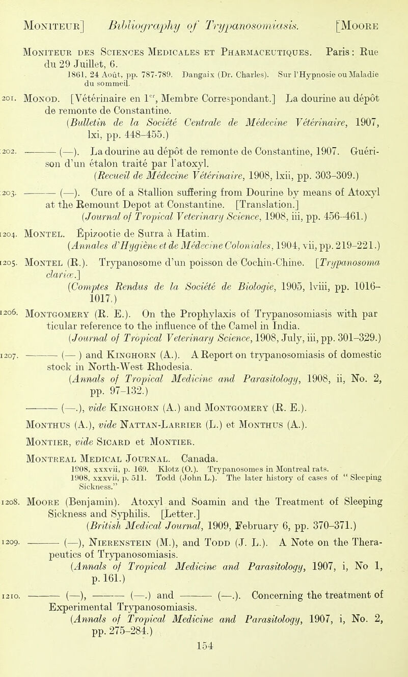 MoNiTEUR DES SCIENCES Medicales et Pharmaceutiques. Paiis: Eue du 29 Juillet, 6. 1861, 24 Aout, pp. 787-789. Dangaix (Dr. Charles). Sur I'Hypnosie ou Maladie du sommeil. 201. MoNOD. [Veterinaire en 1, Membre Correspondant.] La dourine au depot de remonte de Constantino. {Bulletin de la Societe Centrale de Medecine Veterinaire, 1907, Ixi, pp. 448-455.) .202. (—). La dourine au depot de remonte de Constantine, 1907. Gueri- son d'un etalon traite par I'atoxyl. (Recueil de Medecine Veterinaire, 1908, Ixii, pp. 303-309.) 203. (—). Cure of a Stallion suffering from Dourine by means of Atox}''! at the Remount Depot at Constantine. [Translation.] [Journal of Tropical Veterinary Science, 1908, iii, pp. 456-461.) [204. Montel. Epi?ootie de Surra a Hatim. {Annates d'Hygiene et de Medecine Coloniales, 1904, vii, pp. 219-221.) [205. Montel (E.). Trypanosome d'un poisson de Cochin-Chine. [Trypanosoma claricc] [Comptes Rendus de la Societe de Biologic, 1905, Iviii, pp. 1016- 1017,) 1206. Montgomery (R. E.). On the Prophylaxis of Trypanosomiasis with par ticular reference to the influence of the Camel in India. {Journal of Tropical Veterinary Science, 1908, July, iii, pp. 301-329.) 1207. (— ) and KiNGHORN (A.). A Report on trypanosomiasis of domestic stock in North-West Rhodesia. {Annals of Tropical Medicine and Parasitology, 1908, ii, No. 2, pp. 97-132.) (—.), vide KiNGHORN (A.) and Montgomery (R. E.). MoNTHUs (A.), vide Nattan-Larrier (L.) et Monthus (A.). MoNTiER, vide Sicard et Montier. Montreal Medical Journal. Canada. 1808, xxxvii, 2)- 169. Klotz(0.). Trypanosomes in Montreal rats. 1908, xxxvii, p. 511. Todd (JolinL.). The later history of cases of Sleeping Sickness. 1208. Moore (Benjamin). Atoxyl and Soamin and the Treatment of Sleepmg Sickness and Sj'philis. [Letter.] {British Medical Journal, 1909, February 6, pp. 370-371.) 1209. (—), Nierenstein (M.), and Todd (J. L.). A Note on the Thera- peutics of Trypanosomiasis. {Annals of Tropical Medicine and Parasitology, 1907, i, No 1, p. 161.) 1210. (—), (—.) and — (—.). Concerning the treatment of Experimental Trypanosomiasis. {Annals of Tropical Medicine and Parasitology, 1907, i, No. 2, pp. 275-284.)