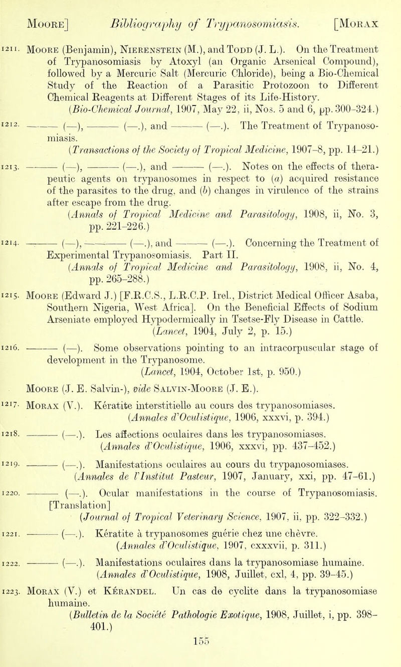 1211. Moore (Benjamin), Nierenstein (M.), and Todd (J. L.). On the Treatment of Trypanosomiasis by Atoxyl (an Organic Arsenical Compound), followed by a Mercuric Salt (Mercuric Chloride), being a Bio-Chemical Study of the Reaction of a Parasitic Protozoon to Different Chemical Reagents at Different Stages of its Life-History. (Bio-Chemical Journal, 1907, May 22, ii, Nos. 5 and 6, pp. 300-324.) 1212. (_)^ (_.)^ and (—.). The Treatment of Trypanoso- miasis. (Transactions of the Societi/ of Tropical Medicine, 1907-8, pp. 14-21.) 1213. (—), (—.), and (—.). Notes on the effects of thera- peutic agents on trypanosomes in respect to (a) acquired resistance of the parasites to the drug, and (b) changes in virulence of the strains after escape from the drug. [Annals of Tropical Medicine and Parasitology, 1908, ii. No. 3, pp. 221-226.) 1214. — (—)^ (—and (—.). Concerning the Treatment of Experimental Trypanosomiasis. Part II. (Annals of Tropical Medicine and Parasitologij, 1908, ii, No. 4, pp. 265-288.) 1215. Moore (Edward J.) [F.R.C.S., L.R.C.P. Irel., District Medical Officer Asaba, Southern Nigeria, We.st Africa]. On the Beneficial Effects of Sodium Arseniate employed Hypodermically in Tsetse-Fly Disease in Cattle. (Lancet, 1904, July 2, p. 15.) 1216. (—). Some observations pointing to an intracorpuscular stage of development in the Trypanosome. (Lancet, 1904, October 1st, p. 950.) Moore (J. E. Salvin-), vide Salvin-Moore (J. E.). 1217- Morax (V.). Keratite interstitielle au cours des trypanosomiases. (Annates d'Oculistique, 1906, xxxvi, p. 394.) 1218. (—.). Les affections oculaires daiis les trypanosomiases. (Annates cVOcidistique, 1906, xxxvi, pp. 437-452.) 1219. ^—) Manifestations oculaires au cours du trypajiosomiases. [Annates de VInstitut Pasteur, 1907, January, xxi, pp. 47-61.) 1220. (—..). Ocular manifestations in the course of Trypanosomiasis. [Translation] {Journal of Tropical Veterinary Science, 1907. ii, pp. 322-332.) 1221. (—.). Keratite a trypanosomes guerie chez une chevre. [Annailes d'Oculistique. 1907, cxxxvii, p. 311.) 1222. — (—.). Manifestations oculaires dans la trypanosomiase humaine. [Annales d'Oculistique, 1908, Juillet, cxl, 4, pp. 39-45.) 1223. Morax (V.) et Kerandel. Un cas de cyclite dans la trypanosomiase humaine. (Bulletin de la Societe Pathologic Exotique, 1908, Juillet, i, pp. 398- 401.)