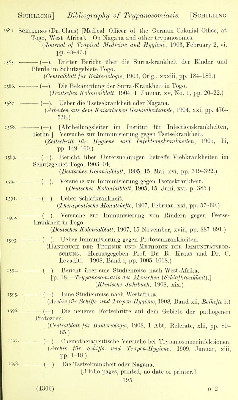 584- Schilling (Dr. Clans) [Medical Officer of the German Colonial Office, at Togo, West Africa]. On Nagana and other trypanosomes. {Journal of Tropical Medicine and Hygiene, 1903, February 2, vi, pp. 45-47.) 585. . (—). Drifter Bericlit iiber die Surra-kranklieit der Kinder und Pferde im Scliutzgebiete Togo. {Centralhlatt f iir Bakteriologie, 1903, Orig., xxxiii, pp. 184-189.) 586. (—). Die Bekarapfung der Surra-Krankheit in Togo. {Deutsclies Kohnialblatt, 1904, 1. Januar, xv. No. 1, pp. 20-22.) 587- • (—). Ueber die Tsetsekrankheit oder Nagana. {Arbeiten aus dem Kaiserlichen Gesundheitsamte, 1904, xxi, pp. 476- 536.) 588. (—). [Abtheilungsleiter ini Institut fiir Infectionskranklieiten, Berlin.] Versuche zur Immunisierung gegen Tsetsekrankheit. {Zeitschrift jut Hygiene und Infehtionskfanhheiten, 1905, lii, pp. 149-160.) 5S9. (—). Bericht iiber Untersuchungen betreffs Viehkrankheiten im Schutzgebiet Togo, 1903-04. {Deutsclies Kohnialblatt, 1905, 15. Mai, xvi, pp. 319-322.) 590. (—). Versuche zur Immunisierung gegen Tsetsekrankheit. {Deutsclies Kohnialblatt, 1905, 15. Juni, xvi, p. 385.) 591- (—). Ueber Schlafkrankheit. {Therapeutische MonatsJiefte, 1907, Februar, xxi, pp. 57-60.) 1592. ■ (—)• Versuche zur Immunisierung von Kindern gegen Tsetse- krankheit in Togo. {Deutsclies Kohnialblatt, 1907, 15 November, xviii, pp. 887-891.) 1593. (—). Ueber Immunisierung gegen Protozenkrankheiten. (Handbuch der Technik und Methodik der Immunitatsfor- SCHUNG. Herausgegeben Prof. Dr. E. Kraus und Dr. C. Levaditi. 1908, Band i, pp. 1005-1018.) 1594- (—). Bericht iiber eine Studienreise nach West-Afrika. [p. 18.—Trypanosomiasis des Menscjien {ScJilafkrankheit).] {Klinische Jahrbuch, 1908, xix.) 1595- (—). Eine Studienreise nach Westafrika. {Archiv fur Schiffs-und Tropen-Hygiene, 1908, Band xii, Beihefteb.) 1596. (—). Die neueren Fortschritte auf dem Gebiete der pathogenen Protozoen. {Centralblatt fiir Bakteriologie, 1908, 1 Abt, Referate, xlii, pp. 80- 85.) 1597- (—). Chemotherapeutische Versuche bei Trypanosonieninfektionen. {Archiv fiir Schiffs- und Tropen-Hygiene, 1909, Januar, xiii, pp. 1-18.) 1598. (—Die Tsetsekrankheit oder Nagana. [3 foho pages, printed, no date or printer.] 195