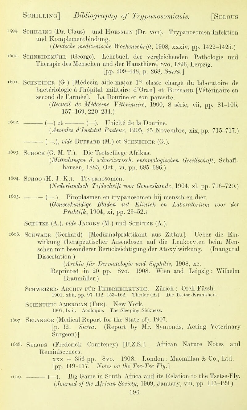 1599. Schilling (Dr. Glaus) und Hoesslin (Dr. von). Trypanosomen-Infektion vind Komplementbindung. {Deutsche medizinische Wochenschrift, 1908, xxxiv, pp. 1422-1425.) 1600. ScHNEiDEMUHL (George). Lelirbucli der vergleichenden Patliologie und Therapie des Menschen und der Haustliiere, 8vo, 1896, Leipzig. [pp. 209-448, p. 268, Surra.'] Schneider (Gt.) [Medecin aide-major l'^ classe charge du laboratoire de bacteriologie a I'hopital militaire d'Oran] et Buffard [Veterinaire en second de I'armee]. La Dourine et son parasite. [Recueil de Medecine Veterinaire, 1900, 8 serie, vii, pp. 81-105, 157-169, 220-234.) 1602. (_) et (—). Unicite de la Dourine. {Annates d'lnstitut Pasteur, 1905, 25 Novembre, xix,pp. 715-717.) ■ (—.), vide Buffard (M.) et Schneider (G-.). 1603. ScHOCH (G. M. T.). Die Tsstsefliege Afrikas. {Mitteilungen d. schiveizerisch. entomologischen GesellscJiaft, Scliafi- hausen, 1883, Oct., vi, pp. 685-686.) 1604. ScHOO (H. J. K.). Trypanosomen. {Nederlandsch Tijdschnft voor Geneeskundz, 1904, xl, pp. 716-720.) 1605. _ (—_) Piroplasmen en trypanosomen bij mensch en dier. {Geneeskundige Bladm uit Kliniek en Laboratorium voor der Praktijk, 1904, xi, pp. 29-52.) ScHUTZE (A.), vide Jacoby (M.) und Schutze (A.). 1606. Schwaer (Gerhard) [Medizinalpraktikant aus Zittau]. Ueber die Ein- wirkung therapeutischer Arsendosen auf die Leukocyten beim Men- schen mit besonderer Beriicksichtigung der Atoxylwirkung. (Inaugural Dissertation.) {Archiv fiir Dermatologie und Syphilis, 1908, xc. Reprinted in 20 pp. 8vo. 1908. Wien and Leipzig : Wilhelm Braumilller.) Schweizer- Archiv fur Thierheilkunde. Zurich : Orell Fiissli. 1901, xliii, pp. 97-112, 153-162. Theiler (A.). Die Tsetse-Krankheit. Scientific American (The). Hew York. 1907, Ixiii. Acoloque. The Sleeping Sickness. 1607. Sblangor (MedicalReport for the State of), 1907. [p. 12. Surra. (Report by Mr. Synionds, Acting Veterinary Surgeon)] 1608. Selous (Frederick Oourteney) [F.Z.S.]. African Nature Notes and Reminiscences. XXX + 356 pp. 8vo. 1908. London: Macmillan & Co., Ltd. [pp. 149-177. Notes on the Tse-Tse Fly.] 1609. —. (—). Big Game in South Africa and its Relation to the Tsetse-Fly. {Journal of the African Society, 1909, January, viii, pp. 113-129.)