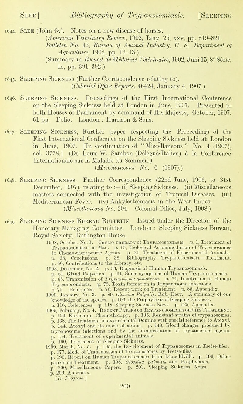 644. Slee (John G.). Notes on a new disease of horses. {Amerimn Veterinary Revieiv, 1902, Jany. 25, xxv, pp. 819-821. Bulletin No. 42, Bureau of Animal Industry, U. S. Department of Agriculture, 1902, pp. 12-13.) (Summary in Recueil de Medecine Veterinaire, 1902, Juni 15, 8 Serie, ix, pp. 391-392.) 645. Sleeping Sickness (Further Correspondence relating to). {Colonial Office Reports, 46424, January 4, 1907.) 646. Sleeping Sickness. Proceedings of the First International Conference on the Sleeping Sickness held at London in June, 1907. Presented to both Houses of Parliament by command of His Majesty, October, 1907. 61 pp. Folio. London : Harrison & Sons. 647. Sleeping Sickness, Further paper respecting the Proceedings of the First International Conference on the Sleeping Sickness held at London in June, 1907. [In continuation of  Miscellaneous ISTo. 4 (1907), col. 3778.] (Dr Louis W. Sambon (Delegue-Itahen) a la Conference Internationale sur la Maladie du Sommeil.) {Miscellaneous No. 6 (1907).) 648. Sleeping Sickness. Further Correspondence (22nd June, 1906, to 31st December, 1907), relating to :—(i) Sleeping Sickness, (ii) Miscellaneous matters connected with the investigation of Tropical Diseases, (iii) Mediterranean Fever, (iv) Ankylostomiasis in the West Indies. {Miscellaneous No. 204. Colonial Office, July, 1908.) 649. Sleeping Sickness Bureau Bulletin. Issued under the Direction of the Honorary Managing Committee. London : Sleeping Sickness Bureau, Royal Society, Burhngton House. 1908, October, No. 1. Chemo-theeapy of Trypanosobhasis. p. 1, Treatment of Trypanosomiasis in Man. p. 16, Biological Accommodation of Trypanosomes to Chemo-therapeutic Agents, p. 21, Treatment of Exf)erimenta] Animals, p. 35, Conclusions. p. 38, Bibliography—Trypanosomiasis.—Treatment, p. 60, Contributions to the Library, etc. 1908, December, No. 2. p. 63, Diagnosis of Human Trypanosomiasis. p. 61, Gland Palpation, p. 64, Some symptoms of Human Trypanosomiasis, p. 68, Transmission of Tri/panosoma gambiense. p. 74, Incubation in Human Trypanosomiasis, p. 75, Toxin formation in Trypanosome infections, p. 75. References, p. 76, Recent work on Treatment, p. 85, Appendix. 1909, January, No. 3. p. 89, Glossina Palpalis, Rob.-Desv. A summary of our knowledge of the species, p. 106, the Prophylaxis of Sleeping Sickness. p. 116, References, p. 118, Sleeping Sickness News. p. 126, Appendix. 1909, February, No. 4. Recent Papers on Teypanosomiasis and its Treatment. p. 129, Ehriich on Chemotherapy, p. 135, Resistant strains of trypanosomes. p. 138, The treatment of experimental Dourine with special reference to Atoxyl. p. 144, Atoxyl and its mode of action, p. 149, Blood changes produced by trvnanosome infections and by the administration of trypanocidal agents. p.' l64. Treatment of experimental animals. p. 160, Treatment of Sleeping Sickness. 1909, March, No. 5. p. 165, the Development of Trypanosomes in Tsetse-flies. p. 177, Mode of Transmission of Trypanosomes by Tsetse-flies. p. 190, Report on Human Trypanosomiasis from Leopoldville. p. 196, Other papers on Treatment, p. 198, Glossina palpalis and Prophylaxis. p. 200, Miscellaneous Papers, p. 203, Sleeping Sickness News. p. 206, Appendix. [In Progress.']