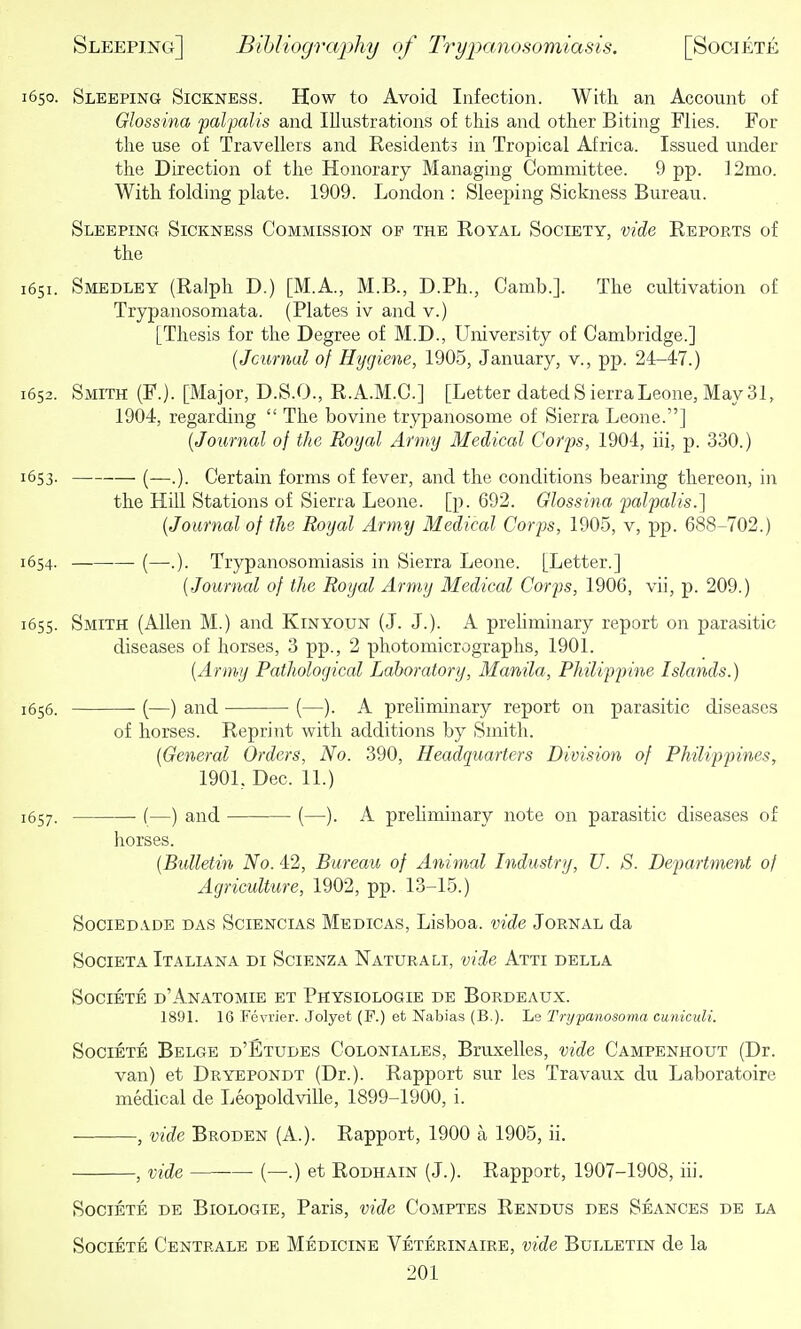 1650. Sleeping Sickness. How to Avoid Infection. With an Account of Glossina palpalis and Illustrations of this and other Biting Flies. For the use of Travellers and Residents in Tropical Africa. Issued under the Direction of the Honorary Managing Committee. 9 pp. ]2mo. With folding plate. 1909. London : Sleeping Sickness Bureau. Sleeping Sickness Commission op the Royal Society, vide Reports of the 1651. Smedley (Ralph D.) [M.A., M.B., D.Ph., Camb.]. The cultivation of Trypanosomata. (Plates iv and v.) [Thesis for the Degree of M.D., University of Cambridge.] {Jcurnal of Hygiene, 1905, January, v., pp. 24-47.) 1652. Smith (F.). [Major, D.S.O., R.A.M.C.] [Letter dated Sierra Leone, May 31, 1904, regarding  The bovine trypanosome of Sierra Leone.] {Journal of the Royal Army Medical Corps, 1904, iii, p. 330.) 1653. (—.). Certain forms of fever, and the conditions bearing thereon, in the Hill Stations of Sierra Leone, [p. 692. Glossina palpalis.] (Journal of the Royal Army Medical Corps, 1905, v, pp. 688-702.) 1654. (—.). Trypanosomiasis in Sierra Leone. [Letter.] {Journal of tJie Royal Army Medical Corps, 1906, vii, p. 209.) 1655. Smith (Allen M.) and Kinyoun (J. J.). A prehminary report on parasitic diseases of horses, 3 pp., 2 photomicrographs, 1901. {Army Patliological Laboratory, Manila, Philippine Islands.) 1656. (—) and (—). A prehminary report on parasitic diseases of horses. Reprint with additions by Smith. {General Orders, No. 390, Headquarters Division of Philippines, 1901, Dec. 11.) 1657. (—) and (—). A preliminary note on parasitic diseases of horses. {Bulletin No. 42, Bureau of Animal Industry, U. S. Department of Agriculture, 1902, pp. 13-15.) SociEDADE DAS SciENCiAS Medicas, Lisboa. vide Jornal da SociETA Italiana di Scienza Naturali, vide Atti della Societe d'Anatomie et Physiologie de Bordeaux. 1891. 16 Fevi'ier. Jolyet (P.) et Nabias (B.). Le Trypanosoma cunictdi. SociETE Belge d'Etudes Coloniales, Bruxelles, vide Campenhout (Dr. van) et Dryepondt (Dr.). Rapport sur les Travaux du Laboratoire medical de Leopoldville, 1899-1900, i. , vide Broden (A.). Rapport, 1900 a 1905, ii. , vide (—.) et Rodhain (J.). Rapport, 1907-1908, iii. Societe de Biologie, Paris, vide Comptes Rendus des Seances de la Societe Centrale de Medicine Veterinaire, vide Bulletin de la