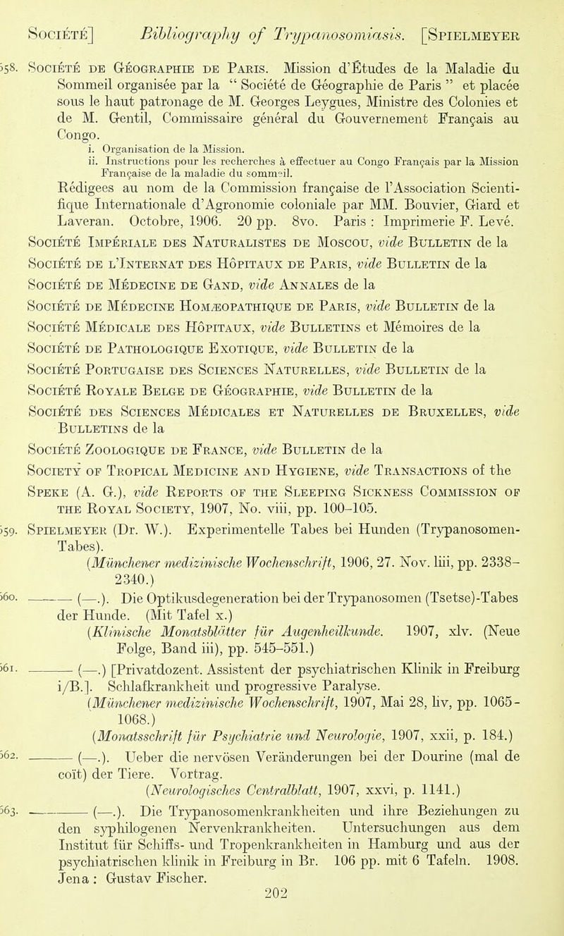 358- Societe de Geographie de Paris. Mission d'Etudes de la Maladie du Sommeil organisee par la  Societe de Geographie de Paris  et places sous le liaut patronage de M. Georges Leygues, Ministre des Colonies et de M. Gentil, Comrnissaire general du Gouvernement Frangais au Congo. i. Organisation de la Mission. ii. Instructions pour les recherches a effectuer au Congo rran9ais par la Mission Fran9aise de la maladie du sommeil. Kedigees au nom de la Commission frangaise de I'Association Scienti- fique Internationale d'Agronomic coloniale par MM. Bouvier, Giard et Laveran. Octobre, 1906. 20 pp. 8vo. Paris : Imprimerie P. Leve. Societe Imperiale des Naturalistes de Moscou, vide Bulletin de la Societe de l'Internat des Hopitaux de Paris, vide Bulletin de la Societe de Medecine de Gand, vide Annales de la Societe de Medecine Hom^opathique de Paris, vide Bulletin de la Societe Medicale des Hopitaux, vide Bulletins et Memoires de la Societe de Pathologique Exotique, vide Bulletin de la Societe Portugaise des Sciences Naturelles, vide Bulletin de la Societe Eoyale Belge de Geographie, vide Bulletin de la Societe des Sciences Medicales et Naturelles de Bruxelles, vide Bulletins de la Societe Zoologique de France, vide Bulletin de la Society op Tropical Medicine and Hygiene, vide Transactions of the Speke (A. G.), vide Reports of the Sleeping Sickness Commission op THE Royal Society, 1907, No. viii, pp. 100-105. )59. Spielmeyer (Dr. W.). Experimentelle Tabes bei Hunden (Trypanosomen- Tabes). {Miinchener medizinisehe Wochenschrift, 1906, 27. Nov. liii, pp. 2338- 2340.) >6o. (—Die Optikusdegeneration bei der Trypanosomen (Tsetse)-Tabes derHunde. (Mit Tafelx.) {Klinische Monatshldtter fur Augenheilkunde. 1907, xlv. (Neue Folge, Band iii), pp. 545-551.) '61. (—.) [Privatdozent. Assistent der psychiatrischen Khnik in Freiburg i/B.]. Schlafkrankheit und progressive Paralyse. (Miinchener medizinisehe Wochenschrift, 1907, Mai 28, Hv, pp. 1065- 1068.) {Monatsschrift filr Psychiatric und Neurologie, 1907, xxii, p. 184.) '62. (—Ueber die nervosen Veranderungen bei der Dourine (mal de coit) der Tiere. Vortrag. (Neurologisches Centralblatt, 1907, xxvi, p. 1141.) 563. (—.). Die Trypanosomenkrankheiten und ihre Beziehungen zu den syphilogenen Nervenkrankheiten. Untersuchungen aus dem Institut flir Schiffs- und Tropenkrankheiten in Hamburg und aus der psychiatrischen khnik in Freiburg in Br. 106 pp. mit 6 Tafeln. 1908. Jena: Gustav Fischer.