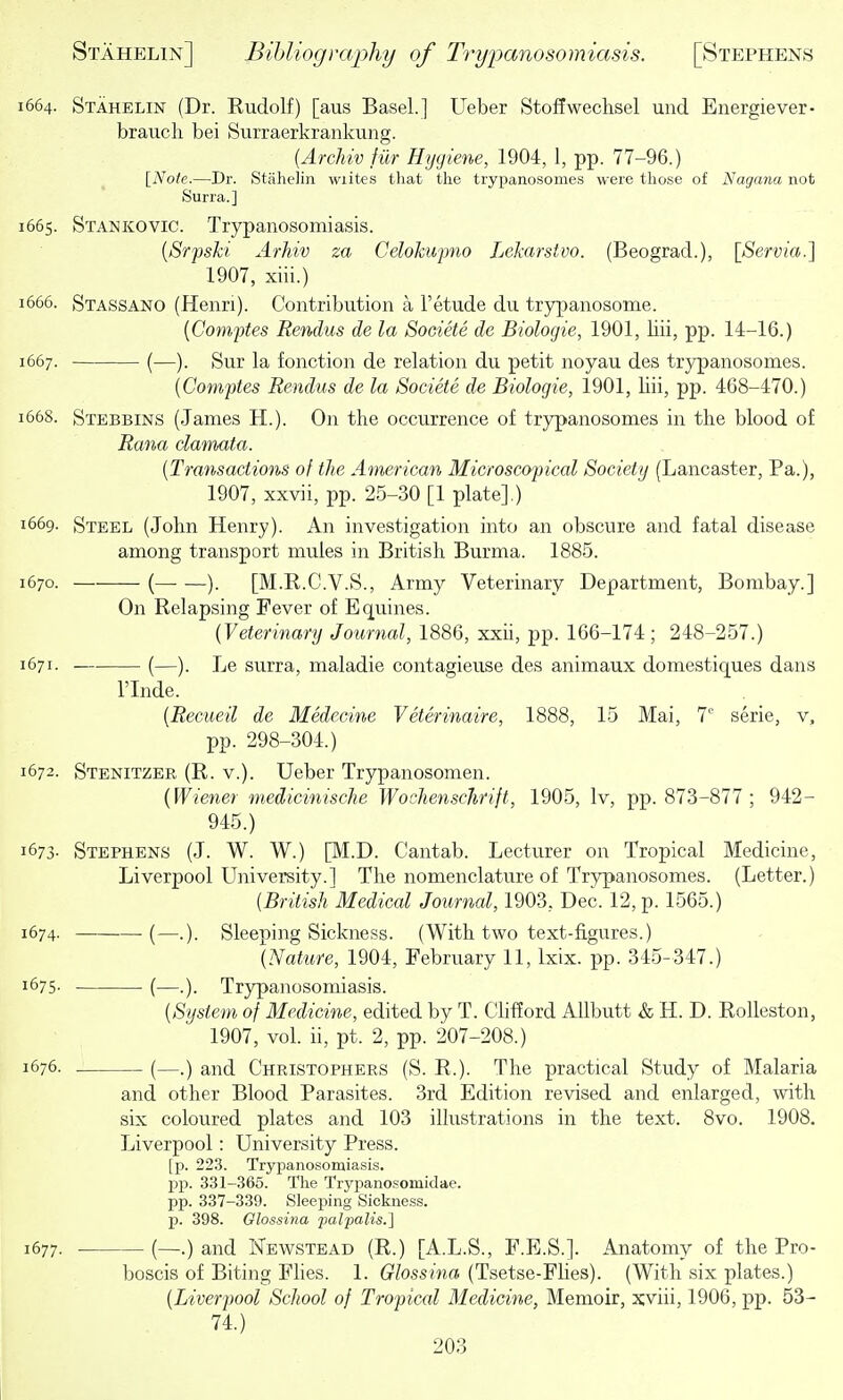 664. Stahelin (Dr. Eudolf) [aus Basel.] Ueber Stoffwechsel und Energiever- brauch bei Surraerkrankung. {Archiv fur Hygiene, 1904, 1, pp. 77-96.) [Note.—Dr. Stahelin wiites that the trypanosomes were those of Nagana not Surra.] 665. Stankovic. Trypanosomiasis. [Srpski Arhiv za Celokupno Lekarstvo. (Beograd.), [Servia.] 1907, xiii.) 666. Stassano (Henri). Contribution a I'etude du trypanosome. {Comptes Rendus de la Societe de Biologie, 1901, liii, pp. 14-16.) 667. (—). Sur la fonction de relation du petit noyau des trypanosomes. {Comptes Rendus de la Societe de Biologie, 1901, liii, pp. 468-470.) 668. Stebbins (James H.). On the occurrence of trypanosomes in the blood of Ra7^a clamata. {Transactions of the American Microscopical Society (Lancaster, Pa.), 1907, xxvii, pp. 25-30 [1 plate].) 669- Steel (John Henry). An investigation into an obscure and fatal disease among transport mules in British Burma. 1885. 670. ( ). [M.R.C.V.S., Army Veterinary Department, Bombay.] On Relapsing Fever of Equines. {Veterinary Journal, 1886, xxii, pp. 166-174 ; 248-257.) 671- (—). Le surra, maladie contagieuse des animaux domestiques dans rinde. {Recueil de Medecine Veterinaire, 1888, 15 Mai, 7'' serie, v, pp. 298-304.) 672. Stenitzee, (R. v.). Ueber Trypanosomen. {Wiener medicinische Wochenscjirift, 1905, Iv, pp. 873-877 ; 942- 945.) 673- Stephens (J. W. W.) [M.D. Cantab. Lecturer on Tropical Medicine, Liverpool University.] The nomenclature of Trypanosomes. (Letter.) (British Medical Journal, 1903, Dec. 12, p. 1565.) 674. ■(—.). Sleeping Sickness. (With two text-figures.) {Nature, 1904, February 11, Ixix. pp. 345-347.) 1675. (—Trypanosomiasis. {System of Medicine, edited by T. Chfford Allbutt & H. D. RoUeston, 1907, vol. ii, pt. 2, pp. 207-208.) 1676. (—.) and Christophers (S. R.). The practical Study of Malaria and other Blood Parasites. 3rd Edition revised and enlarged, with six coloured plates and 103 illustrations in the text. 8vo. 1908. Liverpool: University Press. [p. 223. Trypanosomiasis, pp. 331-365. The Trypanosomidae. pp. 337-339. Sleeping Sickne.ss. p. 398. Olossina jmlpalis.] 1677. . (—.) and Newstead (R.) [A.L.S., F.E.S.]. Anatomy of the Pro- boscis of Biting Fhes. 1. Glossiyia (Tsetse-Flies). (With six plates.) {Liverpool School of Tropical Medicine, Memoir, Jcviii, 1906, pp. 53- 74.)