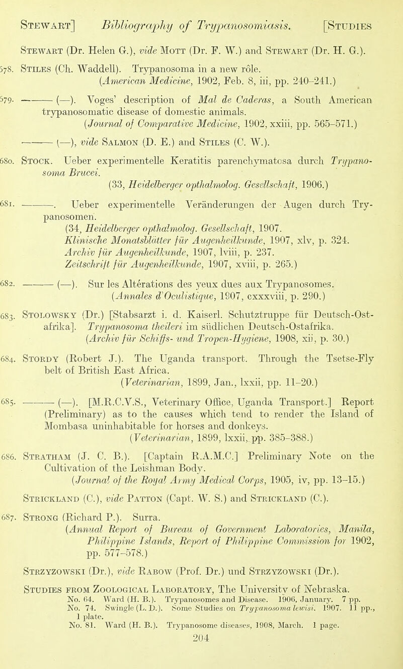 Stewart (Dr. Helen G.), vide Mott (Dr. F. W.) and Stewart (Dr. H. G.). 578. Stiles (Ch. Waddell). Trypanosoma in a new role. {American Medicine, 1902, Feb. 8, iii, pp. 240-241.) 579. (—). Voges' description of Mai de Cadems, a Sonth American trypanosomatic disease of domestic animals. (Journal of Comparative Medicine, 1902, xxiii, pp. 565-571.) ■ (—), vide Salmon (D. E.) and Stiles (C. W.). 680. Stock. Ueber experimentelle Keratitis parencliymatosa dnrcli Trypano- soma Brucei. (33, Heidelberger opthalmolog. Gesellschaft, 1906.) 58i. . Ueber experimentelle Veranderungen der Augen durcli Try- panosomen. (34, Heidelberger opthalmolog. Gesellschaft, 1907. Klinische Monatshldtter fiir Augenheilhmde, 1907, xlv, p. 324. Archiv fiir Augenheilkunde, 1907, Iviii, p. 237. Zeitschrift fiir Augenheilkunde, 1907, xviii, p. 265.) 682. (—). Sur les Alterations des yeux dues aux Trypanosomes. [Annates d'Oculistique, 1907, exxxviii, p. 290.) 683. Stolowsky (Dr.) [Stabsarzt i. d. Kaiserl. Scliutztruppe fiir Dentsch-Ost- afrika]. Trypanosoma theileri im sildliclien Deutsch-Ostafrika. [Archiv fiir Schiffs- und Tropen-Hygiene, 1908, xii, p. 30.) 684. Stordy (Eobert J.). The Uganda transport. Through the Tsetse-Fly belt of British East Africa. [Veterinarian, 1899, Jan., Ixxii, pp. 11-20.) 685. (_). [M.R.C.V.S., Veterinary Office, Uganda Transport.] Report (Prehminary) as to the causes which tend to render the Island of Mombasa uninhabitable for horses and donkeys. [Veterinarian, 1899, Ixxii, pp. 385-388.) 686. Stratham (J. C. B.). [Captain R.A.M.C.] Preliminary Note on the Cultivation of the Leishman Body. [Journal of the Royal Army Medical Corps, 1905, iv, pp. 13-15.) Strickland (C), vide Patton (Capt. W. S.) and Strickland (C). 687. Strong (Richard P.). Surra. [Annual Report of Bureau of Government Laboratories, Manila, Philippine Islands, Report of Philippine Commission for 1902, pp. 577-578.) Strzyzowski (Dr.), vide Rabow (Prof. Dr.) und Strzyzowski (Dr.). Studies from Zoological Laboratory, The University of Nebraska. No. 04. Ward (H. B.). Trypanosomes and Disease. 1906, January. 7 pp. No. 74. Swingle (L. D.). tionvi HiudKS on Trypanosoma lewisi. 1907. 11pp., 1 plate. No. 81. Ward {H. B.). Trypanosome diseases, 1908, March. 1 page.