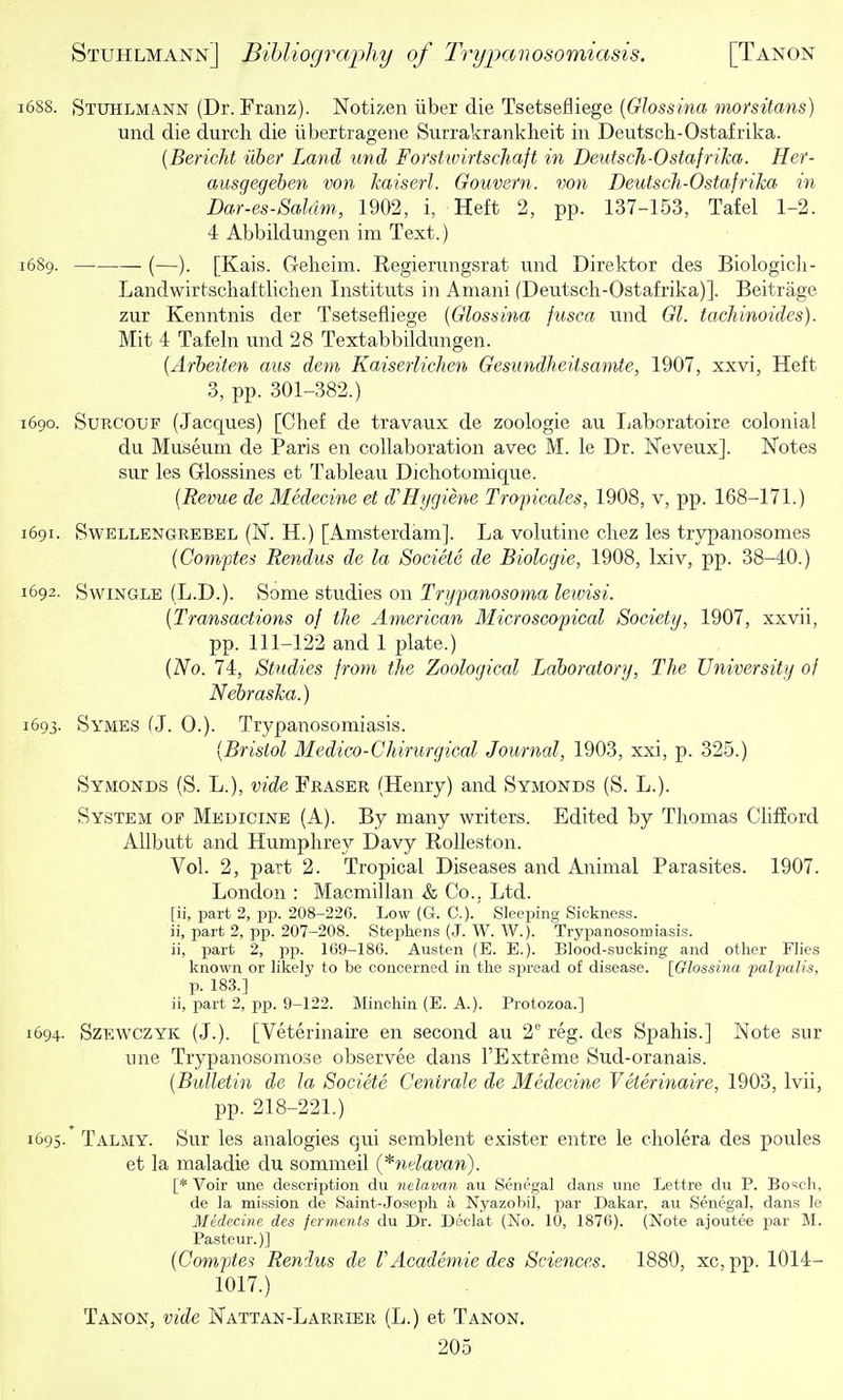 1688. Stuhlmann (Dr. Franz). Notizen iiber die Tsetsefliege {Olossina morsitans) und die durch die iibertragene Surrakrankheit in Deutsch-Ostafrika. {Bericht iiber Land und Forstwirtschaft in Deuisch-Ostafrika. Her- ausgegeben von kaiserl. Gouvern. von DeutscJi-Osfafrika in Dar-es-Saldm, 1902, i, Heft 2, pp. 137-153, Tafel 1-2. 4 Abbildungen im Text.) 1689. (—). [Kais. Gelieim. Regierungsrat und Direktor des Biologicii- Landwirtschaftlichen Instituts in Amani (Deutscli-Ostafrika)]. Beitrage zur Kenntnis der Tsetsefliege [Glossina fusca und Gl. tachinoides). Mit 4 Tafeln und 28 Textabbildungen. {Arbeiten cms dem Kaiserlichen Gesundlieitsamte, 1907, xxvi, Heft 3, pp. 301-382.) 1690. SuRCOUF (Jacques) [Chef de travaux de zoologie au Ijaboratoire colonial du Museum de Paris en collaboration avec M. le Dr. Keveux]. Notes sur les Glossines et Tableau Dichotomique. {Revue de Medecine et d'Hygiene Tropicales, 1908, v, pp. 168-171.) 1691. SwELLENGREBEL (N. H.) [Amsterdam]. La volutine cliez les trypanosomes {Comftes Rendus de la Socieie de Biologie, 1908, Ixiv, pp. 38-40.) 1692. Swingle (L.D.). Some studies on Trypanosoma lewisi. [Transactions of tJie American Microscopical Society, 1907, xxvii, pp. 111-122 and 1 plate.) (No. 74, Studies frotn the Zoological Laboratory, The University of Nebraska.) 1693. Symes (J. 0.). Trypanosomiasis. [Bristol Medico-Chirurgical Journal, 1903, xxi, p. 325.) Symonds (S. L.), vide Fraser (Henry) and Symonds (S. L.). System of Medicine (A). By many writers. Edited by Thomas Chfford AUbutt and Humphrey Davy RoUeston. Vol. 2, part 2. Tropical Diseases and Animal Parasites. 1907. London : Macmillan & Co.. Ltd. [ii, part 2, pp. 208-226. Low (G. C). Sleeping Sickness, ii, part 2, pp. 207-208. Stephens (J. W. W.). Trypanosomiasis, ii, part 2, pp. 169-186. Austen (E. E.). Blood-sncking and other Flies known or likely to be concerned in the spread of disease. [Glossina palpalis, p. 183.] ii, part 2, pp. 9-122. Minchin (E. A.). Protozoa.] 1694. SzEWCZYK (J.). [Veterinaire en second au 2° reg. des Spahis.] Note sur une Trypanosomose observee dans I'Extreme Sud-oranais. [Bulletin de la Societe Centrale de Medecine Veterinaire, 1903, Ivii, pp. 218-221.) 1695. Talmy. Sur les analogies qui semblent exister entre le cholera des poules et la maladie du sommeil {*ndavan). [* Voir une description du nelavan au Senegal dans une Lettre du P. Bosch, de la mission de Saint-Joseph a Nyazobil, par Dakar, au Senegal, dans le Medecine des ferments du Dr. Declat (No. 10, 1876). (Note ajoutee par M. Pasteur.)] [Comptes Rendus de rAcademic des Sciences. 1880, xc, pp. 1014- 1017.) Tanon, vide Nattan-Larrier (L.) et Tanon.