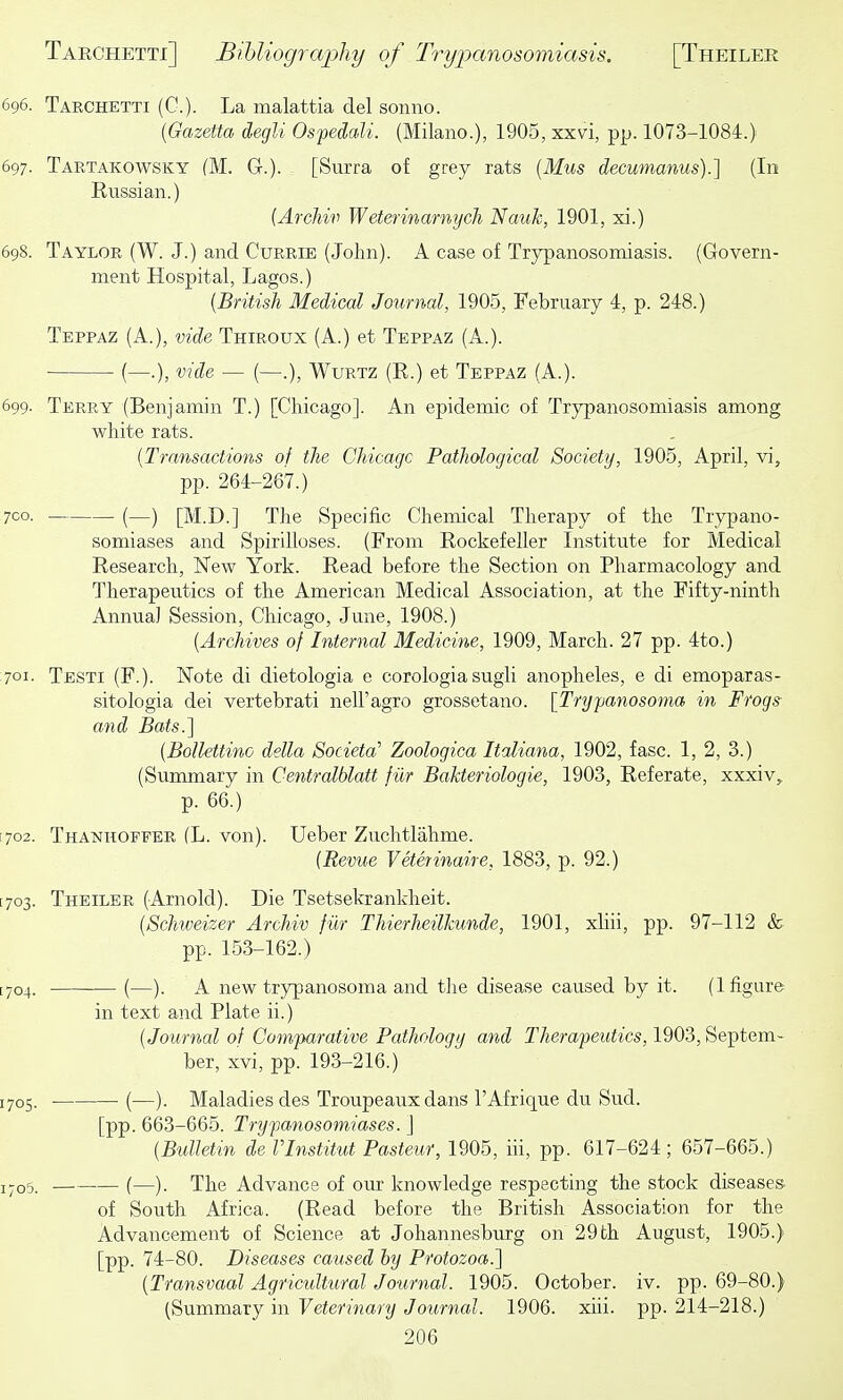 696. Tarchetti (G.). La malattia del sonno. [Gazetta degli Ospedali. (Milano.), 1905, xxvi, pp. 1073-1084.) 697. Tartakowsky (M. G.). [Surra of grey rats {Mus decumanus).] (In Russian.) {Archiv Weterinarnych Nauk, 1901, xi.) 698. Taylor (W. J.) and Currie (John). A case of Trypanosomiasis. (Govern- ment Hospital, Lagos.) {British Medical Journal, 1905, February 4, p. 248.) Teppaz (A.), vide Thiroux (A.) et Teppaz (A.). (—.), vide — (—.), WuRTZ (R.) et Teppaz (A.). 699. Terry (Benjamin T.) [Chicago]. An epidemic of Trypanosomiasis among white rats. {Transactions of the Chicagc Pathological Society, 1905, April, vi, pp. 264-267.) 7CO. (—) [M.D.] The Specific Chemical Therapy of the Trypano- somiases and Spirilloses. (From Rockefeller Institute for Medical Research, Kew York. Read before the Section on Pharmacology and Therapeutics of the American Medical Association, at the Fifty-ninth Annua) Session, Chicago, June, 1908.) {Archives of Internal Medicine, 1909, March. 27 pp. 4to.) 701. Testi (F.). Note di dietologia e corologia sugli anopheles, e di emoparas- sitologia dei vertebrati nell'agro grossetano. [Trypanosoma in Frogs- and Bats.] {Bollettino della Societa' Zoologica Italiana, 1902, fasc. 1, 2, 3.) (Summary in Centralblatt fiir Bakteriologie, 1903, Referate, xxxiv, p. 66.) [702. Thanhoffer (L. von). Ueber Zuchtlahme. {Revue Veterinaire, 1883, p. 92.) [703. Theiler (Arnold). Die Tsetsekrankheit. {Schweizer Archiv fur Thierheilkunde, 1901, xliii, pp. 97-112 & pp. 153-162.) [704. (—). A new trypanosoma and the disease caused by it. (1 figure in text and Plate ii.) {Journal of Comparative Pathology and Therapeutics, 1903, Septem- ber, xvi, pp. 193-216.) 1705. ■ (—). Maladies des Troupeaux dans I'Afrique du Sud. [pp. 663-665. Trypanosomiases. J {Bulletin de Vlnstitut Pasteur, 1905, iii, pp. 617-624; 657-665.) iyo5. — (—). The Advance of our knowledge respecting the stock diseases. of South Africa. (Read before the British Association for the Advancement of Science at Johannesburg on 29 th August, 1905.) [pp. 74-80. Diseases caused by Protozoa.] {Transvaal Agricultural Journal. 1905. October, iv. pp. 69-80.) (Summary in Veterinary Journal. 1906. xiii. pp. 214-218.)