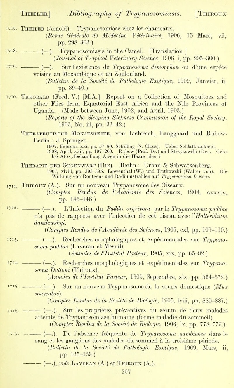 1707. Theiler (Arnold). Trypanosomiase chez les chameaux. {Revue Generale de Medecine Veterinaire, 1906, 15 Mars, vii,, pp. 298-303.) 1708. (—Trypanosomiasis in the Camel. [Translation.] {Journal of Tropical Veterinary Science, 1906, i, pp. 295-300.) 1709- (—). Sur I'existence de Trypanosoma dimorphon ou d'une espece voisine an Mozambique et au Zoiilouland. {Bulletin de la Societe de Patliologie Exotique, 1909, Janvier, ii,. pp. 39-40.) 1710- Theobald (Fred. V.) [M.A.] Report on a Collection of Mosquitoes and other Flies from Equatorial East Africa and the Nile Provinces of Uganda. (Made between June, 1902, and April, 1903.) {Reports of the Sleeping Sickness Cotmnission of the Royal Society,. 1903, No. iii, pp. 3.3-42.) Therapeutische Monatshefte, von Liebreich, Langgaard imd Rabow> BerUn : J. Springer. 1907, Februar. xxi. pp. .57-60, Schilling (S. Claus). Ueber Sclilafkrankheit. 1908, April, xxii, pp. 197-200. Rabow (Prof. Dr.) uiid Strzyzowski (Dr.). Gehfc bei Atoxylbehandlung Arsen in die Haare iiber '? Therapie der Gegenwart (Die). BerUn : Urban & Schwarzenberg. 1907, xlYiii, pp. 393-395. Lojwenthal (W.) und Rutkowski (Walter von). Die- Wirkung von Rontgen- und Radiumstrahlen auf Trypanosoma Lewisii. 1711. Thiroux (A.). Sur un nouveau Trypanosome des Oiseaux. {Comptes Rendus de VAcademie des Sciences, 1904, cxxxix, pp. 145-148.) '712. (—•) L'Infection du Padda oryzivora psLY le Trypanosoma paddae n'a pas de rapports avec I'infection de cet oiseau avec VHalteridium danilewshyi. {Comptes Rendus de VAcademie des Sciences, 1905, cxl, pp. 109-110.) 1713- (—.). Recherches morphologiques et experimentales sur Trypano- soma paddae (Laveran et Mesnil). {Annales de Vlnstitut Pasteur, 1905, xix, pp. 65-82.) 1714- (—.). Recherches morphologiques et experimentales sur Trypano- soma Duttoni (Thiroux). {Annales de Vlnstitut Pasteur, 1905, Septembre, xix, pp. 564-572.) 1715- (—.), Sur un nouveau Trypanosome de la souris domestique {Mu» musculus). {Comptes Rendus de la Societe de Biologic, 1905, Iviii, pp. 885-887.) 1716. (—.). Sur les proprietes preventives du serum de deux malades. atteints de Trjrpancsomiase humaine (forme maladie du sommeil). {Comptes Rendus de la Societe de Biologic, 1906, Ix, pp. 778-779.) 1717. (—De I'absence frequente de Trxjpanosoma gambiense dans le sang et les ganghons des malades du sommeil a la troisieme periode. {Bulletin de la Societe de Pathologic Exotique, 1909, Mars, ii, pp. 135-139.) (—.), vide Laveran (A.) et Thiroux (A.).