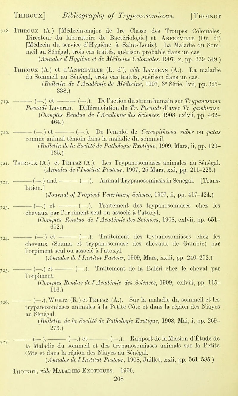 718. Thiroux (A.) [Medecin-major de Ire Classe des Troupes Coloniales, Directeiir du laboratoire de Bacteriologie] et Anfreville (Dr. d') [Medecin du service d'Hygiene a Saint-Louis]. La Maladie du Som- meil au Senegal, trois cas traites, guerison probable dans un cas. [Annales d'Hygiene et de Medecine Coloniales, 1907, x, pp. 339-349.) Thiroux (A.) et d'Anfreville (L. d'), vide Laveran (A.). La maladie du Sommeil au Senegal, trois cas traites, guerison dans un cas. (Bulletin de VAcademie de Medecine, 1907, 3® Serie, Ivii, pp. 325- 338.) 719. (—.) et (—.). De Taction du serum humain sur Tr?/pa»osoma Pecaudi Laveran. Differenciation de Tr. Pecaudi d'avec Tr. gamhiense. [Comptes Rendus de VAcademie des Sciences, 1908, cxlvii, pp. 462- 464.) 720. (—.) et (—.). De I'emploi de Cercofithecus ruber ou patas comme animal temoin dans la maladie du sommeil. [Bulletin de la Societe de Pathologic Exotique, 1909, Mars, ii, pp. 129- 135.) 721. Thiroux (A.) et Teppaz (A.). Les Trypanosomiases animales au Senegal. {Annates de Vlnstitut Pasteur, 1907, 25 Mars, xxi, pp. 211-223.) 722. (—.) and (—.). Animal Trypanosomiasis in Senegal. [Trans- lation.] [Journal of Tropical Veterinary Science, 1907, ii, pp. 417-424.) 723. (—.) et —(—.). Traitement des trypanosomiases cliez les ■ clievaux par I'orpiment seul ou associe a I'atoxyl. [Comptes Rendus de VAcademie des Sciences, 1908, cxlvii, pp. 651- 652.) 724. (—.) et (—.). Traitement des trypanosomiases cliez les chevaux (Souma et trypanosomiase des cbevaux de Gambie) par I'orpiment seul ou associe a I'atoxyl. [Annales de Vlnstitut Pasteur, 1909, Mars, xxiii, pp. 240-252.) 725. (—.) et (—.). Traitement de la Baleri cliez le clieval par I'orpiment. [Comptes Rendus de VAcademie des Sciences, 1909, cxlviii, pp. 115- 116.) .,26 (—.),WuRTZ (R.) et Teppaz (A.). Sur la maladie du sommeil et les trypanosomiases animales a la Petite Cote et dans la region des Kiayes au Senegal. [Bulletin de la Societe de Pathologic Exotique, 1908, Mai, i, pp. 269- 273.) (—.), (—.) et (—.). Rapport de la Mission d'Btude de la Maladie du sommeil et des trypanosomiases animals sur la Petite Cote et dans la region des Niayes au Senegal. [Annales de Vlnstitut Pasteur, 1908, Juillet, xxii, pp. 561-585.) Thoinot, vide Maladies Exotiques. 1906.