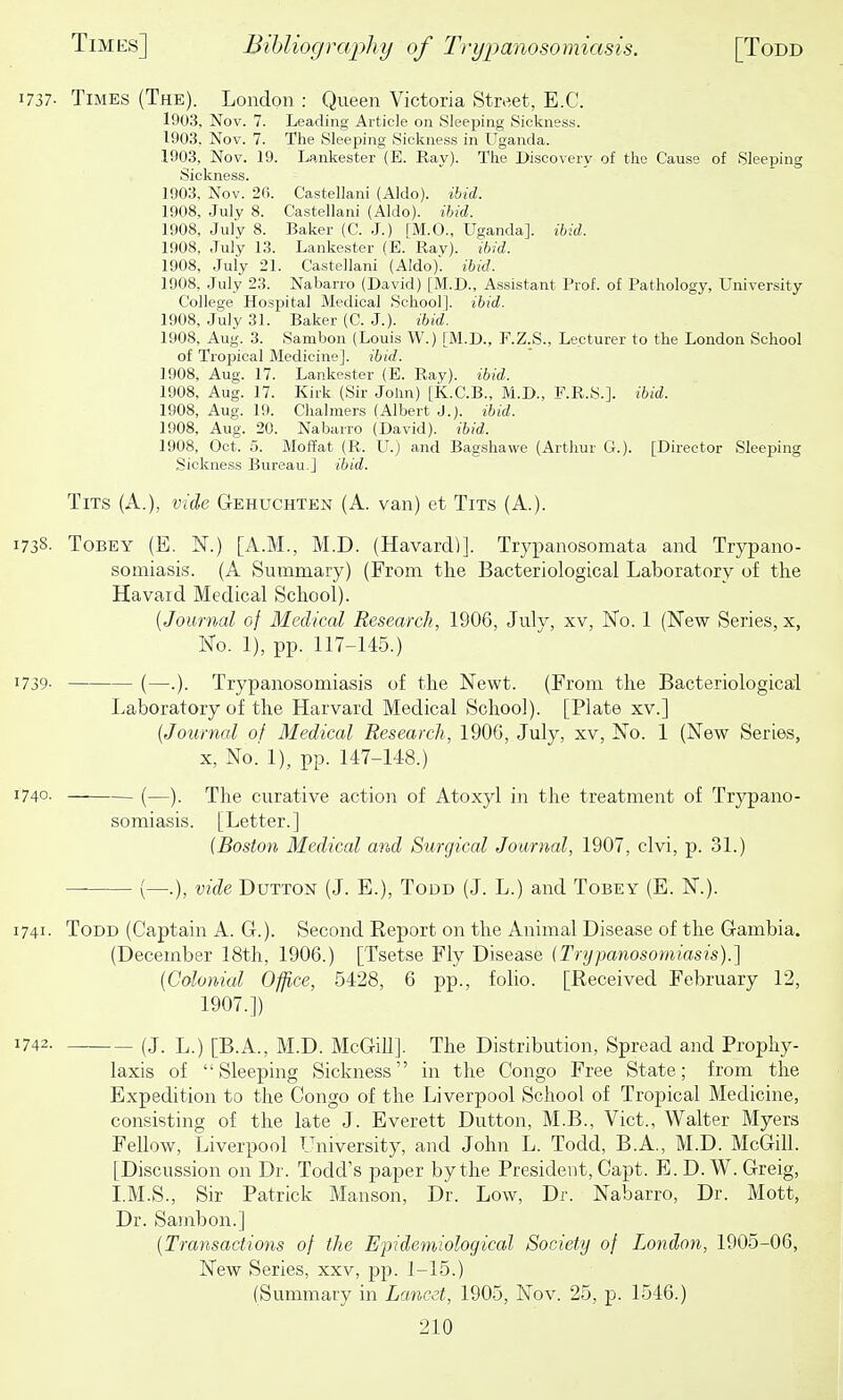 1737- Times (The). London : Queen Victoria Street, E.G. 1903, Nov. 7. Leading Article on Sleeping Sickness. 1-903. Nov. 7. The Sleeping Sickness in Uganda. 1903, Nov. 19. Lankester (E. Ray). The Discovery of the Cause of Sleeping Sickness. 1903, Nov. 26. Castellani (Aldo). ibid. 1908, July 8. Castellani (Aldo). ihid. 1908, July 8. Baker (C. J.) [M.O., Uganda], ibid. 1908, July 13. Lankester (E. Rav). ibid. 1908, July 21. Castellani (Aldo)'. ibid. 1908, July 23. Nabarro (David) [M.D., Assistant Prof, of Pathology, University College Hospital Medical School], ibid. 1908, July 31. Baker (C. J.), ihid. 1908, Aug. 3. Sambon (Louis W.) [M.D., E.Z.S., Lecturer to the London School of Tropical Medicine], ihid. 1908, Aug. 17. Lankester (E. Ray), ibid. 1908, Aug. 17. Kirk (Sir John) [K.C.B., M.D., F.R.S.]. ibid. 1908, Aug. 19. Chalmers (Albert J.), ihid. 1908, Aug. 20. Nabarro (David), ihid. 1908, Oct. .5. Moffat (R. U.) and Bagshawe (Arthur G.). [Director Sleeping Sickness Bureau.] ibid. Tits (A.), vide Gehuchten (A. van) et Tits (A.). 1738. ToBEY (E. N.) [A.M., M.D. (Havard)]. Trypanosomata and Trypano- somiasis. (A Summary) (From the Bacteriological Laboratory of the Havaid Medical School). {Journal of Medical Research, 1906, July, xv, I^o. 1 (New Series, x, No. 1), pp. 117-145.) 1739- (—.). Trypanosomiasis of the Newt. (From the Bacteriological Laboratory of the Harvard Medical School). [Plate xv.] {Journal of Medical Research, 1900, July, xv, No. 1 (New Series, X, No.' 1), pp. 147-U8.) 1740. (—). The curative action of Atoxyl in the treatment of Trypano- somiasis. [Letter.] (Boston Medical and Surgical Journal, 1907, clvi, p. 31.) (—.), vide Button (J. E.), Todd (J. L.) and Tobey (E. N.). 1741. Todd (Captain A. G.). Second Report on the Animal Disease of the Gambia. (December 18th, 1906.) [Tsetse Fly Disease (Trypanosomiasis).] (Colonial Office, 5428, 6 pp., folio. [Received February 12, 1907.]) 1742. (J. L.) [B.A., M.D. McGiU]. The Distribution, Spread and Prophy- laxis of Sleeping Sickness in the Congo Free State; from the Expedition to the Congo of the Liverpool School of Tropical Medicine, consisting of the late J. Everett Dutton, M.B., Vict., Walter Myers Fellow, Liverpool University, and John L. Todd, B.A., M.D. McGill. [Discussion on Dr. Todd's paper by the President, Capt. B. D. W. Greig, I.M.S., Sir Patrick Manson, Dr. Low, Dr. Nabarro, Dr. Mott, Dr. Sambon.] (Transactions of the Efidemiological Society of Tendon, 1905-06, New Series, xxv, pp. 1-15.) (Summary in Lancet, 1905, Nov. 25, p. 1546.)
