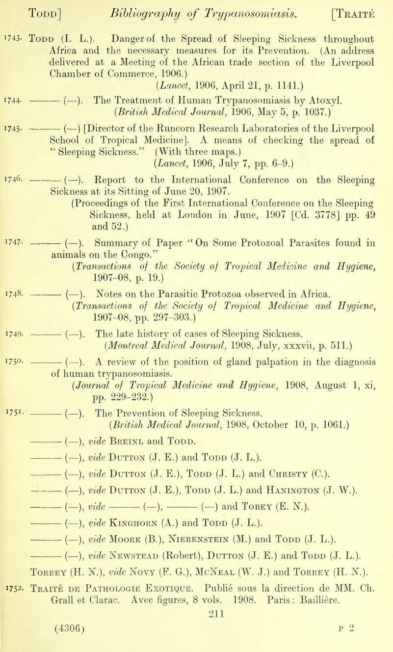 1743- Todd (I. L.). Danger of the Spread of Sleeping Sickness throughout Africa and the necessary measures for its Prevention. (An address dehvered at a Meeting of the African trade section of the Liverpool Chamber of Commerce, 1906.) {Lancet, 1906, April 21, p. 1141.) 1744. (—). The Treatment of Human Trypanosomiasis by Atoxyl. [British Medical Journal, 1906, May 5, p. 1037.) 1745. (—) [Director of the Runcorn Research Laboratories of the Liverpool School of Tropical Medicine]. A means of checking the spread of  Sleeping Sickness. (With three maps.) [Lancet, 1906, July 7, pp. 6-9.) 1746. . (—)_ Report to the International Conference on the Sleeping Sickness at its Sitting of June 20, 1907. (Proceedings of the First International Conference on the Sleeping Sickness, held at London in June, 1907 [Cd. 3778] pp. 49 and 52.) ^747- —. (—). Summary of Paper  On Some Protozoal Parasites found in animals on the Congo. [Transactions of the Society of Tropical Medioine and Hygiene, 1907-08, p. 19.) 1748. (—). Notes on the Parasitic Protozoa observed in Africa. [Transactions of tlie Society of Tropical Medicine and Hygiene, 1907-08, pp. 297-303.) 1749- (—). The late history of cases of Sleeping Sickness. [Montreal Medical Journal, 1908, July, xxxvii, p. 511.) 1750- (—). A review of the position of gland palpation in the diagnosis of human trypanosomiasis. [Journal of Tropical Medicine and Hygiene, 1908, August 1, xi, pp. 229-232.) ^751- (—). The Prevention of Sleeping Sickness. [British Medical Journal, 1908, October 10, p. 1061.) (—), vide Breinl and Todd. (—), vide DuTTON (J. E.) and Todd (J. L.). (—), vide DuTTON (J. E.), Todd (J. L.) and Christy (C). (—), vide DuTTON (J. E.), Todd (J. L.) and Hanington (J. W.). ■ (—), vide (—), (—) and Tobey (E. N.). (—), vide KiNGHORN (A.) and Todd (J. L.). (—), vide Moore (B.), Nierenstein (M.) and Todd (J. L.). (—), vide Newstead (Robert), Dutton (J. E.) and Todd (J. L.). Torrey (H. N.), vide Kovy (F. G.), McNeal (W. J.) and Torrey (H. N.). 1752- Traite de Pathologie Exotique. PubHe sous la direction de MM. Ch. Grail et Clarac. Avec figures, 8 vols. 1908. Paris : Bailliere. 211 (4306) P 2