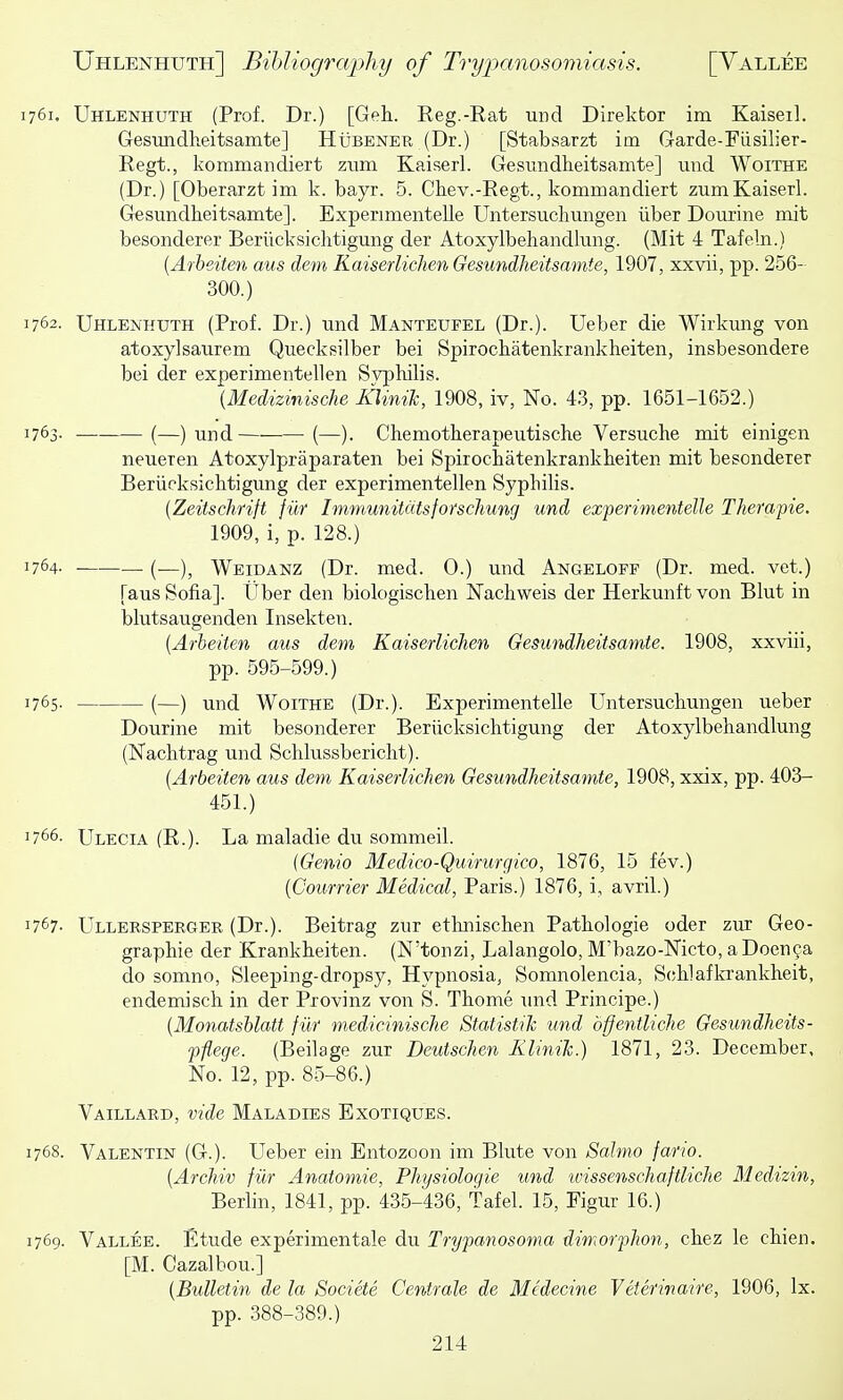 1761. Uhlenhuth (Prof. Dr.) [Get. Reg.-Rat unci Direktor im Kaiseil. Gesundlieitsamte] Hubener (Dr.) [Stabsarzt im Garde-Fiisilier- Regt., kommandiert ziim KaiserL Gesundheitsamte] iind Woithe (Dr.) [Oberarzt im k. bayr. 5. Chev.-Regt., kommandiert zumKaiserL Gesundheitsamte]. Experimentelle Untersuchungen liber Dourine mit besonderer Beriicksichtigung der Atoxylbehandlmig. (Mit 4 Tafeln.) {Arheiten aus dem Kaiserlichen Gesundheitsamte, 1907, xxvii, pp. 256- 300.) 1762. Uhlenhuth (Prof. Dr.) und Manteufel (Dr.). Ueber die Wirkung von atoxylsaurem Quecksilber bei Spirochatenkrankheiten, insbesondere bei der experimentellen Syphilis. {Medizmische KliniJc, 1908, iv, No. 43, pp. 1651-1652.) 1763- (—) und (—). Chemotherapeutische Versuche mit einigen neueren Atoxylpraparaten bei Spirochatenkrankheiten mit besonderer Beriicksichtigung der experimentellen Syphilis. {Zeitschrift fiir ImmunitcitsforscTiung und experimentelle Therapie. 1909, i, p. 128.) 1764. (—)^ Weidanz (Dr. med. 0.) und Angeloff (Dr. med. vet.) [aus Sofia]. Uber den biologischen Nachweis der Herkunft von Blut in blutsaugenden Insekteii. [Arheiten aus dem Kaiserlichen Gesundheitsamte. 1908, xxviii, pp. 595-599.) 1765. (—) und Woithe (Dr.). Experimentelle Untersuchungen ueber Dourine mit besonderer Beriicksichtigung der Atoxylbehandlung (Nachtrag und Schlussbericht). [Arheiten aus dem Kaiserlichen Gesundheitsamte, 1908, xxix, pp. 403- 451.) 1766. Ulecia (R.). La maladie du sommeil. [Genio Medico-Quirurgico, 1876, 15 fev.) [Courrier Medical, Paris.) 1876, i, avril.) 1767- Ullersperger (Dr.). Beitrag zur ethnischen Pathologic oder zur Geo- graphic der Krankheiten. (N'tonzi, Lalangolo, M'bazo-Nicto, a Doen9a do somno. Sleeping-dropsy, Hypnosia, Somnolencia, Scjhlafki'ankheit, endemisch in der Provinz von S. Thome und Principe.) [Monatshlatt fiir medicinische Statistik und bffentliche Gesundheits- pflege. (Beilage zur Deutschen Klinih.) 1871, 23. December, No. 12, pp. 85-86.) Vaillard, vide Maladies Exotiques. 1768. Valentin (G.). Ueber ein Entozoon im Blute von Salmo fario. [Archiv fiir Anatomic, Physiologic und ivissenschaftlicJie Medizin, Berlin, 1841, pp. 435-436, Tafel. 15, Figur 16.) 1769. Vallee. Etude experimentale du Trypanosoma dimorphon, chez le chien. [M. Cazalbou.] {Bulletin de la Societe Centrale de Mcdecine Veterinaire, 1906, Ix. pp. 388-389.)