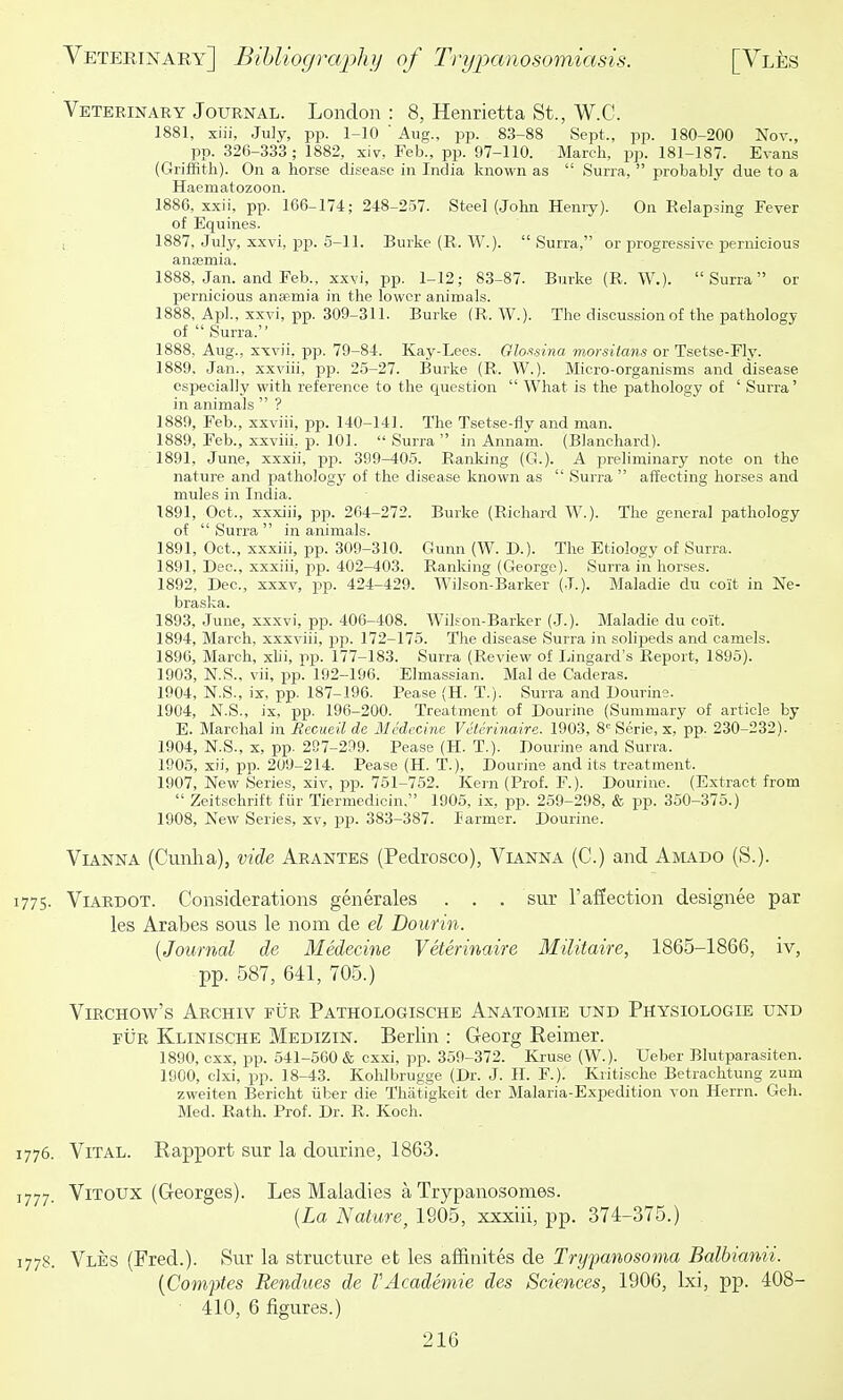 Veteeinary Journal. London : 8, Henrietta St., W.C. 1881, xiii, July, pp. 1-10  Aug., pp. 83-88 Sept., pp. 180-200 Nov., pp. 326-333; 1882, xiv, Feb., pp. 97-110. March, pp. 181-187. Evans (Griffith). On a hor.se disease in India known as  Surra,  probably due to a Haematozoon. 1886, xxii, pp. 166-174; 248-257. Steel (John Henry). On Relapsing Fever of Equines. , 1887, July, xxvi, pp. 5-11. Burke (R. W.). Surra, or progressive pernicious anajmia. 1888, Jan. and Feb., xxvi, pp. 1-12; 83-87. Burke (R. W.)- Surra or pernicious anaemia in the lower animals. 1888, Apl., xxvi, pp. 309-311. Burke (R. W.). The discussion of the pathology of  Surra. 1888, Aug., xxvii, pp. 79-84. Kay-Lees. Glo.i-sina morsitans or Tsetse-Fly. 1889, Jan., xxviii, pp. 25-27. Burke (R. W.). Micro-organisms and disease especially with reference to the question  What is the pathology of ' Surra' in animals  ? 1889, Feb., xxviii, pp. 140-141. The Tsetse-fly and man. 1889, Feb., xxviii, p. 101. Surra in Annam. (Blanchard). 1891, June, xxxii, pp. 399-405. Ranking (G.). A preliminary note on the nature and pathology of the disease known as  Surra  affecting horses and mules in India. 1891, Oct., xxxiii, pp. 264-272. Burke (Richard W.). The general pathology of  Surra  in animals. 1891, Oct., xxxiii, pp. 309-310. Gunn (W. D.). The Etiology of Surra. 1891, Dec, xxxiii, pp. 402-403. Ranldng (George). Surra in horses. 1892, Dec, xxxv, pp. 424-429. Wilson-Barker (J.). Maladie du coit in Ne- braska. 1893, June, xxxvi, pp. 406-408. W^il-Ton-Barker (.J.). Maladie du coit. 1894, March, xxxviii, jjp. 172-175. The disease Surra in solipeds and camels. 1896, March, xUi, pp. 177-183. Surra (Review of Lingard's Report, 1895). 1903, N.S., vii, pp. 192-196. Elmassian. Mai de Caderas. 1904, N.S., ix, pp. 187-196. Pease (H. T.). Surra and Dourine. 1904, N.S., ix, pp. 196-200. Treatment of Dourine (Summary of article by E. Marchal in Eecueil de Mcdccine Vetcrinaire. 1903, 8= Serie, x. pp. 230-232). 1904, N.S., X, pp. 297-299. Pease (H. T.). Dourine and Surra. 1905, xii, pp. 209-214. Pease (H. T.), Dourine and its treatment. 1907, New Series, xiv, -p^. 761-752. Kern (Prof. F.). Dourine. (Extract from  Zeitschrift fiir Tiermedicin. 1905, ix, pp. 259-298, & pp. 350-375.) 1908, New Series, xv, pp. 383-387. larmer. Dourine. ViANNA (Cunha), vide Arantes (Pedrosco), Vianna (C.) and Aiviado (S.). 1775. Viardot. Considerations generales . . . sur I'affection designee par les Arabes sous le nom de el Dourin. {Journal de Medecine Veterinaire Militaire, 1865-1866, iv, pp. 587, 641, 705.) ViRCHOw's Archiv fur Pathologische Anatomie und Physiologie und EUR Klinische Medizin. Berlin : Georg Reimer. 1890, cxx, pp. 641-560 & cxxi, pp. 359-372. Kruse (W.). Ueber Blutparasiten. 1900, clxi, pp. 18-43. Kohlbrugge (Dr. J. H. F.). Kritisclie Betrachtung zum zweiten Bericht iiber die Thatigkeit der Malaria-Expedition von Herrn. Geh. Med. Rath. Prof. Dr. R. Koch. 1776. Vital. Rapport sur la dourine, 1863. 1777. ViTOUX (Georges). Les Maladies a Trypanosomes. [La Nature, 1905, xxxiii, pp. 374-375.) 1778. Vles (Fred.). Sur la structure et les affinites de Tryparhosoma Balbianii. {Comptes Rendues de VAcademie des Sciences, 1906, Ixi, pp. 408- ■ 410, 6 figures.)