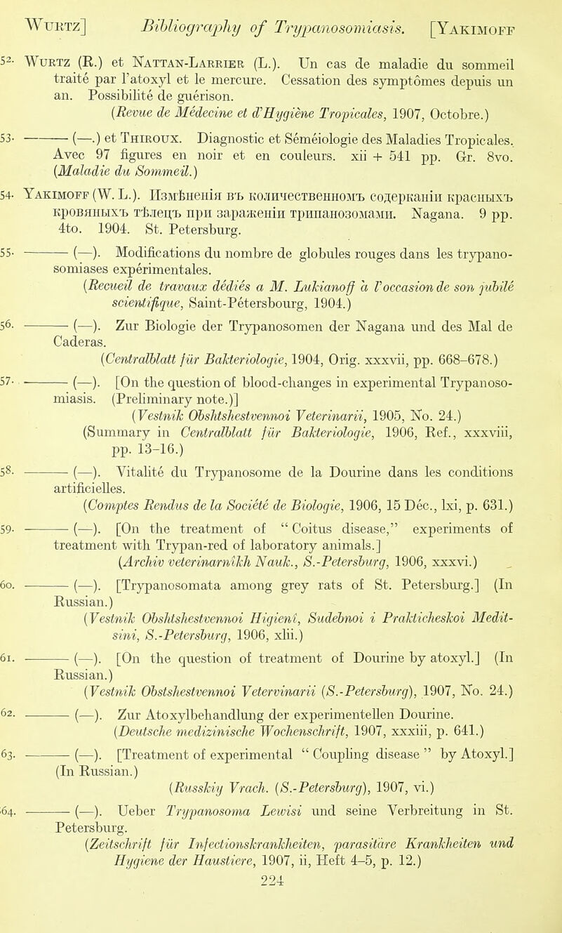 52- WuRTZ (R.) et Nattan-Laekier (L.). Un cas de maladie du sommeil traite par I'atoxyl et le mercure. Cessation des symptomes depuis un an. Possibilite de guerison. {Revue de Medecine et d'Hygiene Tropicales, 1907, Octobre.) 53- (—.) et Thiroux. Diagnostic et Semeiologie des Maladies Tropicales, Avec 97 figures en noir et en couleurs. xii + 541 pp. Gr. 8vo. {Maladie du Sommeil.) 54- Yakimoff (W. L.). HsMijueniff b'b KOJiH^recTBeHHOM'B coaepKaniii KpacHLixij KpoBHHBix-b T'kieii;!. npH sapaaieiiin TpmiaHOsoMaMH. Nagana. 9 pp. 4to. 1904. St. Petersburg. 55- (—). Modifications du nombre de globules rouges dans les trypano- sonaiases experimentales. {Recueil de travaux dedies a M. Lukianoff a Voccasion de son jubile scientifique, Saint-Petersbourg, 1904.) 56- (—). Zur Biologic der Trypanosomen der Nagana und des Mai de Caderas. {Centralhlatt fur BaUeriologie, 1904, Orig. xxxvii, pp. 668-678.) 57- (—). [On the question of blood-clianges in experimental Trypanoso- miasis. (Preliminary note.)] {Vestnih Obshtshestvennoi Veterinarii, 1905, No. 24.) (Summary in Centralhlatt fiir Bakteriologie, 1906, Ref., xxxviii, pp. 13-16.) 58. (—). Vitalite du Trypanosome de la Dourine dans les conditions artificieUes. {Comftes Rendus de la Societe de Biologic, 1906, 15 Dec, Ixi, p. 631.) 59- (—). [On the treatment of  Coitus disease, experiments of treatment with Trypan-red of laboratory animals.] {Archiv veterinarnikh Nauk., S.-Petersburg, 1906, xxxvi.) 60. (—). [Trypanosomata among grey rats of St. Petersburg.] (In Russian.) {Vestnik Obshtshestvennoi Higient, Sudebnoi i Prakticheskoi Medit- sini, S.-Petersburg, 1906, xlii.) 61. (—). [On the question of treatment of Dourine by atoxyl.] (In Russian.) {Vestnik Obstshestvennoi Vetervinarii {S.-Petersburg), 1907, No. 24.) 62. (—). Zur Atoxylbehandlung der experimentellen Dourine. {Deutsche medizinische Wochenschrift, 1907, xxxiii, p. 641.) 63. (—). [Treatment of experimental  Cotiphng disease  by Atoxyl.] (In Russian.) {Russkiy Vrach. {S.-Petersburg), 1907, vi.) 64. (—). Ueber Trypanosoma Lewisi und seine Verbreitung in St. Petersburg. {Zeitschrift fiir Infectionskrankheiten, parasitare Krankheiten und