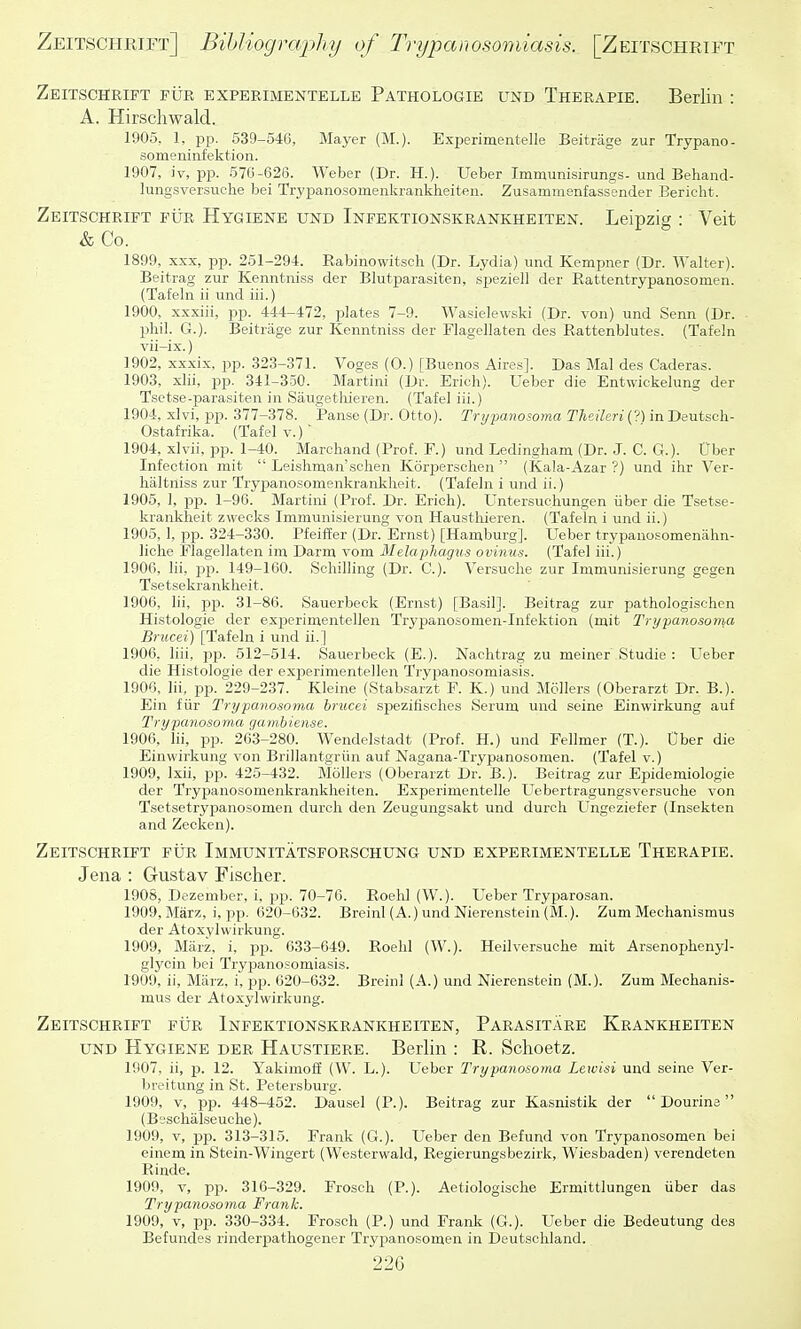 ZeitscHrift fur experimentelle Pathologie und Therapie. Berlin : A. Hirschwald. 1905. 1, jjp. 539-546, Mayer (M.). Experimentelle Beitrage zur Trypano- someninfektion. 1907, iv, pp. 576-626. Weber (Dr. H.). Ueber Immunisirungs- und Behand- lungsversuche bei Trypanosomenkranklieiten. Zusammenfassender Eericht. Zeitschrift fur Hygiene und Infektionskrankheiten. Leipzig : Veit & Co. 1899, XXX, pp. 251-294. Rabinowitsch (Dr. Lydia) und Kempner (Dr. Walter). Beitrag zur Kenntniss der Blutparasiten, speziell der Rattentrypanosomen. (Tafeln ii und iii.) 1900, xxxiii, pp. 444-472, plates 7-9. Wasielewski (Dr. von) und Senn (Dr. - phil. G.). Beitrage zur Kenntniss der Flagellaten des Rattenblutes. (Tafeln vii-ix.) 1902, xxxix, pp. 323-371. Voges (0.) [Buenos Aires]. Das Mai des Caderas. 1903, xlii, pp. 341-350. Martini (Dr. Erich). Ueber die Entwickelung der Tsetse-parasiten in Saugetliieren. (Tafel iii.) 1904, xlvi, pp. 377-378. Panse (Dr. Otto). Trtj-panosoma Theileri{?) in Deutscli- Ostafrika. (Tafel v.) 1904, xlvii, pp. 1-40. Marchand (Prof. F.) und Ledingham (Dr. J. C. G.). Uber Infection mit  Leislirnan'schen Korperscken  (Kala-Azar ?) und ihr Ver- lialtniss zur Trypanosomenkrankheit. (Tafeln i und ii.) 1905, 1, pp. 1-96. Martini (Prof. Dr. Erich). Untersuchungen iiber die Tsetse- krankheit zwecks Immunisierung von Hausthieren. (Tafeln i und ii.) 1905, 1, pp. 324-330. Pfeiffer (Dr. Ernst) [Hamburg]. Ueber trypanosomenahn- liche Flagellaten im Darm vom Melapliagus ovinus. (Tafel iii.) 1906, Hi, pp. 149-160. Schilling (Dr. C). Versuche zur Immunisierung gegen Tsetsekrankheit. 1906, Iii, pp. 31-86. Sauerbeck (Ernst) [Basil]. Beitrag zur pathologischen Histologie der exiserimentellen Trypanosomen-Infektion (mit Trypanosoma Brucei) [Tafeln i und ii.] 1906, liii, pjj. 512-514. Sauerbeck (E.). Nachtrag zu meiner Studio : Ueber die Histologie der experimentellen Trypanosomiasis. 1906, Iii, pp. 229-237. Kleine (Stabsarzt F. K.) und Mollers (Oberarzt Dr. B.). Ein fiir Tr>/j:ahomihui. brucei spezifisches Serum und seine Einwirkung auf Trypanosomii 'in mini use. 1906. Iii, pp. 2(i3-280. Wendelstadt (Prof. H.) und Fellmer (T.). Ober die Einwirkung von Brillantgriin auf Nagana-Trypanosomen. (Tafel v.) 1909, Ixii, pp. 425-432. Mollers (Oberarzt Dr. B.). Beitrag zur Epidemiologie der Trypanosomenkranklieiten. Experimentelle Uebertragungsversuche von Tsetsetrypanosomen durch den Zeugungsakt und durch Ungeziefer (Insekten and Zecken). Zeitschrift fur Immunitatsforschung und experimentelle Therapie. Jena : Gustav Fischer. 1908, Dezember, i, pp. 70-76. Roehl (W.). Ueber Tryparosan. 1909, Marz, i, pp. 620-632. Breinl (A.) undNierenstein (M.). Zum Mechanismus der Atoxylvvirkung. 1909, Marz. i, pp. 633-649. Roehl (W.). Heilversuche mit Arsenophenyl- glycin bei Trypanosomiasis. 1909, ii, Marz, i, pp. 620-632. Breinl (A.) und Nierenstein (M.). Zum Mechanis- mus der Atoxylwirkung. Zeitschrift fur Infektionskrankheiten, Parasitare Krankheiten UND Hygiene der Haustiere. Berlin : R. Schoetz. 1907, ii, p. 12. Yakimoff (W. L.). Ueber Trypanosoma Lcwisi und seine Ver- breitung in St. Petersburg. 1909, v, pp. 448-452. Dausel (P.). Beitrag zur Kasnistik der  Dourine  (Bsschalseuche). 1909, V, pp. 313-315. Frank (G.). Ueber den Befund von Trypanosomen bei einem in Stein-Wingert (Westerwald, Regierungsbezirk, Wiesbaden) verendeten Rinde. 1909, V, pp. 316-329. Frosch (P.). Aetiologische Ermittlungen iiber das Trypanosoma Frank. 1909, V, pp. 330-334. Frosch (P.) und Frank (G.). Ueber die Bedeutung des Befundes rinderpathogener Trypanosomen in Deutschland. 22G