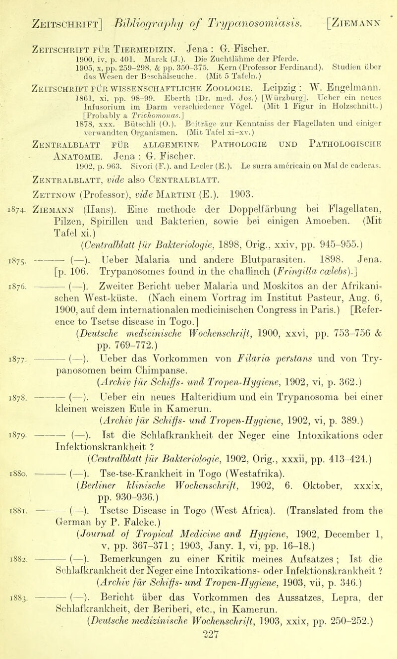 Zeitschrift fur Tiermedizin. Jena : G. Fischer. 1900, iv, p. 401. Marek(J.). Die Zuchtlahme der Pferde. 1905, X, pp. 259-298, & pp. 350-.375. Kern (Professor Ferdinand). Studien iiber das Wesen der B?schalseuclie. (Mit 5 Tafeln.) Zeitschrift fur wissenschaptliche Zoologie. Leipzig : W. Engelmann. 18(i], xi, pp. 98-99. Eberth (Dr. med. Jos.) [Wiirzburg]. Ueber ein neues Infusorium im Darm verschiedener Vogel. (Mit 1 Figur in Holzsclinitt.) [Probably a Trichomonas.] 1878, XXX. Biitsclili (0.). Boitrage zur Kenntniss der Flagellaten und einiger verwandten Organismen. (Mit Tafel xi-xv.) Zentralblatt fur allgemeine Pathologie und Pathologische Anatomie. Jena : G. Fischer. 1902, p. 903. Sivori (F.). and L^'clcr (E.). Le surra americain ou Mai de caderas. Zentralblatt, vide also Centralblatt. Zettnow (Professor), vide Martini (E.). 1903. 874- Ziemann (Hans). Eine methode der Doppelfarbung bei Flagellaten, Pilzen, Spirillen und Bakterien, sowie bei einigen Amoeben. (Mit Tafel xi.) {Centralblatt jiir Bakteriologie, 1898, Orig., xxiv, pp. 945-955.) 875. (—). Ueber Malaria und andere Blutparasiten. 1898. Jena. [p. 106. Trypanosomes found in the chaffinch {Fringilla ccelebs).] 876. (—). Zweiter Bericht ueber Malaria und Moskitos an der Afrikani- schen West-kiiste. (Nach einem Vortrag im Institut Pasteur, Aug. 6, 1900, auf dem internationalen medicinischen Congress in Paris.) [Refer- ence to Tsetse disease in Togo.] [Deutsche medicinische WocJiensehrift, 1900, xxvi, pp. 753-756 & pp. 769-772.) 877. (—). Ueber das Vorkonimen von Filaria perstans und von Try- panosomen beim Chimpanse. {Archiv fiir Schiffs- und Tropen-Hygiene, 1902, vi, p. 362.) S78. (—). Ueber ein neues Halteridium und ein Trypanosoma bei einer kleinen weiszen Eule in Kamerun. {Archiv fiir Schiffs- und Tropen-Hygiene, 1902, vi, p. 389.) 879- (—). 1st die Schlafkrankheit der Neger eine Intoxikations oder Infektionskrankheit ? {Centralblatt fiir Bakteriologie, 1902, Orig., xxxii, pp. 413-424.) SSo. (—). Tse-tse-Krankheit in Togo (Westafrika). {Berliner klinische Wochenschrift, 1902, 6. Oktober, xxxix, pp. 930-936.) 881. (—). Tsetse Disease in Togo (West Africa). (Translated from the German by P. Falcke.) {Journal of Tropical Medicine and Hygiene, 1902, December 1, v, pp. 367-371 ; 1903, Jany. 1, vi, pp. 16-18.) 882. (—). Bemerkungen zu einer Kritik meines Aufsatzes ; 1st die Schlafkrankheit der Kfeger eine Intoxikations- oder Infektionskrankheit ? {Archiv fiir ScJiiffs- und Tropen-Hygiene, 1903, vu, p. 346.) 883. (—). Bericht iiber das Vorkommen des Aussatzes, Lepra, der .Schlafkrankheit, der Beriberi, etc., in Kamerun. {Deutsche medizinische Wochenschrift, 1903, xxix, pp. 250-252.)