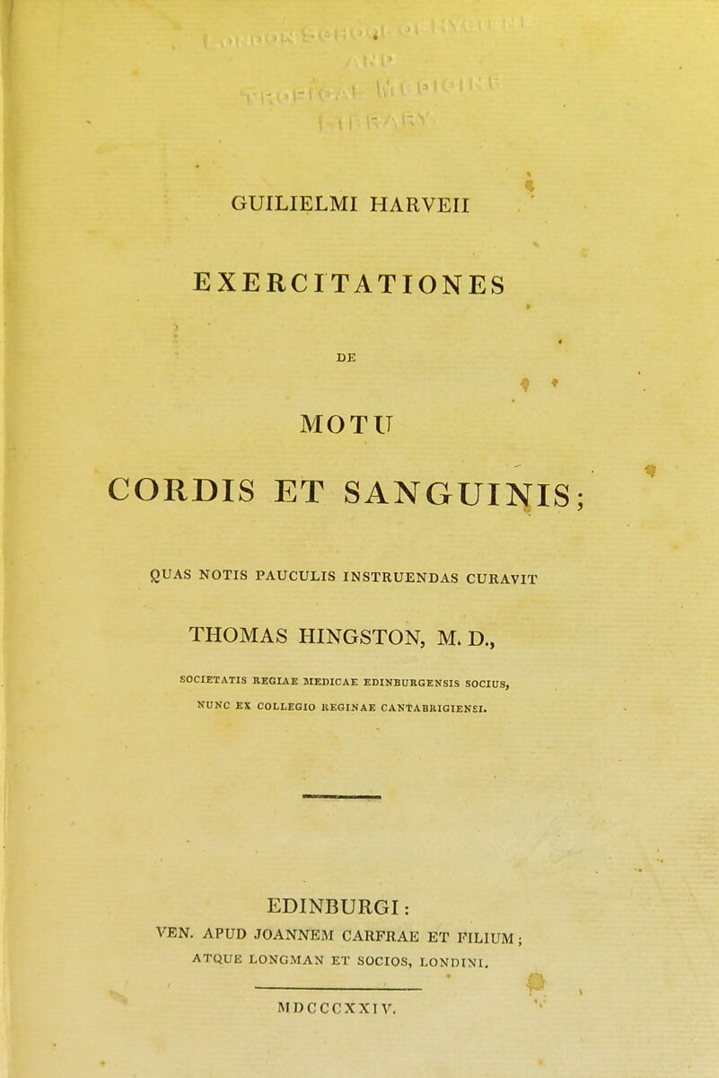 GUILIELMI HARVEII EXERCITATIONES DE MOTU CORDIS ET SANGUINIS; QUAS NOTIS PAUCULIS INSTRUENDAS CURAVIT THOMAS HINGSTON, M. D., SOCIETATIS REGIAE MEDICAE EDINBURGENSIS SOCIUS, NUNC EX COLLEGIO KEGINAE CANTABRIGIENSI. EDINBURGI: VEN. APUD JOANNEM CARFRAE ET FILIUM ; ATQUE LONGMAN ET SOCIOS, LONDINI. MDCCCXXIV.