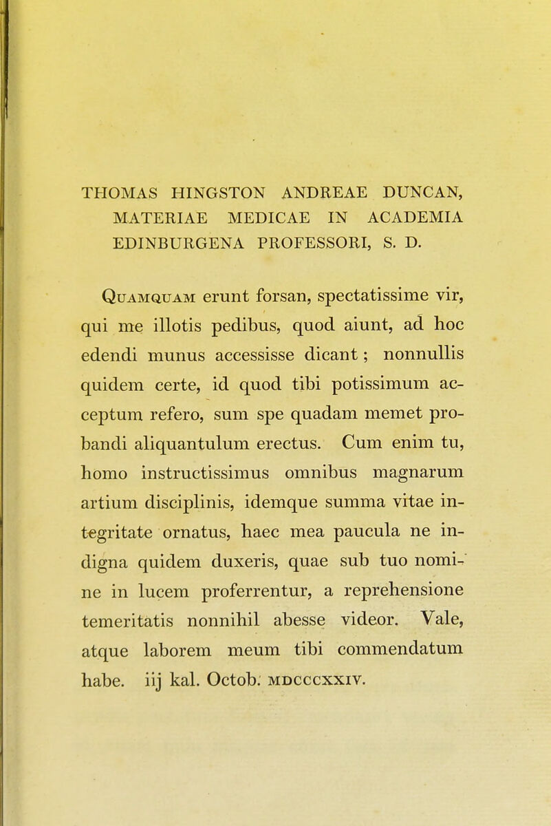 THOMAS HINGSTON ANDREAE DUNCAN, MATERIAE MEDICAE IN ACADEMIA EDINBURGENA PROFESSORI, S. D. Quamquam erunt forsan, spectatissime vir, qui me illotis pedibus, quod aiunt, ad hoc edendi munus accessisse dicant; nonnullis quidem certe, id quod tibi potissimum ac- ceptum refero, sum spe quadam memet pro- bandi aliquantulum erectus. Cum enim tu, homo instructissimus omnibus magnarum artium disciplinis, idemque summa vitae in- tegritate ornatus, haec mea paucula ne in- digna quidem duxeris, quae sub tuo nomi- ne in lucem proferrentur, a reprehensione temeritatis nonnihil abesse videor. Vale, atque laborem meum tibi commendatum habe. iij kal. Octob. mdcccxxiv.