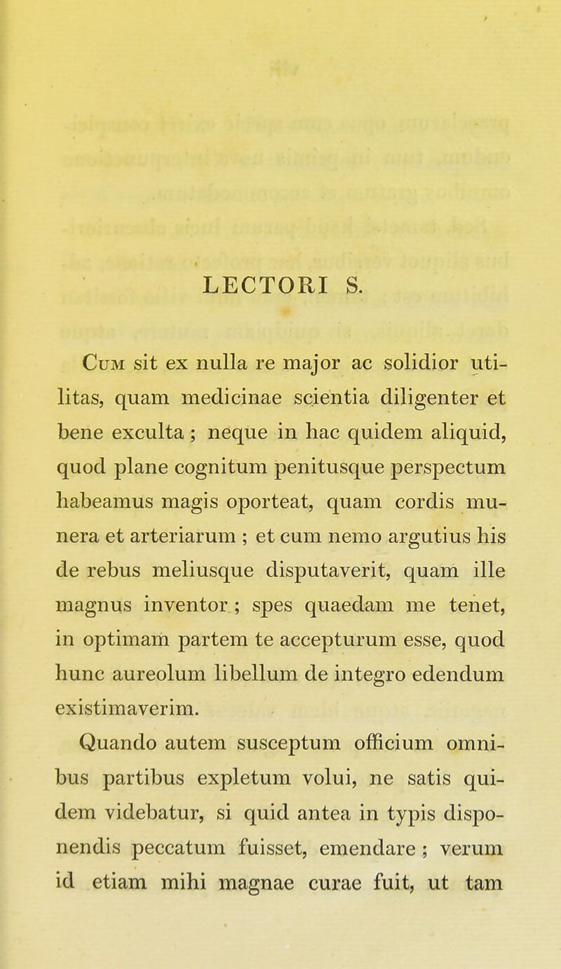 LECTORI S. Cum sit ex nulla re major ac solidior uti- litas, quam medicinae scientia diligenter et bene exculta ; neque in hac quidem aliquid, quod plane cognitum penitusque perspectum habeamus magis oporteat, quam cordis mu- nera et arteriarum ; et cum nemo argutius his de rebus meliusque disputaverit, quam ille magnus inventor ; spes quaedam me tenet, in optimam partem te accepturum esse, quod hunc aureolum libellum de integro edendum existimaverim. Quando autem susceptum officium omni- bus partibus expletum volui, ne satis qui- dem videbatur, si quid antea in typis dispo- nendis peccatum fuisset, emendare ; verum id etiam mihi magnae curae fuit, ut tam