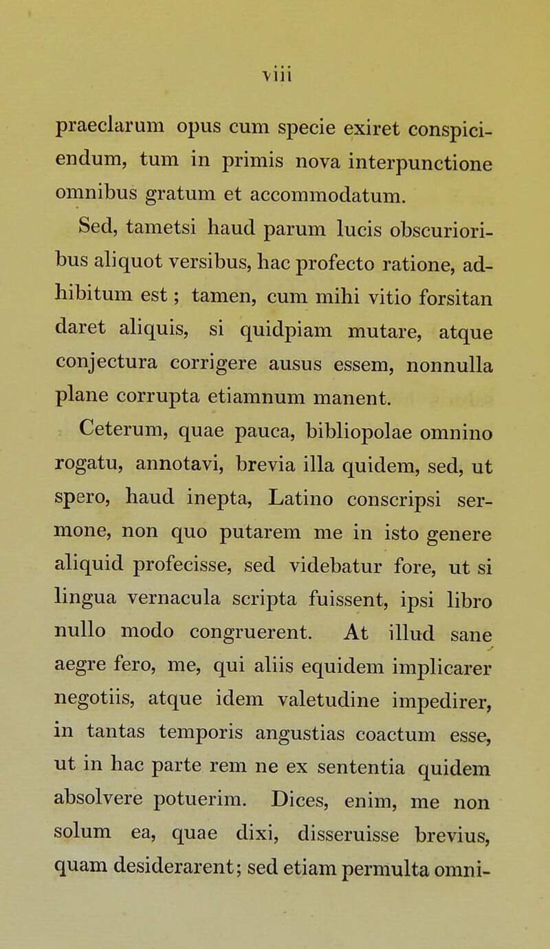 praeclarum opus cum specie exiret conspici- endum, tum in primis nova interpunctione omnibus gratum et accommodatum. Sed, tametsi haud parum lucis obscuriori- bus aliquot versibus, hac profecto ratione, ad- hibitum est; tamen, cum mihi vitio forsitan daret aliquis, si quidpiam mutare, atque conjectura corrigere ausus essem, nonnulla plane corrupta etiamnum manent. Ceterum, quae pauca, bibliopolae omnino rogatu, annotavi, brevia illa quidem, sed, ut spero, haud inepta, Latino conscripsi ser- mone, non quo putarem me in isto genere aliquid profecisse, sed videbatur fore, ut si lingua vernacula scripta fuissent, ipsi libro nullo modo congruerent. At illud sane aegre fero, me, qui aliis equidem implicarer negotiis, atque idem valetudine impedirer, in tantas temporis angustias coactum esse, ut in hac parte rem ne ex sententia quidem absolvere potuerim. Dices, enim, me non solum ea, quae dixi, disseruisse brevius, quam desiderarent; sed etiam permulta omni-