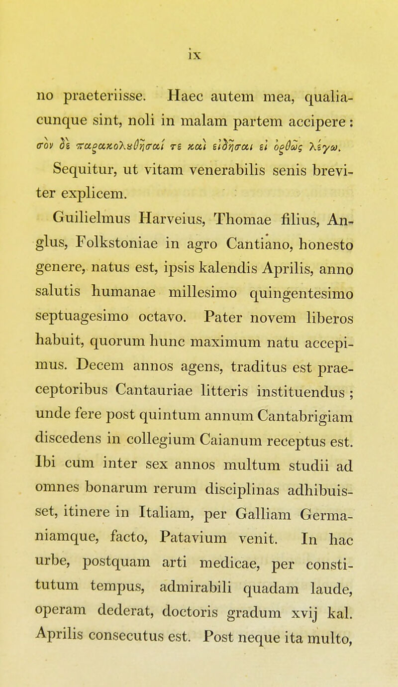 no praeteriisse. Haec autem mea, qualia- cunque sint, noli in malam partem accipere: o~ov ^g •FcigaxoXisOqffOLi ts xou sl^fjtrui sl o^Oug Xsyca. Sequitur, ut vitam venerabilis senis brevi- ter explicem. Guilielmus Harveius, Thomae filius, An- glus, Folkstoniae in agro Cantiano, honesto genere, natus est, ipsis kalendis Aprilis, anno salutis humanae millesimo quingentesimo septuagesimo octavo. Pater novem liberos habuit, quorum hunc maximum natu accepi- mus. Decem annos agens, traditus est prae- ceptoribus Cantauriae litteris instituendus ; unde fere post quintum annum Cantabrigiam discedens in collegium Caianum receptus est. Ibi cum inter sex annos multum studii ad omnes bonarum rerum disciplinas adhibuis- set, itinere in Italiam, per Galliam Germa- niamque, facto, Patavium venit. In hac urbe, postquam arti medicae, per consti- tutum tempus, admirabili quadam laude, operam dederat, doctoris gradum xvij kal. Aprilis consecutus est. Post neque ita multo,