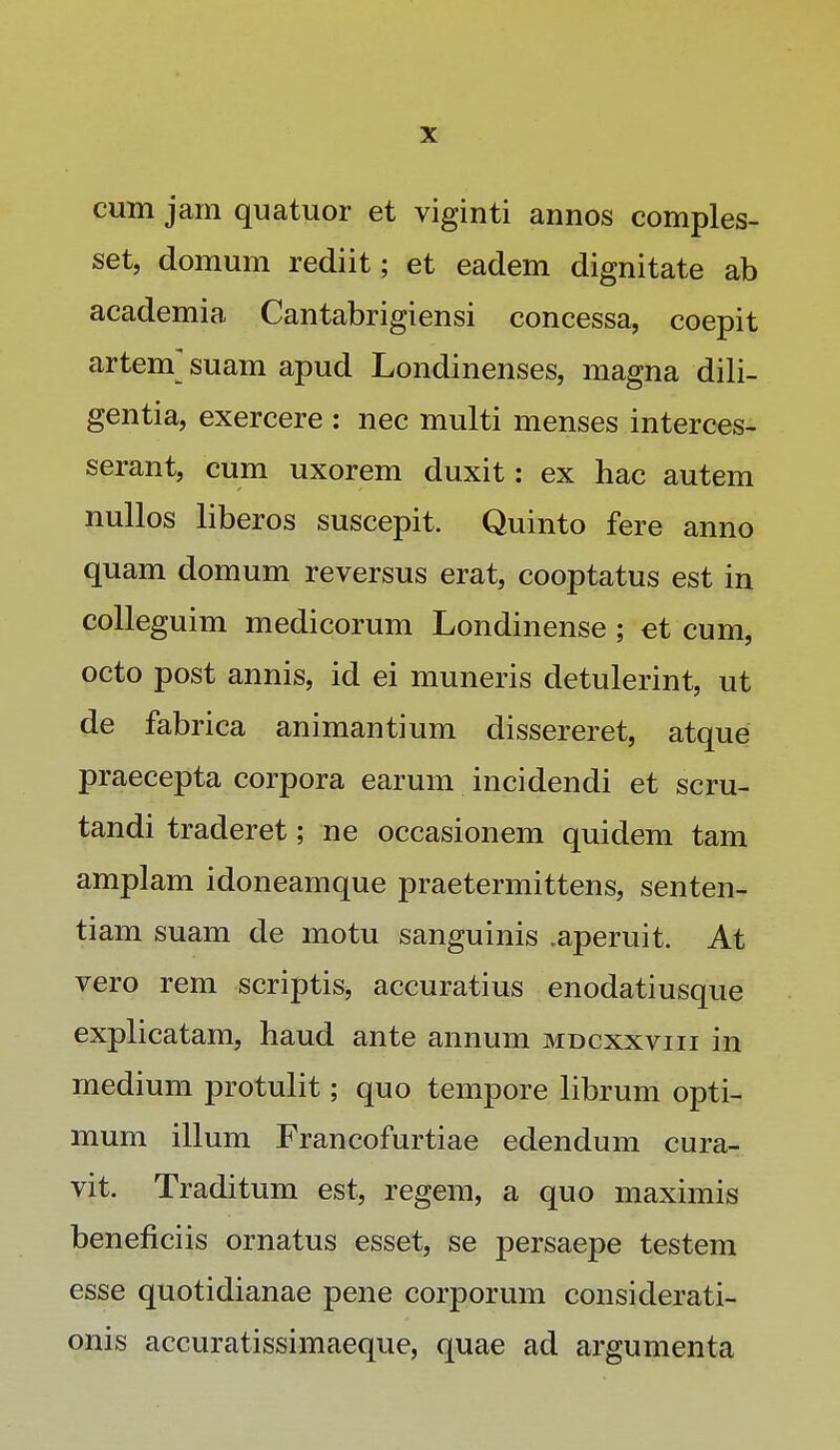 cum jam quatuor et viginti annos comples- set, domum rediit; et eadem dignitate ab academia Cantabrigiensi concessa, coepit artem] suam apud Londinenses, magna dili- gentia, exercere : nec multi menses interces- serant, cum uxorem duxit: ex hac autem nullos liberos suscepit. Quinto fere anno quam domum reversus erat, cooptatus est in colleguim medicorum Londinense; et cum, octo post annis, id ei muneris detulerint, ut de fabrica animantium dissereret, atque praecepta corpora earum incidendi et scru- tandi traderet; ne occasionem quidem tam amplam idoneamque praetermittens, senten- tiam suam de motu sanguinis .aperuit. At vero rem scriptis, accuratius enodatiusque explicatam, haud ante annum mdcxxviii in medium protulit; quo tempore librum opti- mum illum Francofurtiae edendum cura- vit. Traditum est, regem, a quo maximis beneficiis ornatus esset, se persaepe testem esse quotidianae pene corporum considerati- onis accuratissimaeque, quae ad argumenta